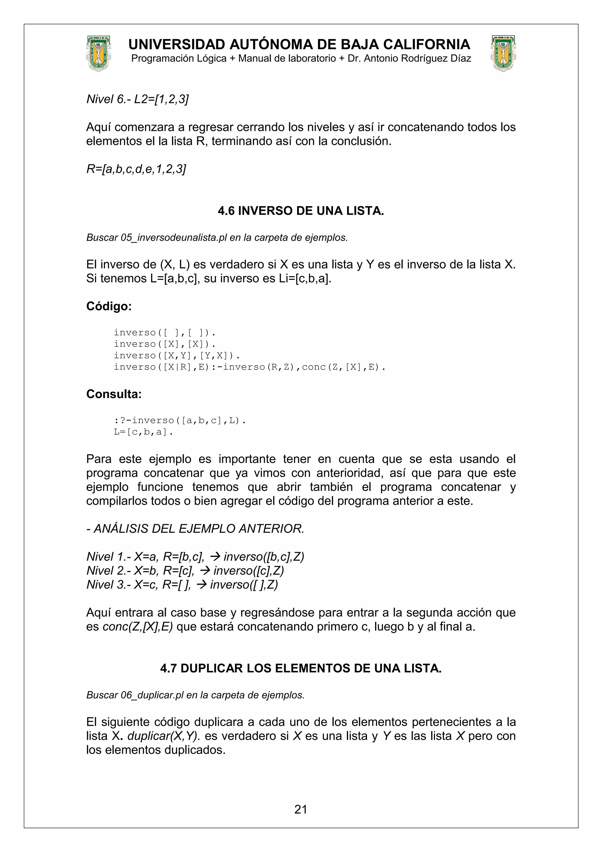 UNIVERSIDAD AUTÓNOMA DE BAJA CALIFORNIA
Programación Lógica + Manual de laboratorio + Dr. Antonio Rodríguez Díaz
Nivel 6.- L2=[1,2,3]
Aquí comenzara a regresar cerrando los niveles y así ir concatenando todos los
elementos el la lista R, terminando así con la conclusión.
R=[a,b,c,d,e,1,2,3]
4.6 INVERSO DE UNA LISTA.
Buscar 05_inversodeunalista.pl en la carpeta de ejemplos.
El inverso de (X, L) es verdadero si X es una lista y Y es el inverso de la lista X.
Si tenemos L=[a,b,c], su inverso es Li=[c,b,a].
Código:
inverso([ ],[ ]).
inverso([X],[X]).
inverso([X,Y],[Y,X]).
inverso([X|R],E):-inverso(R,Z),conc(Z,[X],E).
Consulta:
:?-inverso([a,b,c],L).
L=[c,b,a].
Para este ejemplo es importante tener en cuenta que se esta usando el
programa concatenar que ya vimos con anterioridad, así que para que este
ejemplo funcione tenemos que abrir también el programa concatenar y
compilarlos todos o bien agregar el código del programa anterior a este.
- ANÁLISIS DEL EJEMPLO ANTERIOR.
Nivel 1.- X=a, R=[b,c],  inverso([b,c],Z)
Nivel 2.- X=b, R=[c],  inverso([c],Z)
Nivel 3.- X=c, R=[ ],  inverso([ ],Z)
Aquí entrara al caso base y regresándose para entrar a la segunda acción que
es conc(Z,[X],E) que estará concatenando primero c, luego b y al final a.
4.7 DUPLICAR LOS ELEMENTOS DE UNA LISTA.
Buscar 06_duplicar.pl en la carpeta de ejemplos.
El siguiente código duplicara a cada uno de los elementos pertenecientes a la
lista X. duplicar(X,Y). es verdadero si X es una lista y Y es las lista X pero con
los elementos duplicados.
21
 