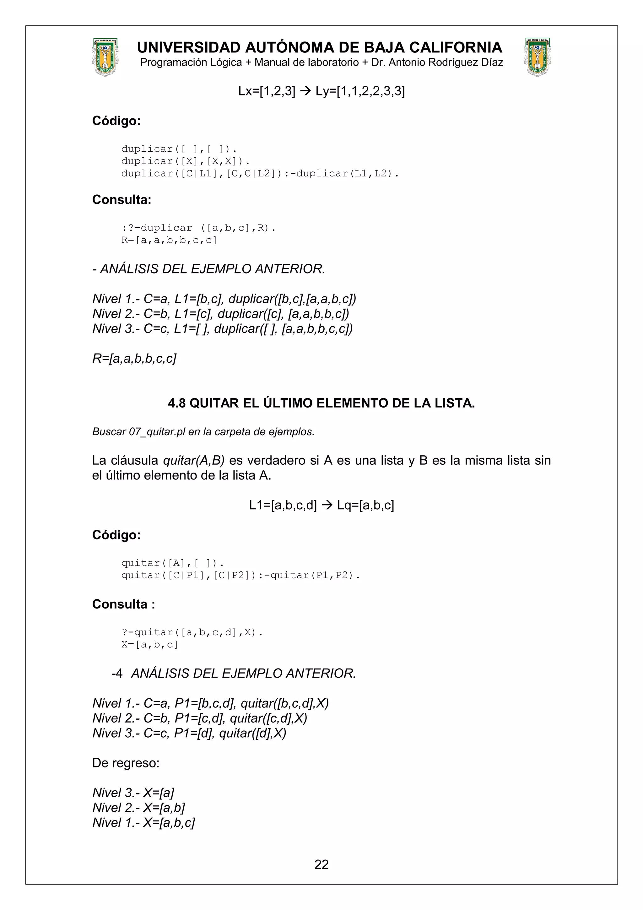 UNIVERSIDAD AUTÓNOMA DE BAJA CALIFORNIA
Programación Lógica + Manual de laboratorio + Dr. Antonio Rodríguez Díaz
Lx=[1,2,3]  Ly=[1,1,2,2,3,3]
Código:
duplicar([ ],[ ]).
duplicar([X],[X,X]).
duplicar([C|L1],[C,C|L2]):-duplicar(L1,L2).
Consulta:
:?-duplicar ([a,b,c],R).
R=[a,a,b,b,c,c]
- ANÁLISIS DEL EJEMPLO ANTERIOR.
Nivel 1.- C=a, L1=[b,c], duplicar([b,c],[a,a,b,c])
Nivel 2.- C=b, L1=[c], duplicar([c], [a,a,b,b,c])
Nivel 3.- C=c, L1=[ ], duplicar([ ], [a,a,b,b,c,c])
R=[a,a,b,b,c,c]
4.8 QUITAR EL ÚLTIMO ELEMENTO DE LA LISTA.
Buscar 07_quitar.pl en la carpeta de ejemplos.
La cláusula quitar(A,B) es verdadero si A es una lista y B es la misma lista sin
el último elemento de la lista A.
L1=[a,b,c,d]  Lq=[a,b,c]
Código:
quitar([A],[ ]).
quitar([C|P1],[C|P2]):-quitar(P1,P2).
Consulta :
?-quitar([a,b,c,d],X).
X=[a,b,c]
-4 ANÁLISIS DEL EJEMPLO ANTERIOR.
Nivel 1.- C=a, P1=[b,c,d], quitar([b,c,d],X)
Nivel 2.- C=b, P1=[c,d], quitar([c,d],X)
Nivel 3.- C=c, P1=[d], quitar([d],X)
De regreso:
Nivel 3.- X=[a]
Nivel 2.- X=[a,b]
Nivel 1.- X=[a,b,c]
22
 