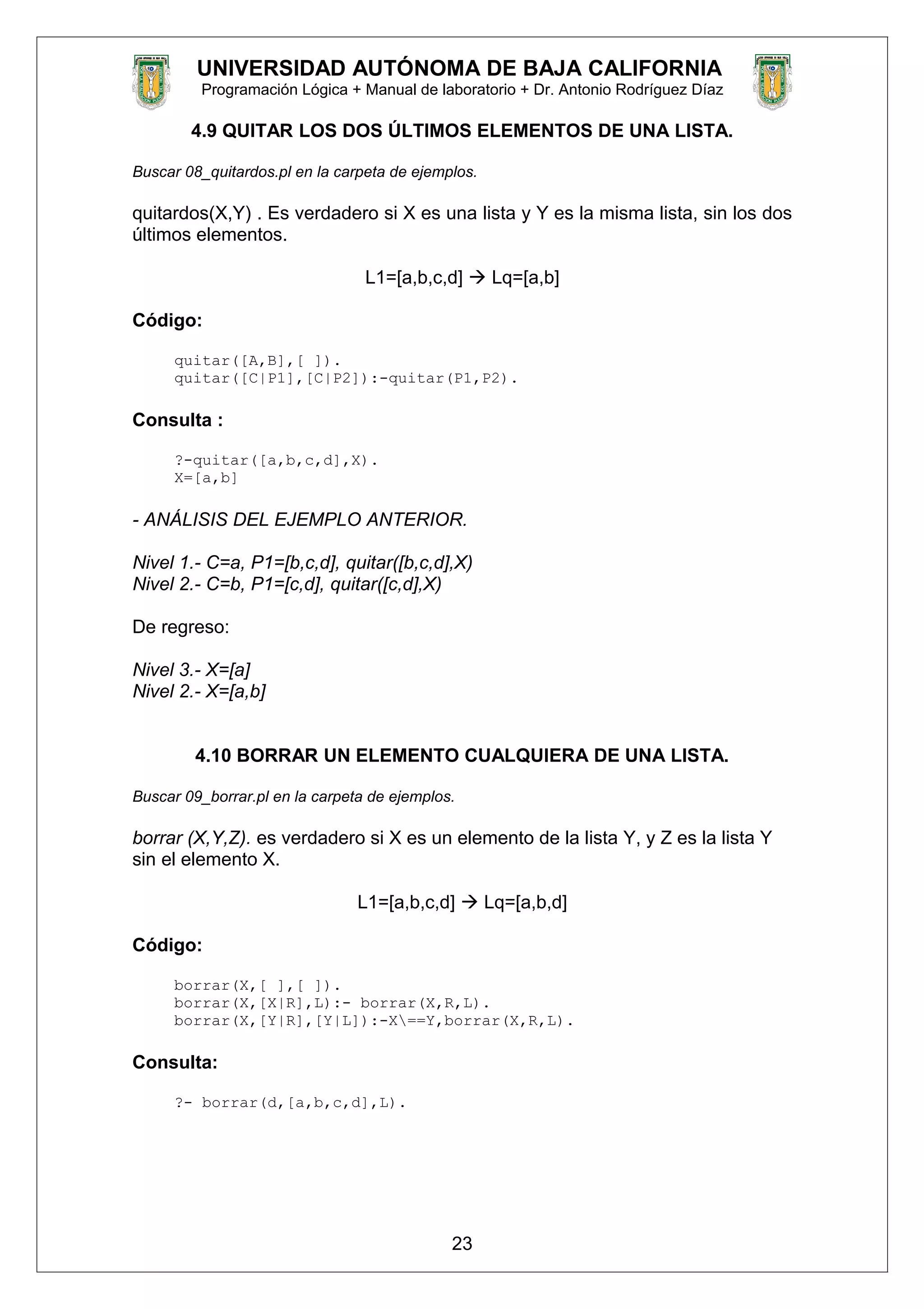 UNIVERSIDAD AUTÓNOMA DE BAJA CALIFORNIA
Programación Lógica + Manual de laboratorio + Dr. Antonio Rodríguez Díaz
4.9 QUITAR LOS DOS ÚLTIMOS ELEMENTOS DE UNA LISTA.
Buscar 08_quitardos.pl en la carpeta de ejemplos.
quitardos(X,Y) . Es verdadero si X es una lista y Y es la misma lista, sin los dos
últimos elementos.
L1=[a,b,c,d]  Lq=[a,b]
Código:
quitar([A,B],[ ]).
quitar([C|P1],[C|P2]):-quitar(P1,P2).
Consulta :
?-quitar([a,b,c,d],X).
X=[a,b]
- ANÁLISIS DEL EJEMPLO ANTERIOR.
Nivel 1.- C=a, P1=[b,c,d], quitar([b,c,d],X)
Nivel 2.- C=b, P1=[c,d], quitar([c,d],X)
De regreso:
Nivel 3.- X=[a]
Nivel 2.- X=[a,b]
4.10 BORRAR UN ELEMENTO CUALQUIERA DE UNA LISTA.
Buscar 09_borrar.pl en la carpeta de ejemplos.
borrar (X,Y,Z). es verdadero si X es un elemento de la lista Y, y Z es la lista Y
sin el elemento X.
L1=[a,b,c,d]  Lq=[a,b,d]
Código:
borrar(X,[ ],[ ]).
borrar(X,[X|R],L):- borrar(X,R,L).
borrar(X,[Y|R],[Y|L]):-X==Y,borrar(X,R,L).
Consulta:
?- borrar(d,[a,b,c,d],L).
23
 