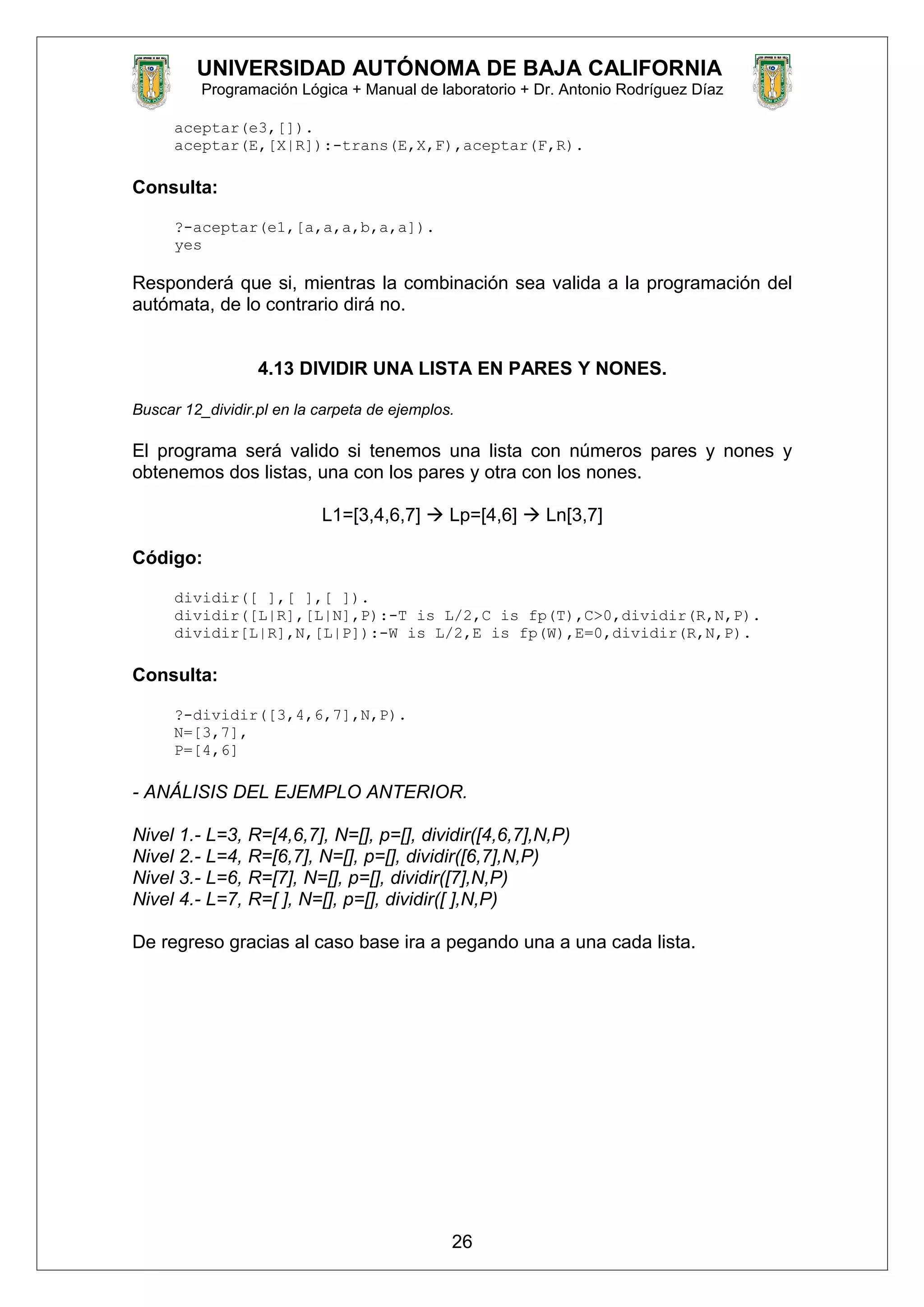 UNIVERSIDAD AUTÓNOMA DE BAJA CALIFORNIA
Programación Lógica + Manual de laboratorio + Dr. Antonio Rodríguez Díaz
aceptar(e3,[]).
aceptar(E,[X|R]):-trans(E,X,F),aceptar(F,R).
Consulta:
?-aceptar(e1,[a,a,a,b,a,a]).
yes
Responderá que si, mientras la combinación sea valida a la programación del
autómata, de lo contrario dirá no.
4.13 DIVIDIR UNA LISTA EN PARES Y NONES.
Buscar 12_dividir.pl en la carpeta de ejemplos.
El programa será valido si tenemos una lista con números pares y nones y
obtenemos dos listas, una con los pares y otra con los nones.
L1=[3,4,6,7]  Lp=[4,6]  Ln[3,7]
Código:
dividir([ ],[ ],[ ]).
dividir([L|R],[L|N],P):-T is L/2,C is fp(T),C>0,dividir(R,N,P).
dividir[L|R],N,[L|P]):-W is L/2,E is fp(W),E=0,dividir(R,N,P).
Consulta:
?-dividir([3,4,6,7],N,P).
N=[3,7],
P=[4,6]
- ANÁLISIS DEL EJEMPLO ANTERIOR.
Nivel 1.- L=3, R=[4,6,7], N=[], p=[], dividir([4,6,7],N,P)
Nivel 2.- L=4, R=[6,7], N=[], p=[], dividir([6,7],N,P)
Nivel 3.- L=6, R=[7], N=[], p=[], dividir([7],N,P)
Nivel 4.- L=7, R=[ ], N=[], p=[], dividir([ ],N,P)
De regreso gracias al caso base ira a pegando una a una cada lista.
26
 