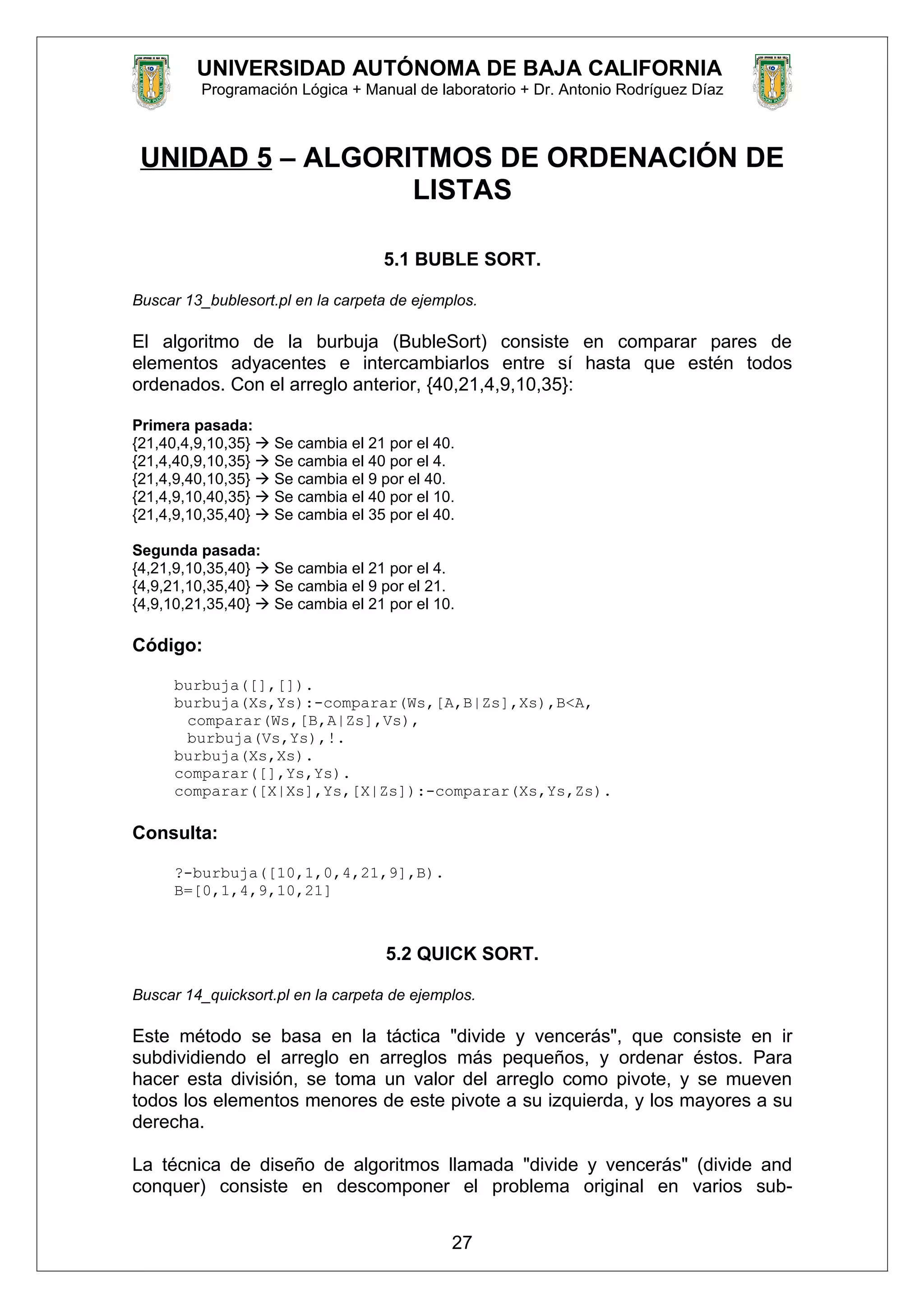 UNIVERSIDAD AUTÓNOMA DE BAJA CALIFORNIA
Programación Lógica + Manual de laboratorio + Dr. Antonio Rodríguez Díaz
UNIDAD 5 – ALGORITMOS DE ORDENACIÓN DE
LISTAS
5.1 BUBLE SORT.
Buscar 13_bublesort.pl en la carpeta de ejemplos.
El algoritmo de la burbuja (BubleSort) consiste en comparar pares de
elementos adyacentes e intercambiarlos entre sí hasta que estén todos
ordenados. Con el arreglo anterior, {40,21,4,9,10,35}:
Primera pasada:
{21,40,4,9,10,35}  Se cambia el 21 por el 40.
{21,4,40,9,10,35}  Se cambia el 40 por el 4.
{21,4,9,40,10,35}  Se cambia el 9 por el 40.
{21,4,9,10,40,35}  Se cambia el 40 por el 10.
{21,4,9,10,35,40}  Se cambia el 35 por el 40.
Segunda pasada:
{4,21,9,10,35,40}  Se cambia el 21 por el 4.
{4,9,21,10,35,40}  Se cambia el 9 por el 21.
{4,9,10,21,35,40}  Se cambia el 21 por el 10.
Código:
burbuja([],[]).
burbuja(Xs,Ys):-comparar(Ws,[A,B|Zs],Xs),B<A,
comparar(Ws,[B,A|Zs],Vs),
burbuja(Vs,Ys),!.
burbuja(Xs,Xs).
comparar([],Ys,Ys).
comparar([X|Xs],Ys,[X|Zs]):-comparar(Xs,Ys,Zs).
Consulta:
?-burbuja([10,1,0,4,21,9],B).
B=[0,1,4,9,10,21]
5.2 QUICK SORT.
Buscar 14_quicksort.pl en la carpeta de ejemplos.
Este método se basa en la táctica "divide y vencerás", que consiste en ir
subdividiendo el arreglo en arreglos más pequeños, y ordenar éstos. Para
hacer esta división, se toma un valor del arreglo como pivote, y se mueven
todos los elementos menores de este pivote a su izquierda, y los mayores a su
derecha.
La técnica de diseño de algoritmos llamada "divide y vencerás" (divide and
conquer) consiste en descomponer el problema original en varios sub-
27
 