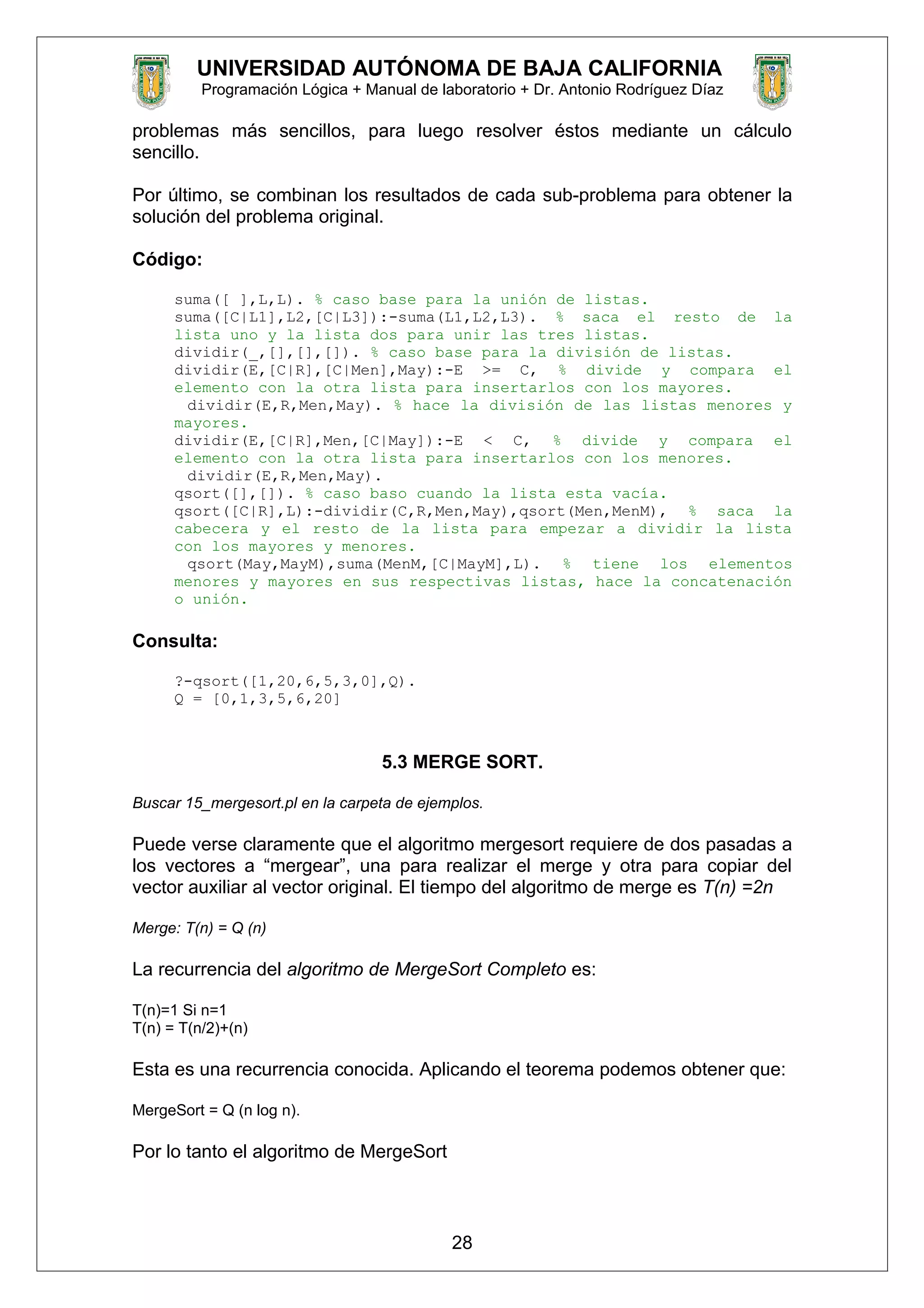 UNIVERSIDAD AUTÓNOMA DE BAJA CALIFORNIA
Programación Lógica + Manual de laboratorio + Dr. Antonio Rodríguez Díaz
problemas más sencillos, para luego resolver éstos mediante un cálculo
sencillo.
Por último, se combinan los resultados de cada sub-problema para obtener la
solución del problema original.
Código:
suma([ ],L,L). % caso base para la unión de listas.
suma([C|L1],L2,[C|L3]):-suma(L1,L2,L3). % saca el resto de la
lista uno y la lista dos para unir las tres listas.
dividir(_,[],[],[]). % caso base para la división de listas.
dividir(E,[C|R],[C|Men],May):-E >= C, % divide y compara el
elemento con la otra lista para insertarlos con los mayores.
dividir(E,R,Men,May). % hace la división de las listas menores y
mayores.
dividir(E,[C|R],Men,[C|May]):-E < C, % divide y compara el
elemento con la otra lista para insertarlos con los menores.
dividir(E,R,Men,May).
qsort([],[]). % caso baso cuando la lista esta vacía.
qsort([C|R],L):-dividir(C,R,Men,May),qsort(Men,MenM), % saca la
cabecera y el resto de la lista para empezar a dividir la lista
con los mayores y menores.
qsort(May,MayM),suma(MenM,[C|MayM],L). % tiene los elementos
menores y mayores en sus respectivas listas, hace la concatenación
o unión.
Consulta:
?-qsort([1,20,6,5,3,0],Q).
Q = [0,1,3,5,6,20]
5.3 MERGE SORT.
Buscar 15_mergesort.pl en la carpeta de ejemplos.
Puede verse claramente que el algoritmo mergesort requiere de dos pasadas a
los vectores a “mergear”, una para realizar el merge y otra para copiar del
vector auxiliar al vector original. El tiempo del algoritmo de merge es T(n) =2n
Merge: T(n) = Q (n)
La recurrencia del algoritmo de MergeSort Completo es:
T(n)=1 Si n=1
T(n) = T(n/2)+(n)
Esta es una recurrencia conocida. Aplicando el teorema podemos obtener que:
MergeSort = Q (n log n).
Por lo tanto el algoritmo de MergeSort
28
 