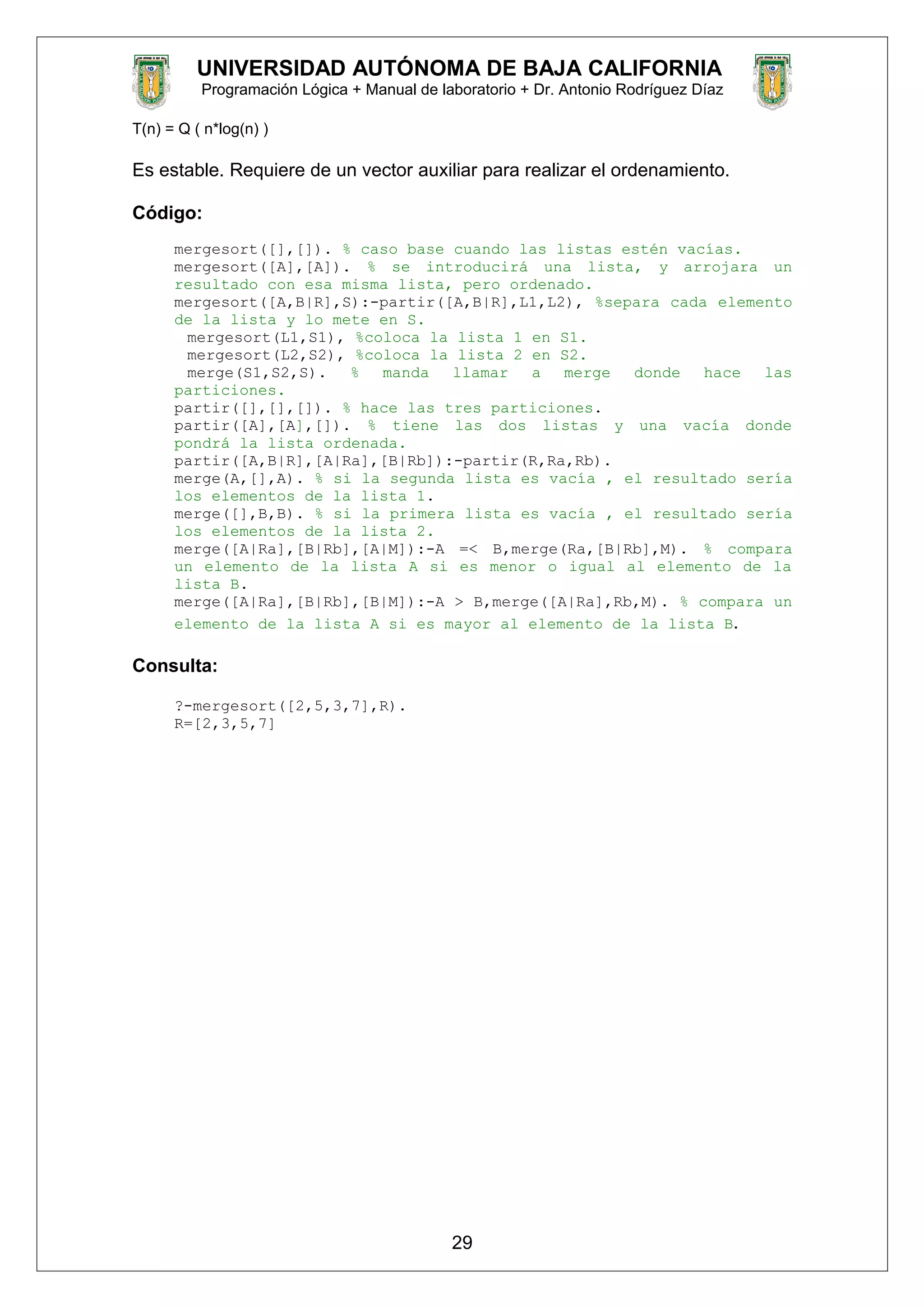 UNIVERSIDAD AUTÓNOMA DE BAJA CALIFORNIA
Programación Lógica + Manual de laboratorio + Dr. Antonio Rodríguez Díaz
T(n) = Q ( n*log(n) )
Es estable. Requiere de un vector auxiliar para realizar el ordenamiento.
Código:
mergesort([],[]). % caso base cuando las listas estén vacías.
mergesort([A],[A]). % se introducirá una lista, y arrojara un
resultado con esa misma lista, pero ordenado.
mergesort([A,B|R],S):-partir([A,B|R],L1,L2), %separa cada elemento
de la lista y lo mete en S.
mergesort(L1,S1), %coloca la lista 1 en S1.
mergesort(L2,S2), %coloca la lista 2 en S2.
merge(S1,S2,S). % manda llamar a merge donde hace las
particiones.
partir([],[],[]). % hace las tres particiones.
partir([A],[A],[]). % tiene las dos listas y una vacía donde
pondrá la lista ordenada.
partir([A,B|R],[A|Ra],[B|Rb]):-partir(R,Ra,Rb).
merge(A,[],A). % si la segunda lista es vacía , el resultado sería
los elementos de la lista 1.
merge([],B,B). % si la primera lista es vacía , el resultado sería
los elementos de la lista 2.
merge([A|Ra],[B|Rb],[A|M]):-A =< B,merge(Ra,[B|Rb],M). % compara
un elemento de la lista A si es menor o igual al elemento de la
lista B.
merge([A|Ra],[B|Rb],[B|M]):-A > B,merge([A|Ra],Rb,M). % compara un
elemento de la lista A si es mayor al elemento de la lista B.
Consulta:
?-mergesort([2,5,3,7],R).
R=[2,3,5,7]
29
 