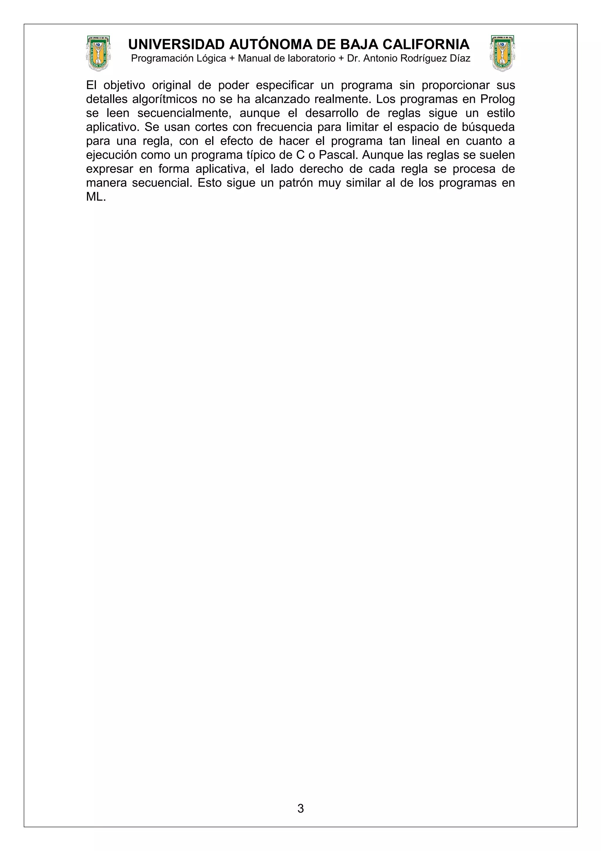 UNIVERSIDAD AUTÓNOMA DE BAJA CALIFORNIA
Programación Lógica + Manual de laboratorio + Dr. Antonio Rodríguez Díaz
El objetivo original de poder especificar un programa sin proporcionar sus
detalles algorítmicos no se ha alcanzado realmente. Los programas en Prolog
se leen secuencialmente, aunque el desarrollo de reglas sigue un estilo
aplicativo. Se usan cortes con frecuencia para limitar el espacio de búsqueda
para una regla, con el efecto de hacer el programa tan lineal en cuanto a
ejecución como un programa típico de C o Pascal. Aunque las reglas se suelen
expresar en forma aplicativa, el lado derecho de cada regla se procesa de
manera secuencial. Esto sigue un patrón muy similar al de los programas en
ML.
3
 