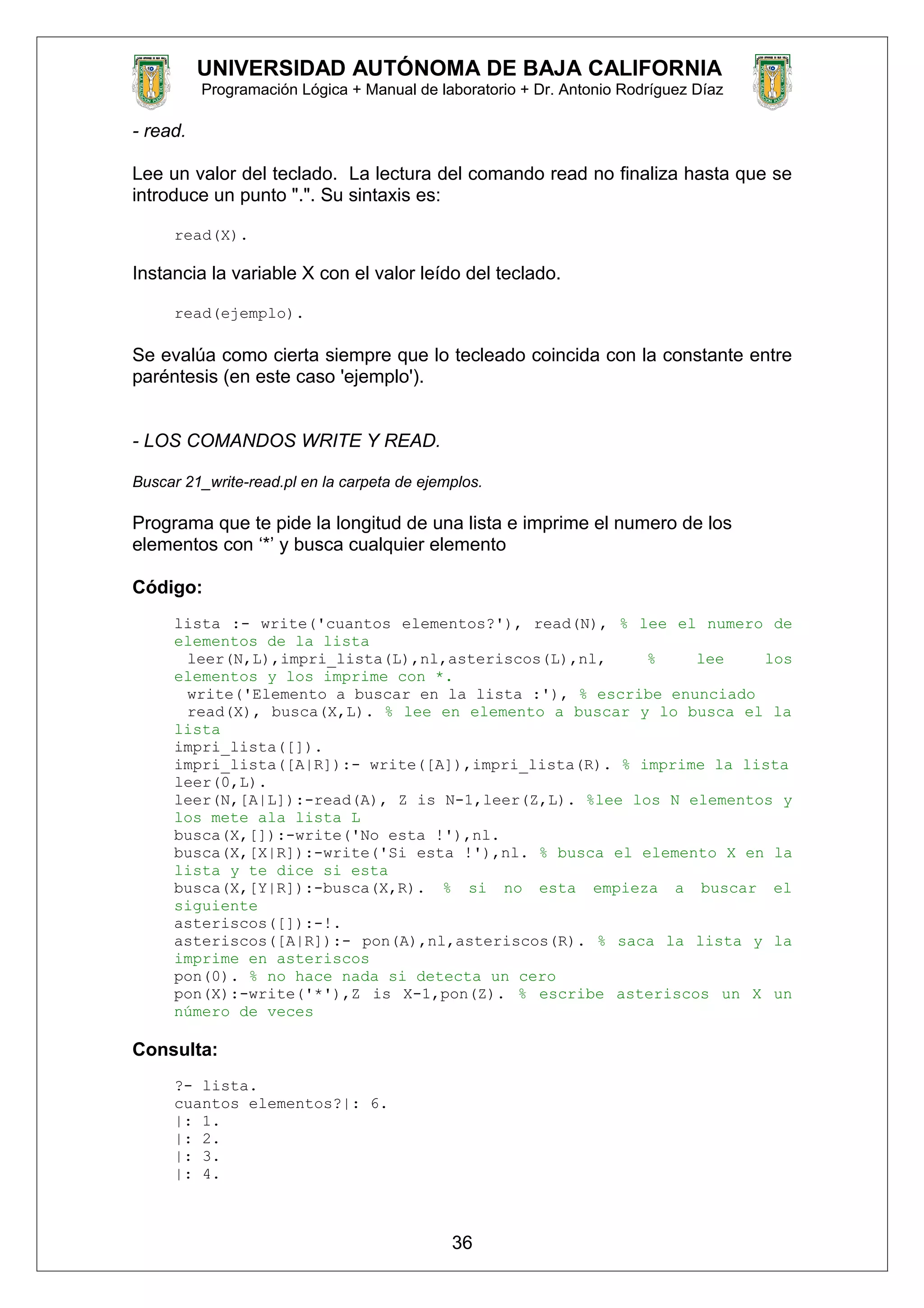 UNIVERSIDAD AUTÓNOMA DE BAJA CALIFORNIA
Programación Lógica + Manual de laboratorio + Dr. Antonio Rodríguez Díaz
- read.
Lee un valor del teclado. La lectura del comando read no finaliza hasta que se
introduce un punto ".". Su sintaxis es:
read(X).
Instancia la variable X con el valor leído del teclado.
read(ejemplo).
Se evalúa como cierta siempre que lo tecleado coincida con la constante entre
paréntesis (en este caso 'ejemplo').
- LOS COMANDOS WRITE Y READ.
Buscar 21_write-read.pl en la carpeta de ejemplos.
Programa que te pide la longitud de una lista e imprime el numero de los
elementos con ‘*’ y busca cualquier elemento
Código:
lista :- write('cuantos elementos?'), read(N), % lee el numero de
elementos de la lista
leer(N,L),impri_lista(L),nl,asteriscos(L),nl, % lee los
elementos y los imprime con *.
write('Elemento a buscar en la lista :'), % escribe enunciado
read(X), busca(X,L). % lee en elemento a buscar y lo busca el la
lista
impri_lista([]).
impri_lista([A|R]):- write([A]),impri_lista(R). % imprime la lista
leer(0,L).
leer(N,[A|L]):-read(A), Z is N-1,leer(Z,L). %lee los N elementos y
los mete ala lista L
busca(X,[]):-write('No esta !'),nl.
busca(X,[X|R]):-write('Si esta !'),nl. % busca el elemento X en la
lista y te dice si esta
busca(X,[Y|R]):-busca(X,R). % si no esta empieza a buscar el
siguiente
asteriscos([]):-!.
asteriscos([A|R]):- pon(A),nl,asteriscos(R). % saca la lista y la
imprime en asteriscos
pon(0). % no hace nada si detecta un cero
pon(X):-write('*'),Z is X-1,pon(Z). % escribe asteriscos un X un
número de veces
Consulta:
?- lista.
cuantos elementos?|: 6.
|: 1.
|: 2.
|: 3.
|: 4.
36
 