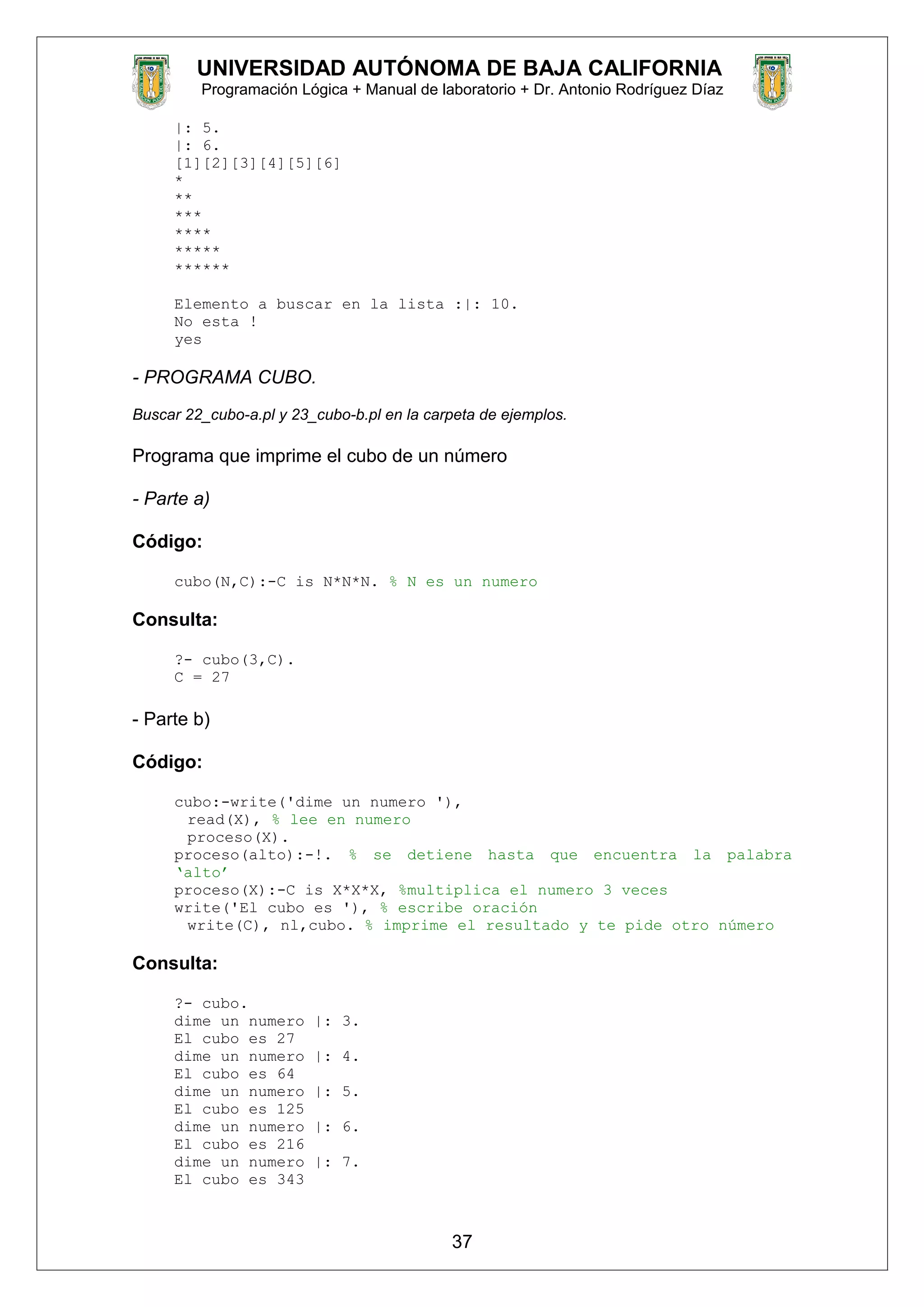 UNIVERSIDAD AUTÓNOMA DE BAJA CALIFORNIA
Programación Lógica + Manual de laboratorio + Dr. Antonio Rodríguez Díaz
|: 5.
|: 6.
[1][2][3][4][5][6]
*
**
***
****
*****
******
Elemento a buscar en la lista :|: 10.
No esta !
yes
- PROGRAMA CUBO.
Buscar 22_cubo-a.pl y 23_cubo-b.pl en la carpeta de ejemplos.
Programa que imprime el cubo de un número
- Parte a)
Código:
cubo(N,C):-C is N*N*N. % N es un numero
Consulta:
?- cubo(3,C).
C = 27
- Parte b)
Código:
cubo:-write('dime un numero '),
read(X), % lee en numero
proceso(X).
proceso(alto):-!. % se detiene hasta que encuentra la palabra
‘alto’
proceso(X):-C is X*X*X, %multiplica el numero 3 veces
write('El cubo es '), % escribe oración
write(C), nl,cubo. % imprime el resultado y te pide otro número
Consulta:
?- cubo.
dime un numero |: 3.
El cubo es 27
dime un numero |: 4.
El cubo es 64
dime un numero |: 5.
El cubo es 125
dime un numero |: 6.
El cubo es 216
dime un numero |: 7.
El cubo es 343
37
 