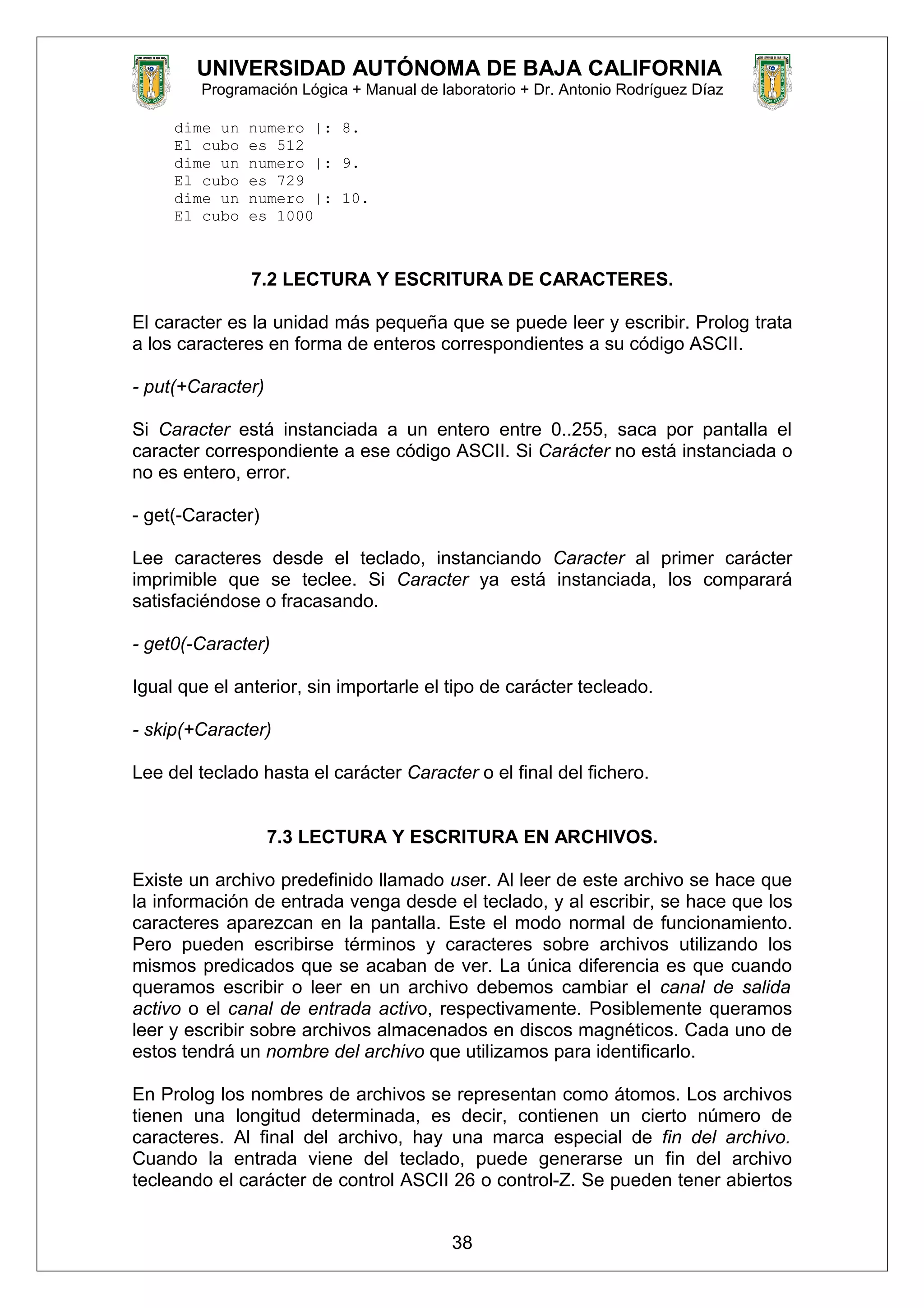 UNIVERSIDAD AUTÓNOMA DE BAJA CALIFORNIA
Programación Lógica + Manual de laboratorio + Dr. Antonio Rodríguez Díaz
dime un numero |: 8.
El cubo es 512
dime un numero |: 9.
El cubo es 729
dime un numero |: 10.
El cubo es 1000
7.2 LECTURA Y ESCRITURA DE CARACTERES.
El caracter es la unidad más pequeña que se puede leer y escribir. Prolog trata
a los caracteres en forma de enteros correspondientes a su código ASCII.
- put(+Caracter)
Si Caracter está instanciada a un entero entre 0..255, saca por pantalla el
caracter correspondiente a ese código ASCII. Si Carácter no está instanciada o
no es entero, error.
- get(-Caracter)
Lee caracteres desde el teclado, instanciando Caracter al primer carácter
imprimible que se teclee. Si Caracter ya está instanciada, los comparará
satisfaciéndose o fracasando.
- get0(-Caracter)
Igual que el anterior, sin importarle el tipo de carácter tecleado.
- skip(+Caracter)
Lee del teclado hasta el carácter Caracter o el final del fichero.
7.3 LECTURA Y ESCRITURA EN ARCHIVOS.
Existe un archivo predefinido llamado user. Al leer de este archivo se hace que
la información de entrada venga desde el teclado, y al escribir, se hace que los
caracteres aparezcan en la pantalla. Este el modo normal de funcionamiento.
Pero pueden escribirse términos y caracteres sobre archivos utilizando los
mismos predicados que se acaban de ver. La única diferencia es que cuando
queramos escribir o leer en un archivo debemos cambiar el canal de salida
activo o el canal de entrada activo, respectivamente. Posiblemente queramos
leer y escribir sobre archivos almacenados en discos magnéticos. Cada uno de
estos tendrá un nombre del archivo que utilizamos para identificarlo.
En Prolog los nombres de archivos se representan como átomos. Los archivos
tienen una longitud determinada, es decir, contienen un cierto número de
caracteres. Al final del archivo, hay una marca especial de fin del archivo.
Cuando la entrada viene del teclado, puede generarse un fin del archivo
tecleando el carácter de control ASCII 26 o control-Z. Se pueden tener abiertos
38
 
