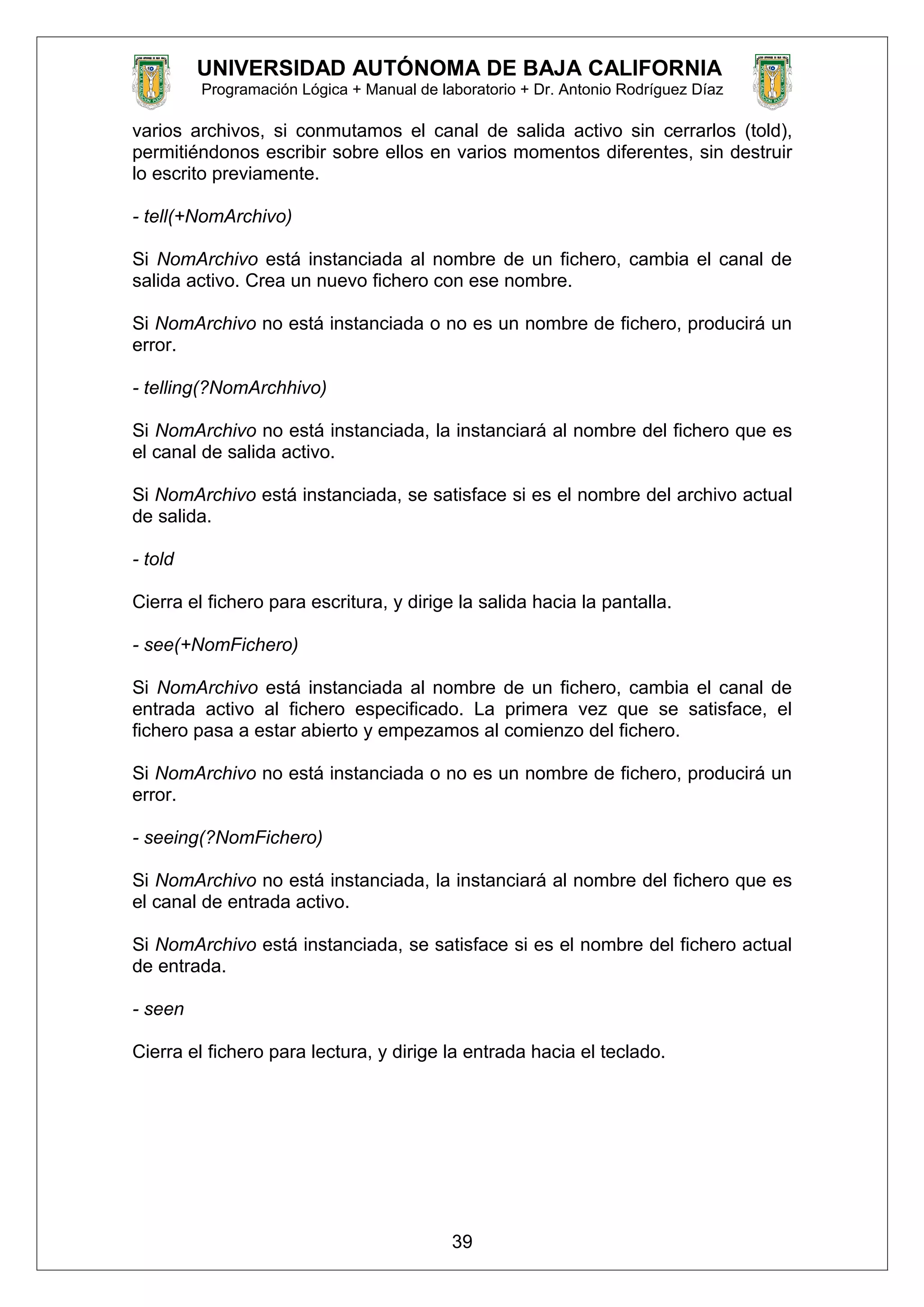 UNIVERSIDAD AUTÓNOMA DE BAJA CALIFORNIA
Programación Lógica + Manual de laboratorio + Dr. Antonio Rodríguez Díaz
varios archivos, si conmutamos el canal de salida activo sin cerrarlos (told),
permitiéndonos escribir sobre ellos en varios momentos diferentes, sin destruir
lo escrito previamente.
- tell(+NomArchivo)
Si NomArchivo está instanciada al nombre de un fichero, cambia el canal de
salida activo. Crea un nuevo fichero con ese nombre.
Si NomArchivo no está instanciada o no es un nombre de fichero, producirá un
error.
- telling(?NomArchhivo)
Si NomArchivo no está instanciada, la instanciará al nombre del fichero que es
el canal de salida activo.
Si NomArchivo está instanciada, se satisface si es el nombre del archivo actual
de salida.
- told
Cierra el fichero para escritura, y dirige la salida hacia la pantalla.
- see(+NomFichero)
Si NomArchivo está instanciada al nombre de un fichero, cambia el canal de
entrada activo al fichero especificado. La primera vez que se satisface, el
fichero pasa a estar abierto y empezamos al comienzo del fichero.
Si NomArchivo no está instanciada o no es un nombre de fichero, producirá un
error.
- seeing(?NomFichero)
Si NomArchivo no está instanciada, la instanciará al nombre del fichero que es
el canal de entrada activo.
Si NomArchivo está instanciada, se satisface si es el nombre del fichero actual
de entrada.
- seen
Cierra el fichero para lectura, y dirige la entrada hacia el teclado.
39
 