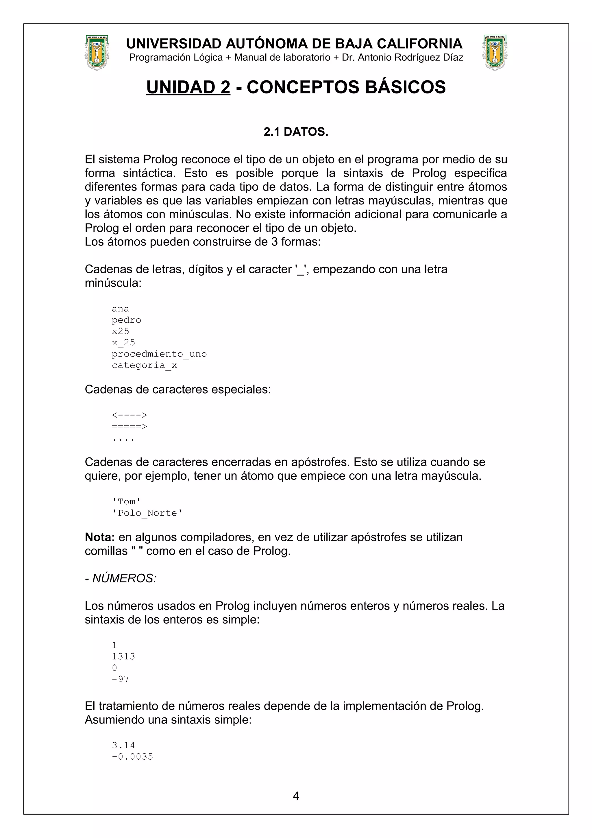 UNIVERSIDAD AUTÓNOMA DE BAJA CALIFORNIA
Programación Lógica + Manual de laboratorio + Dr. Antonio Rodríguez Díaz
UNIDAD 2 - CONCEPTOS BÁSICOS
2.1 DATOS.
El sistema Prolog reconoce el tipo de un objeto en el programa por medio de su
forma sintáctica. Esto es posible porque la sintaxis de Prolog especifica
diferentes formas para cada tipo de datos. La forma de distinguir entre átomos
y variables es que las variables empiezan con letras mayúsculas, mientras que
los átomos con minúsculas. No existe información adicional para comunicarle a
Prolog el orden para reconocer el tipo de un objeto.
Los átomos pueden construirse de 3 formas:
Cadenas de letras, dígitos y el caracter '_', empezando con una letra
minúscula:
ana
pedro
x25
x_25
procedmiento_uno
categoria_x
Cadenas de caracteres especiales:
<---->
=====>
....
Cadenas de caracteres encerradas en apóstrofes. Esto se utiliza cuando se
quiere, por ejemplo, tener un átomo que empiece con una letra mayúscula.
'Tom'
'Polo_Norte'
Nota: en algunos compiladores, en vez de utilizar apóstrofes se utilizan
comillas " " como en el caso de Prolog.
- NÚMEROS:
Los números usados en Prolog incluyen números enteros y números reales. La
sintaxis de los enteros es simple:
1
1313
0
-97
El tratamiento de números reales depende de la implementación de Prolog.
Asumiendo una sintaxis simple:
3.14
-0.0035
4
 