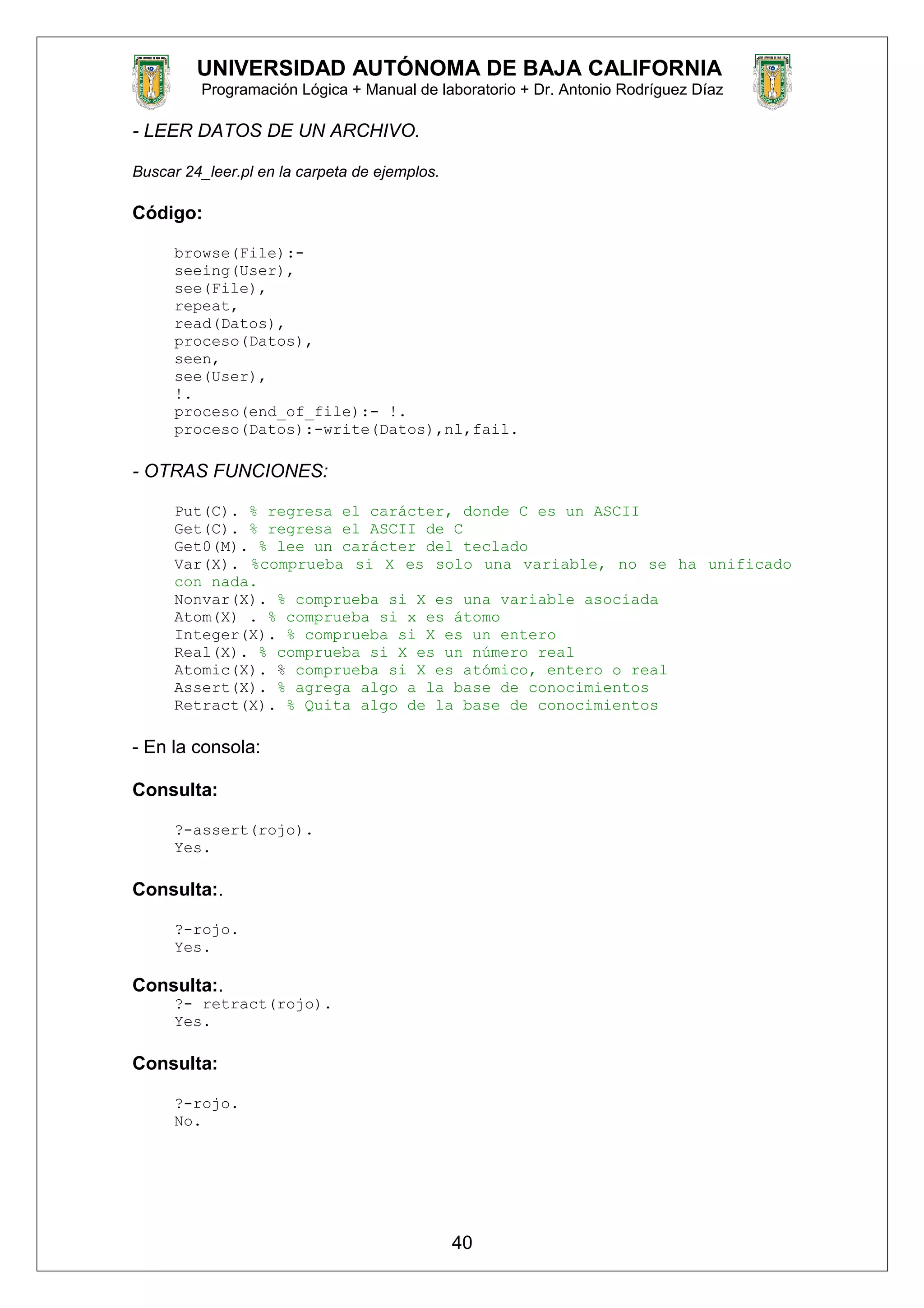 UNIVERSIDAD AUTÓNOMA DE BAJA CALIFORNIA
Programación Lógica + Manual de laboratorio + Dr. Antonio Rodríguez Díaz
- LEER DATOS DE UN ARCHIVO.
Buscar 24_leer.pl en la carpeta de ejemplos.
Código:
browse(File):-
seeing(User),
see(File),
repeat,
read(Datos),
proceso(Datos),
seen,
see(User),
!.
proceso(end_of_file):- !.
proceso(Datos):-write(Datos),nl,fail.
- OTRAS FUNCIONES:
Put(C). % regresa el carácter, donde C es un ASCII
Get(C). % regresa el ASCII de C
Get0(M). % lee un carácter del teclado
Var(X). %comprueba si X es solo una variable, no se ha unificado
con nada.
Nonvar(X). % comprueba si X es una variable asociada
Atom(X) . % comprueba si x es átomo
Integer(X). % comprueba si X es un entero
Real(X). % comprueba si X es un número real
Atomic(X). % comprueba si X es atómico, entero o real
Assert(X). % agrega algo a la base de conocimientos
Retract(X). % Quita algo de la base de conocimientos
- En la consola:
Consulta:
?-assert(rojo).
Yes.
Consulta:.
?-rojo.
Yes.
Consulta:.
?- retract(rojo).
Yes.
Consulta:
?-rojo.
No.
40
 