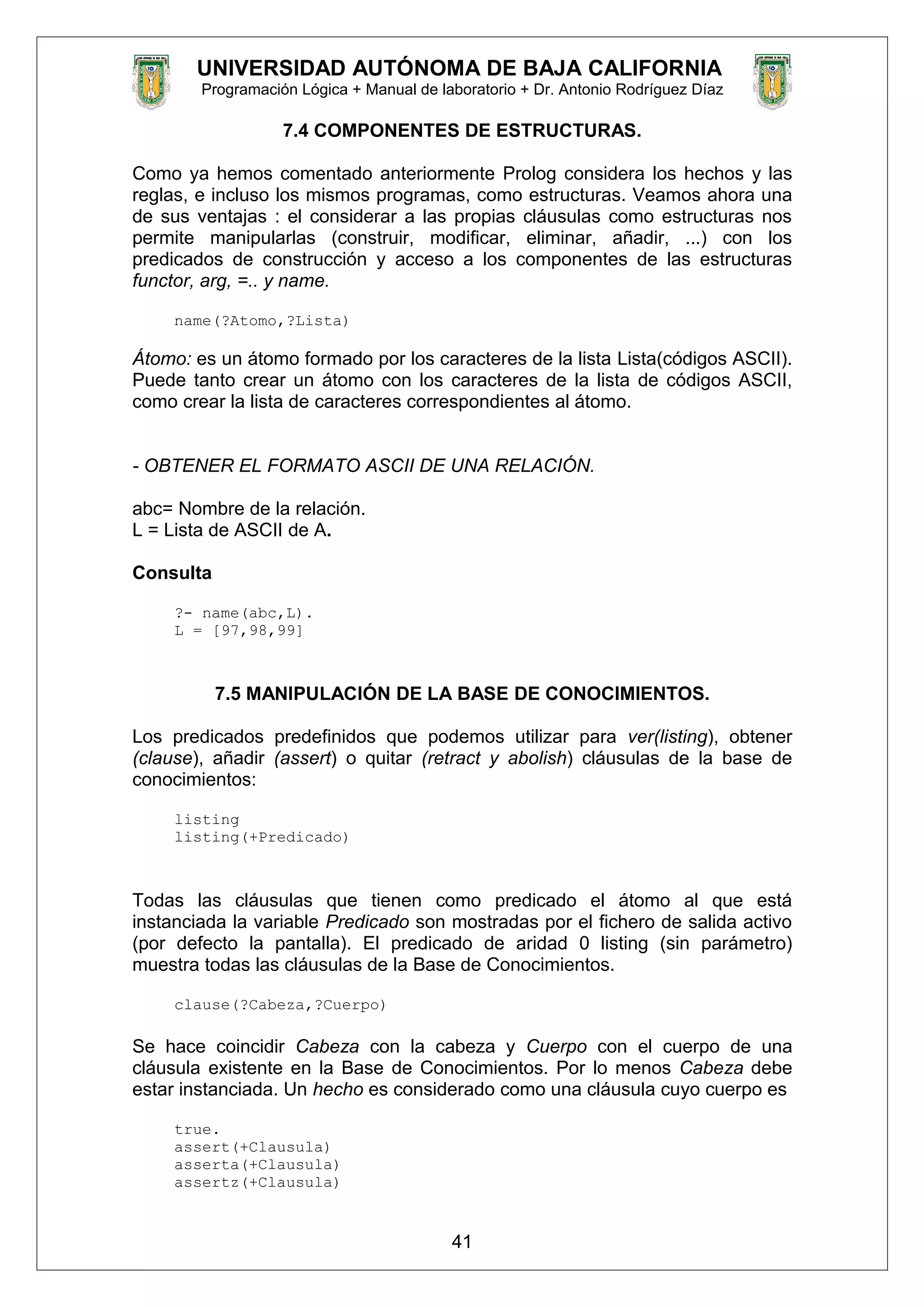 UNIVERSIDAD AUTÓNOMA DE BAJA CALIFORNIA
Programación Lógica + Manual de laboratorio + Dr. Antonio Rodríguez Díaz
7.4 COMPONENTES DE ESTRUCTURAS.
Como ya hemos comentado anteriormente Prolog considera los hechos y las
reglas, e incluso los mismos programas, como estructuras. Veamos ahora una
de sus ventajas : el considerar a las propias cláusulas como estructuras nos
permite manipularlas (construir, modificar, eliminar, añadir, ...) con los
predicados de construcción y acceso a los componentes de las estructuras
functor, arg, =.. y name.
name(?Atomo,?Lista)
Átomo: es un átomo formado por los caracteres de la lista Lista(códigos ASCII).
Puede tanto crear un átomo con los caracteres de la lista de códigos ASCII,
como crear la lista de caracteres correspondientes al átomo.
- OBTENER EL FORMATO ASCII DE UNA RELACIÓN.
abc= Nombre de la relación.
L = Lista de ASCII de A.
Consulta
?- name(abc,L).
L = [97,98,99]
7.5 MANIPULACIÓN DE LA BASE DE CONOCIMIENTOS.
Los predicados predefinidos que podemos utilizar para ver(listing), obtener
(clause), añadir (assert) o quitar (retract y abolish) cláusulas de la base de
conocimientos:
listing
listing(+Predicado)
Todas las cláusulas que tienen como predicado el átomo al que está
instanciada la variable Predicado son mostradas por el fichero de salida activo
(por defecto la pantalla). El predicado de aridad 0 listing (sin parámetro)
muestra todas las cláusulas de la Base de Conocimientos.
clause(?Cabeza,?Cuerpo)
Se hace coincidir Cabeza con la cabeza y Cuerpo con el cuerpo de una
cláusula existente en la Base de Conocimientos. Por lo menos Cabeza debe
estar instanciada. Un hecho es considerado como una cláusula cuyo cuerpo es
true.
assert(+Clausula)
asserta(+Clausula)
assertz(+Clausula)
41
 