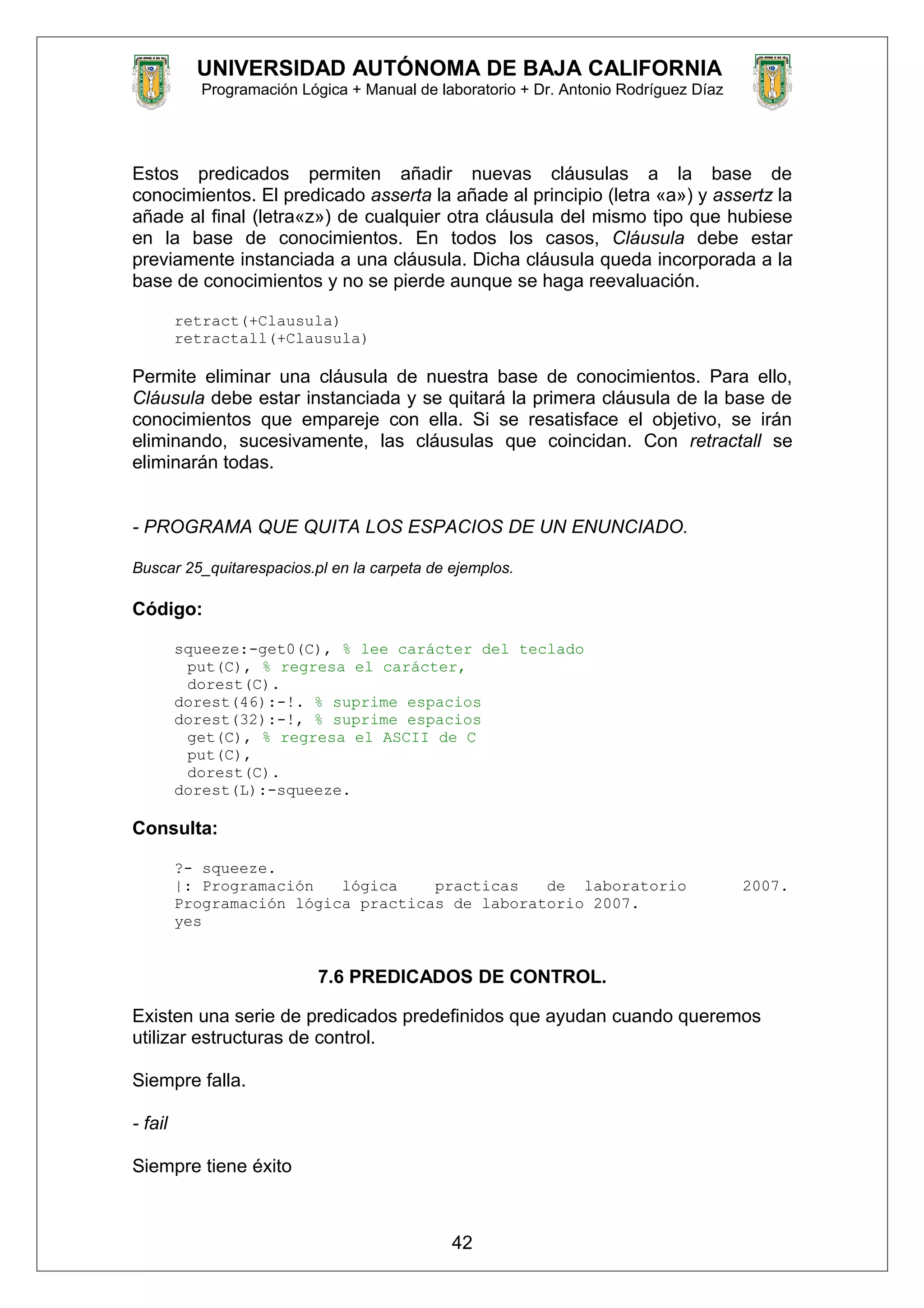 UNIVERSIDAD AUTÓNOMA DE BAJA CALIFORNIA
Programación Lógica + Manual de laboratorio + Dr. Antonio Rodríguez Díaz
Estos predicados permiten añadir nuevas cláusulas a la base de
conocimientos. El predicado asserta la añade al principio (letra «a») y assertz la
añade al final (letra«z») de cualquier otra cláusula del mismo tipo que hubiese
en la base de conocimientos. En todos los casos, Cláusula debe estar
previamente instanciada a una cláusula. Dicha cláusula queda incorporada a la
base de conocimientos y no se pierde aunque se haga reevaluación.
retract(+Clausula)
retractall(+Clausula)
Permite eliminar una cláusula de nuestra base de conocimientos. Para ello,
Cláusula debe estar instanciada y se quitará la primera cláusula de la base de
conocimientos que empareje con ella. Si se resatisface el objetivo, se irán
eliminando, sucesivamente, las cláusulas que coincidan. Con retractall se
eliminarán todas.
- PROGRAMA QUE QUITA LOS ESPACIOS DE UN ENUNCIADO.
Buscar 25_quitarespacios.pl en la carpeta de ejemplos.
Código:
squeeze:-get0(C), % lee carácter del teclado
put(C), % regresa el carácter,
dorest(C).
dorest(46):-!. % suprime espacios
dorest(32):-!, % suprime espacios
get(C), % regresa el ASCII de C
put(C),
dorest(C).
dorest(L):-squeeze.
Consulta:
?- squeeze.
|: Programación lógica practicas de laboratorio 2007.
Programación lógica practicas de laboratorio 2007.
yes
7.6 PREDICADOS DE CONTROL.
Existen una serie de predicados predefinidos que ayudan cuando queremos
utilizar estructuras de control.
Siempre falla.
- fail
Siempre tiene éxito
42
 