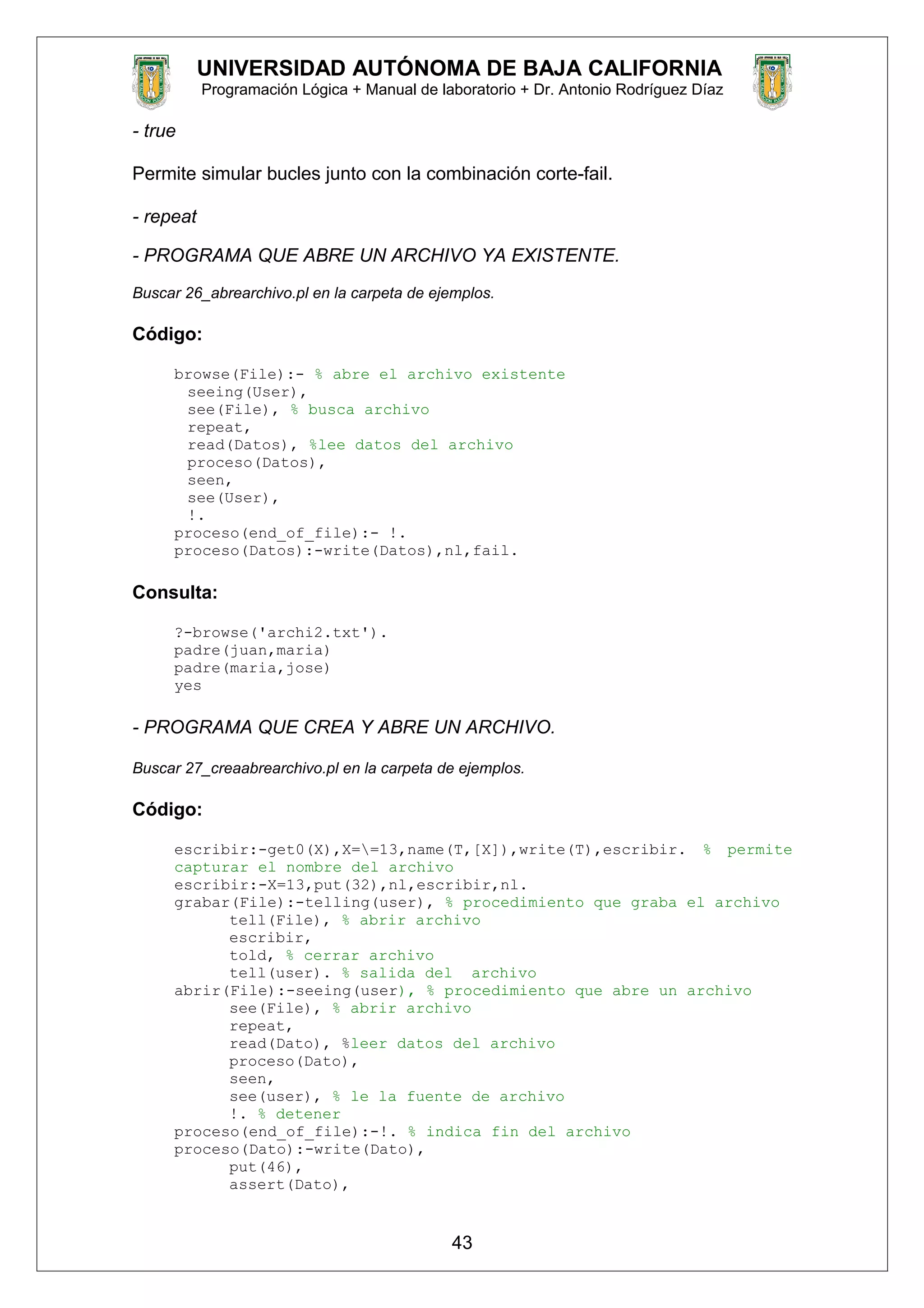 UNIVERSIDAD AUTÓNOMA DE BAJA CALIFORNIA
Programación Lógica + Manual de laboratorio + Dr. Antonio Rodríguez Díaz
- true
Permite simular bucles junto con la combinación corte-fail.
- repeat
- PROGRAMA QUE ABRE UN ARCHIVO YA EXISTENTE.
Buscar 26_abrearchivo.pl en la carpeta de ejemplos.
Código:
browse(File):- % abre el archivo existente
seeing(User),
see(File), % busca archivo
repeat,
read(Datos), %lee datos del archivo
proceso(Datos),
seen,
see(User),
!.
proceso(end_of_file):- !.
proceso(Datos):-write(Datos),nl,fail.
Consulta:
?-browse('archi2.txt').
padre(juan,maria)
padre(maria,jose)
yes
- PROGRAMA QUE CREA Y ABRE UN ARCHIVO.
Buscar 27_creaabrearchivo.pl en la carpeta de ejemplos.
Código:
escribir:-get0(X),X==13,name(T,[X]),write(T),escribir. % permite
capturar el nombre del archivo
escribir:-X=13,put(32),nl,escribir,nl.
grabar(File):-telling(user), % procedimiento que graba el archivo
tell(File), % abrir archivo
escribir,
told, % cerrar archivo
tell(user). % salida del archivo
abrir(File):-seeing(user), % procedimiento que abre un archivo
see(File), % abrir archivo
repeat,
read(Dato), %leer datos del archivo
proceso(Dato),
seen,
see(user), % le la fuente de archivo
!. % detener
proceso(end_of_file):-!. % indica fin del archivo
proceso(Dato):-write(Dato),
put(46),
assert(Dato),
43
 