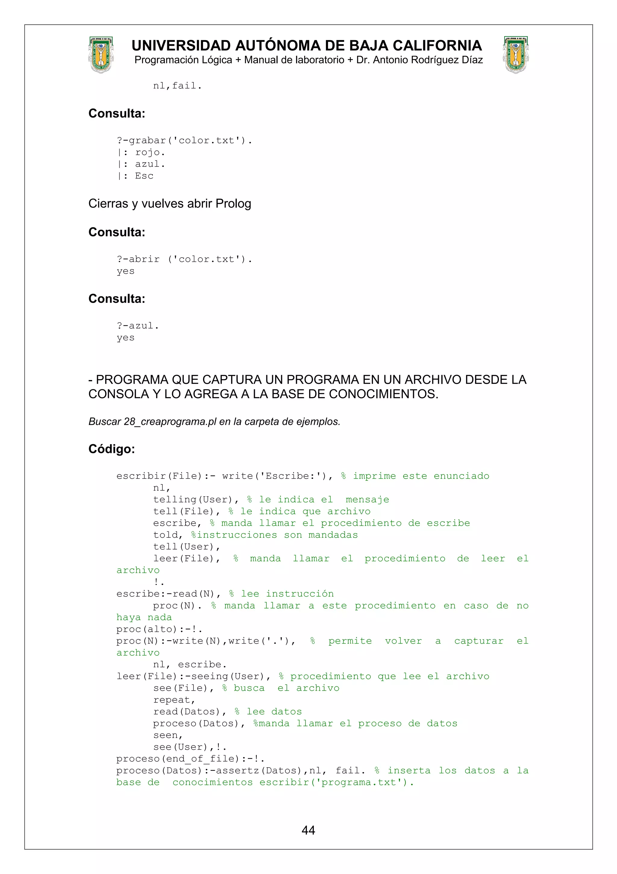 UNIVERSIDAD AUTÓNOMA DE BAJA CALIFORNIA
Programación Lógica + Manual de laboratorio + Dr. Antonio Rodríguez Díaz
nl,fail.
Consulta:
?-grabar('color.txt').
|: rojo.
|: azul.
|: Esc
Cierras y vuelves abrir Prolog
Consulta:
?-abrir ('color.txt').
yes
Consulta:
?-azul.
yes
- PROGRAMA QUE CAPTURA UN PROGRAMA EN UN ARCHIVO DESDE LA
CONSOLA Y LO AGREGA A LA BASE DE CONOCIMIENTOS.
Buscar 28_creaprograma.pl en la carpeta de ejemplos.
Código:
escribir(File):- write('Escribe:'), % imprime este enunciado
nl,
telling(User), % le indica el mensaje
tell(File), % le indica que archivo
escribe, % manda llamar el procedimiento de escribe
told, %instrucciones son mandadas
tell(User),
leer(File), % manda llamar el procedimiento de leer el
archivo
!.
escribe:-read(N), % lee instrucción
proc(N). % manda llamar a este procedimiento en caso de no
haya nada
proc(alto):-!.
proc(N):-write(N),write('.'), % permite volver a capturar el
archivo
nl, escribe.
leer(File):-seeing(User), % procedimiento que lee el archivo
see(File), % busca el archivo
repeat,
read(Datos), % lee datos
proceso(Datos), %manda llamar el proceso de datos
seen,
see(User),!.
proceso(end_of_file):-!.
proceso(Datos):-assertz(Datos),nl, fail. % inserta los datos a la
base de conocimientos escribir('programa.txt').
44
 