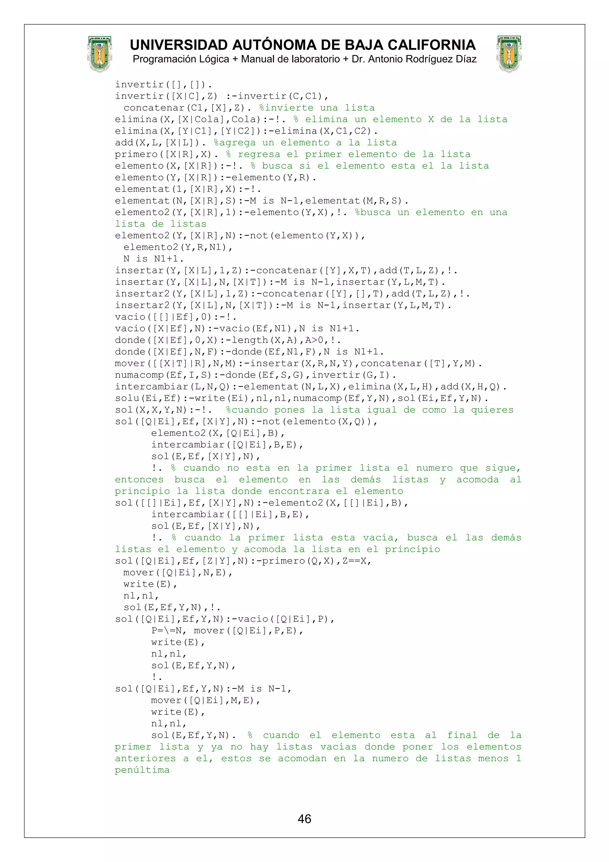 UNIVERSIDAD AUTÓNOMA DE BAJA CALIFORNIA
Programación Lógica + Manual de laboratorio + Dr. Antonio Rodríguez Díaz
invertir([],[]).
invertir([X|C],Z) :-invertir(C,C1),
concatenar(C1,[X],Z). %invierte una lista
elimina(X,[X|Cola],Cola):-!. % elimina un elemento X de la lista
elimina(X,[Y|C1],[Y|C2]):-elimina(X,C1,C2).
add(X,L,[X|L]). %agrega un elemento a la lista
primero([X|R],X). % regresa el primer elemento de la lista
elemento(X,[X|R]):-!. % busca si el elemento esta el la lista
elemento(Y,[X|R]):-elemento(Y,R).
elementat(1,[X|R],X):-!.
elementat(N,[X|R],S):-M is N-1,elementat(M,R,S).
elemento2(Y,[X|R],1):-elemento(Y,X),!. %busca un elemento en una
lista de listas
elemento2(Y,[X|R],N):-not(elemento(Y,X)),
elemento2(Y,R,N1),
N is N1+1.
insertar(Y,[X|L],1,Z):-concatenar([Y],X,T),add(T,L,Z),!.
insertar(Y,[X|L],N,[X|T]):-M is N-1,insertar(Y,L,M,T).
insertar2(Y,[X|L],1,Z):-concatenar([Y],[],T),add(T,L,Z),!.
insertar2(Y,[X|L],N,[X|T]):-M is N-1,insertar(Y,L,M,T).
vacio([[]|Ef],0):-!.
vacio([X|Ef],N):-vacio(Ef,N1),N is N1+1.
donde([X|Ef],0,X):-length(X,A),A>0,!.
donde([X|Ef],N,F):-donde(Ef,N1,F),N is N1+1.
mover([[X|T]|R],N,M):-insertar(X,R,N,Y),concatenar([T],Y,M).
numacomp(Ef,I,S):-donde(Ef,S,G),invertir(G,I).
intercambiar(L,N,Q):-elementat(N,L,X),elimina(X,L,H),add(X,H,Q).
solu(Ei,Ef):-write(Ei),nl,nl,numacomp(Ef,Y,N),sol(Ei,Ef,Y,N).
sol(X,X,Y,N):-!. %cuando pones la lista igual de como la quieres
sol([Q|Ei],Ef,[X|Y],N):-not(elemento(X,Q)),
elemento2(X,[Q|Ei],B),
intercambiar([Q|Ei],B,E),
sol(E,Ef,[X|Y],N),
!. % cuando no esta en la primer lista el numero que sigue,
entonces busca el elemento en las demás listas y acomoda al
principio la lista donde encontrara el elemento
sol([[]|Ei],Ef,[X|Y],N):-elemento2(X,[[]|Ei],B),
intercambiar([[]|Ei],B,E),
sol(E,Ef,[X|Y],N),
!. % cuando la primer lista esta vacía, busca el las demás
listas el elemento y acomoda la lista en el principio
sol([Q|Ei],Ef,[Z|Y],N):-primero(Q,X),Z==X,
mover([Q|Ei],N,E),
write(E),
nl,nl,
sol(E,Ef,Y,N),!.
sol([Q|Ei],Ef,Y,N):-vacio([Q|Ei],P),
P==N, mover([Q|Ei],P,E),
write(E),
nl,nl,
sol(E,Ef,Y,N),
!.
sol([Q|Ei],Ef,Y,N):-M is N-1,
mover([Q|Ei],M,E),
write(E),
nl,nl,
sol(E,Ef,Y,N). % cuando el elemento esta al final de la
primer lista y ya no hay listas vacías donde poner los elementos
anteriores a el, estos se acomodan en la numero de listas menos 1
penúltima
46
 