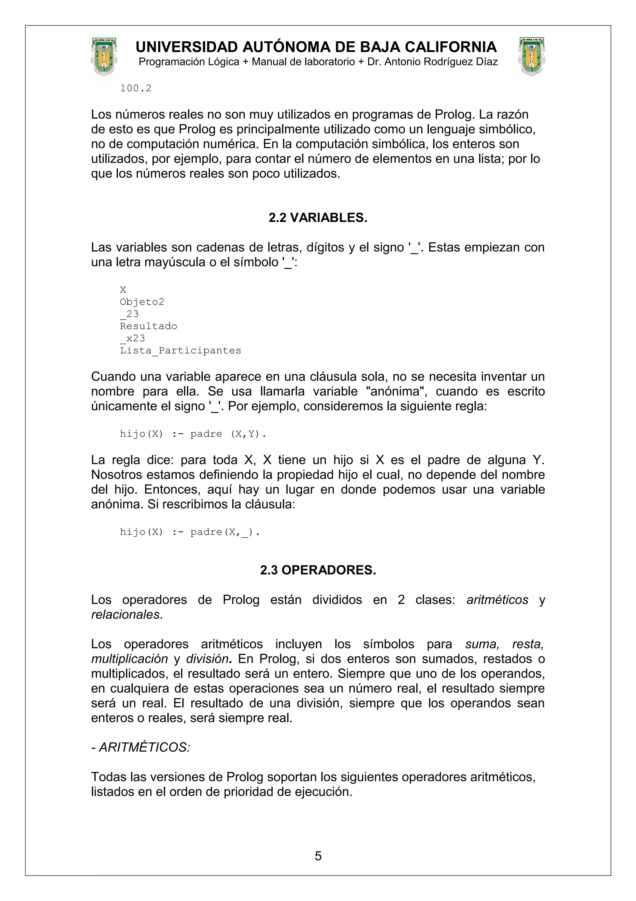 UNIVERSIDAD AUTÓNOMA DE BAJA CALIFORNIA
Programación Lógica + Manual de laboratorio + Dr. Antonio Rodríguez Díaz
100.2
Los números reales no son muy utilizados en programas de Prolog. La razón
de esto es que Prolog es principalmente utilizado como un lenguaje simbólico,
no de computación numérica. En la computación simbólica, los enteros son
utilizados, por ejemplo, para contar el número de elementos en una lista; por lo
que los números reales son poco utilizados.
2.2 VARIABLES.
Las variables son cadenas de letras, dígitos y el signo '_'. Estas empiezan con
una letra mayúscula o el símbolo '_':
X
Objeto2
_23
Resultado
_x23
Lista_Participantes
Cuando una variable aparece en una cláusula sola, no se necesita inventar un
nombre para ella. Se usa llamarla variable "anónima", cuando es escrito
únicamente el signo '_'. Por ejemplo, consideremos la siguiente regla:
hijo(X) :- padre (X,Y).
La regla dice: para toda X, X tiene un hijo si X es el padre de alguna Y.
Nosotros estamos definiendo la propiedad hijo el cual, no depende del nombre
del hijo. Entonces, aquí hay un lugar en donde podemos usar una variable
anónima. Si rescribimos la cláusula:
hijo(X) :- padre(X,_).
2.3 OPERADORES.
Los operadores de Prolog están divididos en 2 clases: aritméticos y
relacionales.
Los operadores aritméticos incluyen los símbolos para suma, resta,
multiplicación y división. En Prolog, si dos enteros son sumados, restados o
multiplicados, el resultado será un entero. Siempre que uno de los operandos,
en cualquiera de estas operaciones sea un número real, el resultado siempre
será un real. El resultado de una división, siempre que los operandos sean
enteros o reales, será siempre real.
- ARITMÉTICOS:
Todas las versiones de Prolog soportan los siguientes operadores aritméticos,
listados en el orden de prioridad de ejecución.
5
 