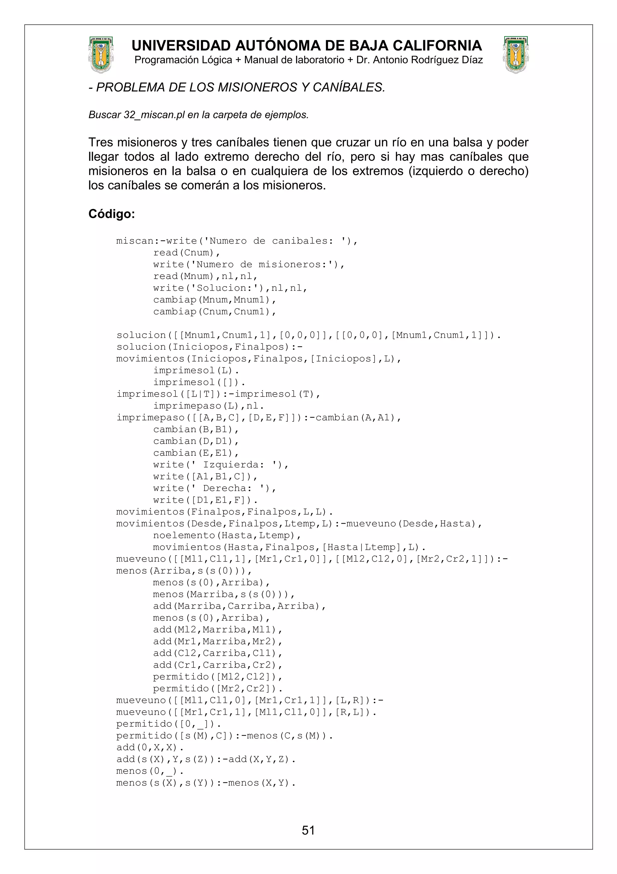 UNIVERSIDAD AUTÓNOMA DE BAJA CALIFORNIA
Programación Lógica + Manual de laboratorio + Dr. Antonio Rodríguez Díaz
- PROBLEMA DE LOS MISIONEROS Y CANÍBALES.
Buscar 32_miscan.pl en la carpeta de ejemplos.
Tres misioneros y tres caníbales tienen que cruzar un río en una balsa y poder
llegar todos al lado extremo derecho del río, pero si hay mas caníbales que
misioneros en la balsa o en cualquiera de los extremos (izquierdo o derecho)
los caníbales se comerán a los misioneros.
Código:
miscan:-write('Numero de canibales: '),
read(Cnum),
write('Numero de misioneros:'),
read(Mnum),nl,nl,
write('Solucion:'),nl,nl,
cambiap(Mnum,Mnum1),
cambiap(Cnum,Cnum1),
solucion([[Mnum1,Cnum1,1],[0,0,0]],[[0,0,0],[Mnum1,Cnum1,1]]).
solucion(Iniciopos,Finalpos):-
movimientos(Iniciopos,Finalpos,[Iniciopos],L),
imprimesol(L).
imprimesol([]).
imprimesol([L|T]):-imprimesol(T),
imprimepaso(L),nl.
imprimepaso([[A,B,C],[D,E,F]]):-cambian(A,A1),
cambian(B,B1),
cambian(D,D1),
cambian(E,E1),
write(' Izquierda: '),
write([A1,B1,C]),
write(' Derecha: '),
write([D1,E1,F]).
movimientos(Finalpos,Finalpos,L,L).
movimientos(Desde,Finalpos,Ltemp,L):-mueveuno(Desde,Hasta),
noelemento(Hasta,Ltemp),
movimientos(Hasta,Finalpos,[Hasta|Ltemp],L).
mueveuno([[Ml1,Cl1,1],[Mr1,Cr1,0]],[[Ml2,Cl2,0],[Mr2,Cr2,1]]):-
menos(Arriba,s(s(0))),
menos(s(0),Arriba),
menos(Marriba,s(s(0))),
add(Marriba,Carriba,Arriba),
menos(s(0),Arriba),
add(Ml2,Marriba,Ml1),
add(Mr1,Marriba,Mr2),
add(Cl2,Carriba,Cl1),
add(Cr1,Carriba,Cr2),
permitido([Ml2,Cl2]),
permitido([Mr2,Cr2]).
mueveuno([[Ml1,Cl1,0],[Mr1,Cr1,1]],[L,R]):-
mueveuno([[Mr1,Cr1,1],[Ml1,Cl1,0]],[R,L]).
permitido([0,_]).
permitido([s(M),C]):-menos(C,s(M)).
add(0,X,X).
add(s(X),Y,s(Z)):-add(X,Y,Z).
menos(0,_).
menos(s(X),s(Y)):-menos(X,Y).
51
 
