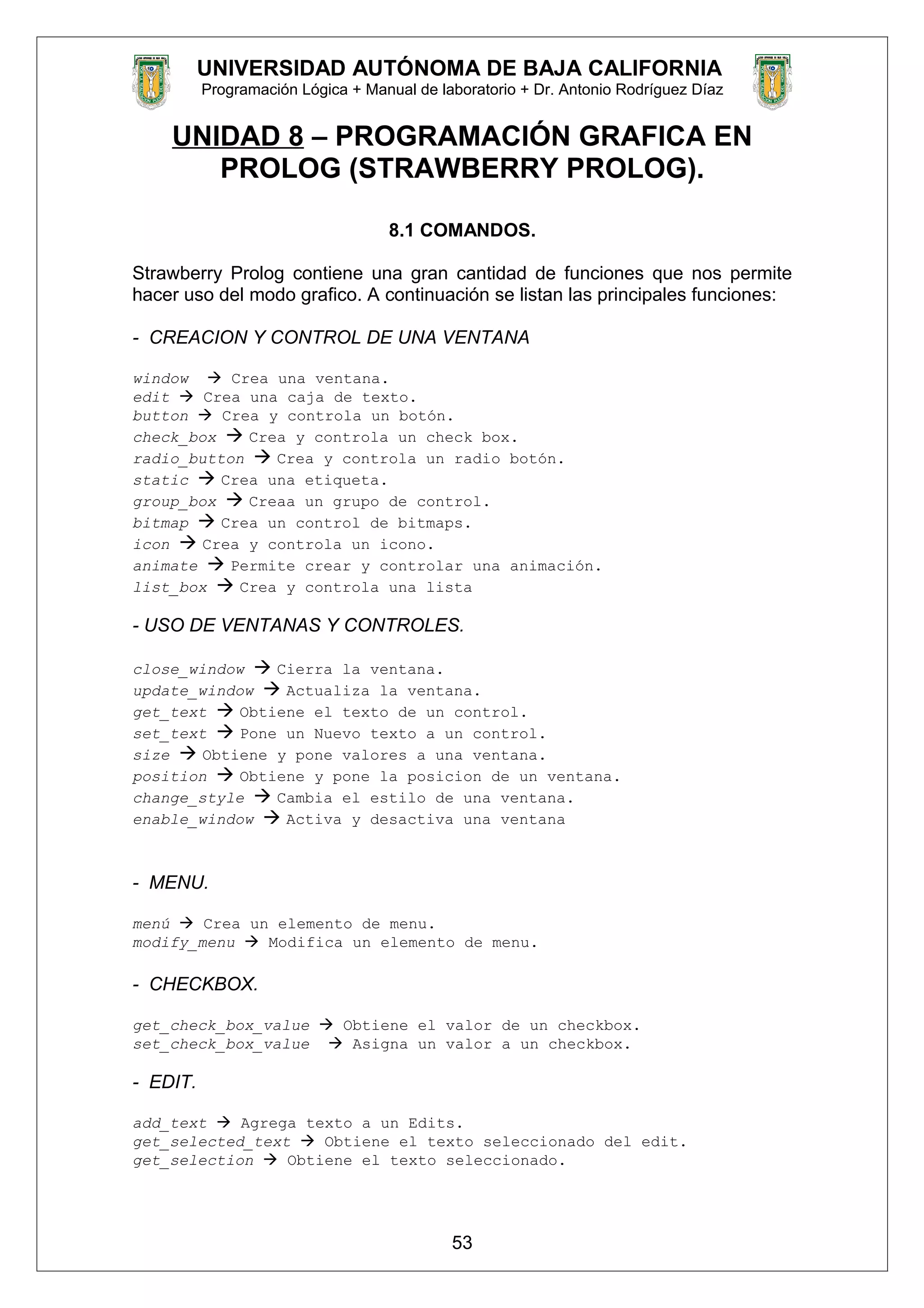 UNIVERSIDAD AUTÓNOMA DE BAJA CALIFORNIA
Programación Lógica + Manual de laboratorio + Dr. Antonio Rodríguez Díaz
UNIDAD 8 – PROGRAMACIÓN GRAFICA EN
PROLOG (STRAWBERRY PROLOG).
8.1 COMANDOS.
Strawberry Prolog contiene una gran cantidad de funciones que nos permite
hacer uso del modo grafico. A continuación se listan las principales funciones:
- CREACION Y CONTROL DE UNA VENTANA
window  Crea una ventana.
edit  Crea una caja de texto.
button  Crea y controla un botón.
check_box  Crea y controla un check box.
radio_button  Crea y controla un radio botón.
static  Crea una etiqueta.
group_box  Creaa un grupo de control.
bitmap  Crea un control de bitmaps.
icon  Crea y controla un icono.
animate  Permite crear y controlar una animación.
list_box  Crea y controla una lista
- USO DE VENTANAS Y CONTROLES.
close_window  Cierra la ventana.
update_window  Actualiza la ventana.
get_text  Obtiene el texto de un control.
set_text  Pone un Nuevo texto a un control.
size  Obtiene y pone valores a una ventana.
position  Obtiene y pone la posicion de un ventana.
change_style  Cambia el estilo de una ventana.
enable_window  Activa y desactiva una ventana
- MENU.
menú  Crea un elemento de menu.
modify_menu  Modifica un elemento de menu.
- CHECKBOX.
get_check_box_value  Obtiene el valor de un checkbox.
set_check_box_value  Asigna un valor a un checkbox.
- EDIT.
add_text  Agrega texto a un Edits.
get_selected_text  Obtiene el texto seleccionado del edit.
get_selection  Obtiene el texto seleccionado.
53
 