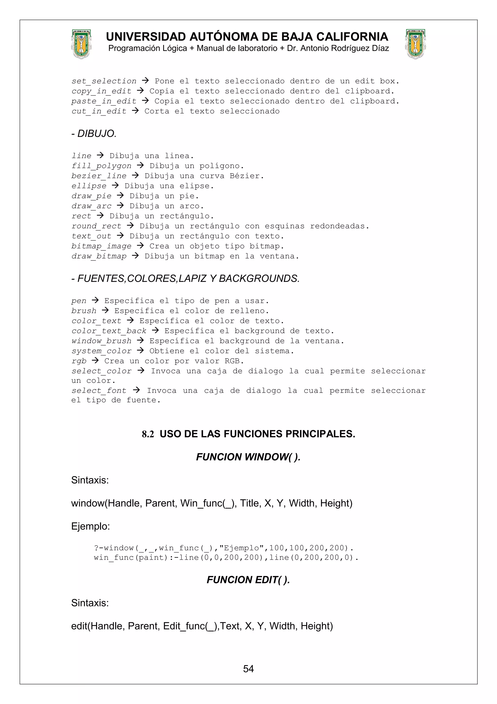 UNIVERSIDAD AUTÓNOMA DE BAJA CALIFORNIA
Programación Lógica + Manual de laboratorio + Dr. Antonio Rodríguez Díaz
set_selection  Pone el texto seleccionado dentro de un edit box.
copy_in_edit  Copia el texto seleccionado dentro del clipboard.
paste_in_edit  Copia el texto seleccionado dentro del clipboard.
cut_in_edit  Corta el texto seleccionado
- DIBUJO.
line  Dibuja una linea.
fill_polygon  Dibuja un polígono.
bezier_line  Dibuja una curva Bézier.
ellipse  Dibuja una elipse.
draw_pie  Dibuja un pie.
draw_arc  Dibuja un arco.
rect  Dibuja un rectángulo.
round_rect  Dibuja un rectángulo con esquinas redondeadas.
text_out  Dibuja un rectángulo con texto.
bitmap_image  Crea un objeto tipo bitmap.
draw_bitmap  Dibuja un bitmap en la ventana.
- FUENTES,COLORES,LAPIZ Y BACKGROUNDS.
pen  Especifica el tipo de pen a usar.
brush  Especifica el color de relleno.
color_text  Específica el color de texto.
color_text_back  Específica el background de texto.
window_brush  Específica el background de la ventana.
system_color  Obtiene el color del sistema.
rgb  Crea un color por valor RGB.
select_color  Invoca una caja de dialogo la cual permite seleccionar
un color.
select_font  Invoca una caja de dialogo la cual permite seleccionar
el tipo de fuente.
8.2 USO DE LAS FUNCIONES PRINCIPALES.
FUNCION WINDOW( ).
Sintaxis:
window(Handle, Parent, Win_func(_), Title, X, Y, Width, Height)
Ejemplo:
?-window(_,_,win_func(_),"Ejemplo",100,100,200,200).
win_func(paint):-line(0,0,200,200),line(0,200,200,0).
FUNCION EDIT( ).
Sintaxis:
edit(Handle, Parent, Edit_func(_),Text, X, Y, Width, Height)
54
 