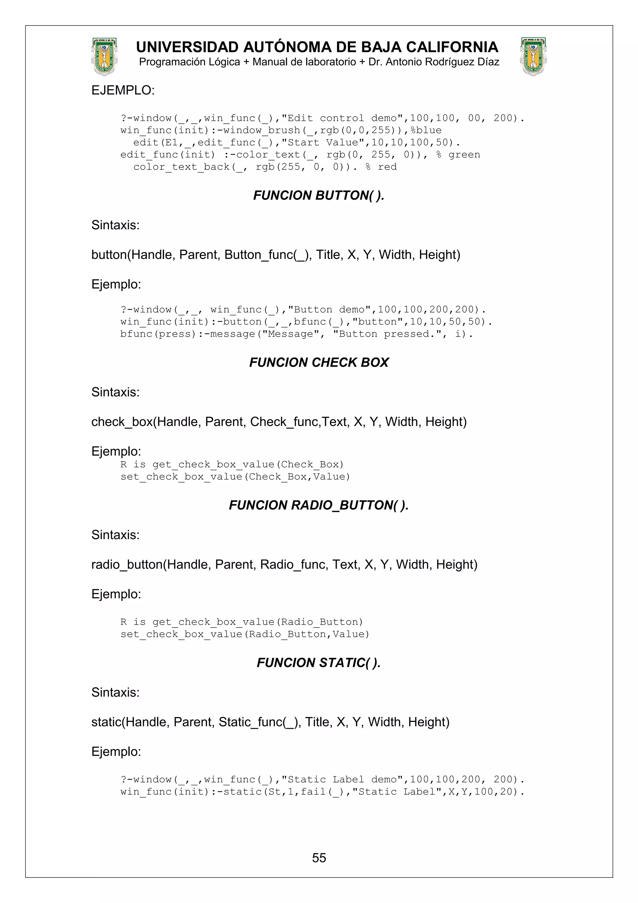 UNIVERSIDAD AUTÓNOMA DE BAJA CALIFORNIA
Programación Lógica + Manual de laboratorio + Dr. Antonio Rodríguez Díaz
EJEMPLO:
?-window(_,_,win_func(_),"Edit control demo",100,100, 00, 200).
win_func(init):-window_brush(_,rgb(0,0,255)),%blue
edit(E1,_,edit_func(_),"Start Value",10,10,100,50).
edit_func(init) :-color_text(_, rgb(0, 255, 0)), % green
color_text_back(_, rgb(255, 0, 0)). % red
FUNCION BUTTON( ).
Sintaxis:
button(Handle, Parent, Button_func(_), Title, X, Y, Width, Height)
Ejemplo:
?-window(_,_, win_func(_),"Button demo",100,100,200,200).
win_func(init):-button(_,_,bfunc(_),"button",10,10,50,50).
bfunc(press):-message("Message", "Button pressed.", i).
FUNCION CHECK BOX
Sintaxis:
check_box(Handle, Parent, Check_func,Text, X, Y, Width, Height)
Ejemplo:
R is get_check_box_value(Check_Box)
set_check_box_value(Check_Box,Value)
FUNCION RADIO_BUTTON( ).
Sintaxis:
radio_button(Handle, Parent, Radio_func, Text, X, Y, Width, Height)
Ejemplo:
R is get_check_box_value(Radio_Button)
set_check_box_value(Radio_Button,Value)
FUNCION STATIC( ).
Sintaxis:
static(Handle, Parent, Static_func(_), Title, X, Y, Width, Height)
Ejemplo:
?-window(_,_,win_func(_),"Static Label demo",100,100,200, 200).
win_func(init):-static(St,1,fail(_),"Static Label",X,Y,100,20).
55
 
