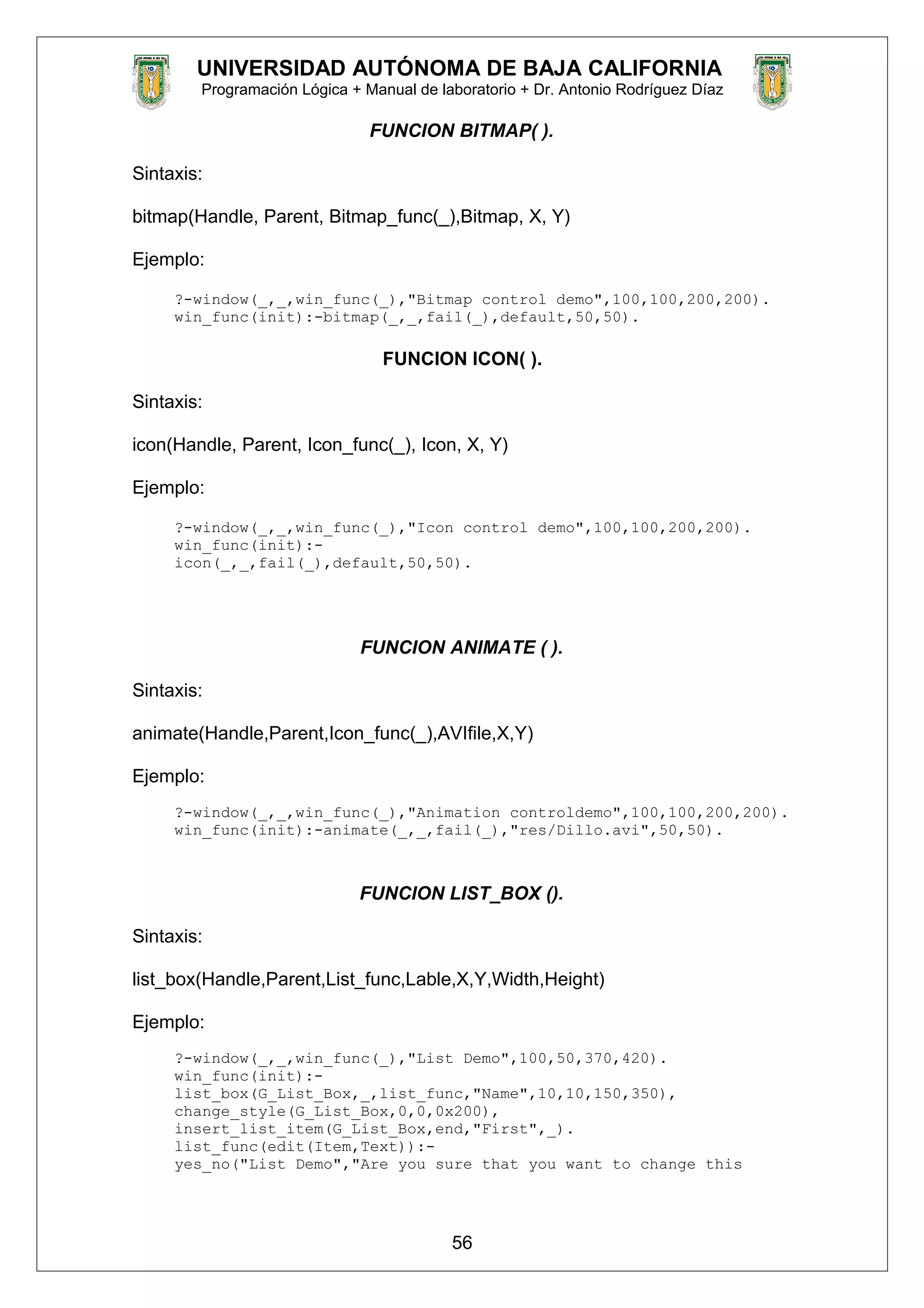 UNIVERSIDAD AUTÓNOMA DE BAJA CALIFORNIA
Programación Lógica + Manual de laboratorio + Dr. Antonio Rodríguez Díaz
FUNCION BITMAP( ).
Sintaxis:
bitmap(Handle, Parent, Bitmap_func(_),Bitmap, X, Y)
Ejemplo:
?-window(_,_,win_func(_),"Bitmap control demo",100,100,200,200).
win_func(init):-bitmap(_,_,fail(_),default,50,50).
FUNCION ICON( ).
Sintaxis:
icon(Handle, Parent, Icon_func(_), Icon, X, Y)
Ejemplo:
?-window(_,_,win_func(_),"Icon control demo",100,100,200,200).
win_func(init):-
icon(_,_,fail(_),default,50,50).
FUNCION ANIMATE ( ).
Sintaxis:
animate(Handle,Parent,Icon_func(_),AVIfile,X,Y)
Ejemplo:
?-window(_,_,win_func(_),"Animation controldemo",100,100,200,200).
win_func(init):-animate(_,_,fail(_),"res/Dillo.avi",50,50).
FUNCION LIST_BOX ().
Sintaxis:
list_box(Handle,Parent,List_func,Lable,X,Y,Width,Height)
Ejemplo:
?-window(_,_,win_func(_),"List Demo",100,50,370,420).
win_func(init):-
list_box(G_List_Box,_,list_func,"Name",10,10,150,350),
change_style(G_List_Box,0,0,0x200),
insert_list_item(G_List_Box,end,"First",_).
list_func(edit(Item,Text)):-
yes_no("List Demo","Are you sure that you want to change this
56
 