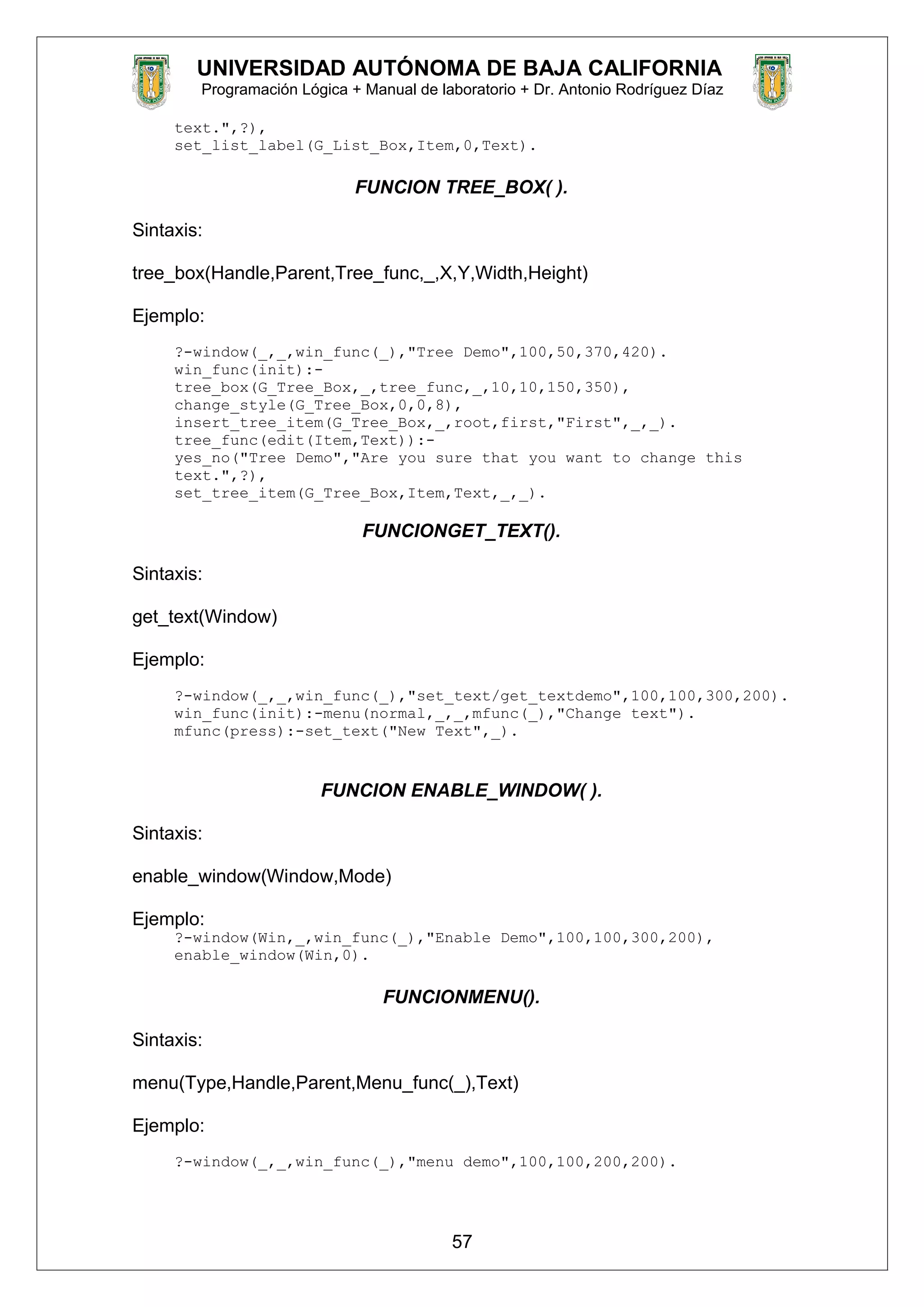 UNIVERSIDAD AUTÓNOMA DE BAJA CALIFORNIA
Programación Lógica + Manual de laboratorio + Dr. Antonio Rodríguez Díaz
text.",?),
set_list_label(G_List_Box,Item,0,Text).
FUNCION TREE_BOX( ).
Sintaxis:
tree_box(Handle,Parent,Tree_func,_,X,Y,Width,Height)
Ejemplo:
?-window(_,_,win_func(_),"Tree Demo",100,50,370,420).
win_func(init):-
tree_box(G_Tree_Box,_,tree_func,_,10,10,150,350),
change_style(G_Tree_Box,0,0,8),
insert_tree_item(G_Tree_Box,_,root,first,"First",_,_).
tree_func(edit(Item,Text)):-
yes_no("Tree Demo","Are you sure that you want to change this
text.",?),
set_tree_item(G_Tree_Box,Item,Text,_,_).
FUNCIONGET_TEXT().
Sintaxis:
get_text(Window)
Ejemplo:
?-window(_,_,win_func(_),"set_text/get_textdemo",100,100,300,200).
win_func(init):-menu(normal,_,_,mfunc(_),"Change text").
mfunc(press):-set_text("New Text",_).
FUNCION ENABLE_WINDOW( ).
Sintaxis:
enable_window(Window,Mode)
Ejemplo:
?-window(Win,_,win_func(_),"Enable Demo",100,100,300,200),
enable_window(Win,0).
FUNCIONMENU().
Sintaxis:
menu(Type,Handle,Parent,Menu_func(_),Text)
Ejemplo:
?-window(_,_,win_func(_),"menu demo",100,100,200,200).
57
 