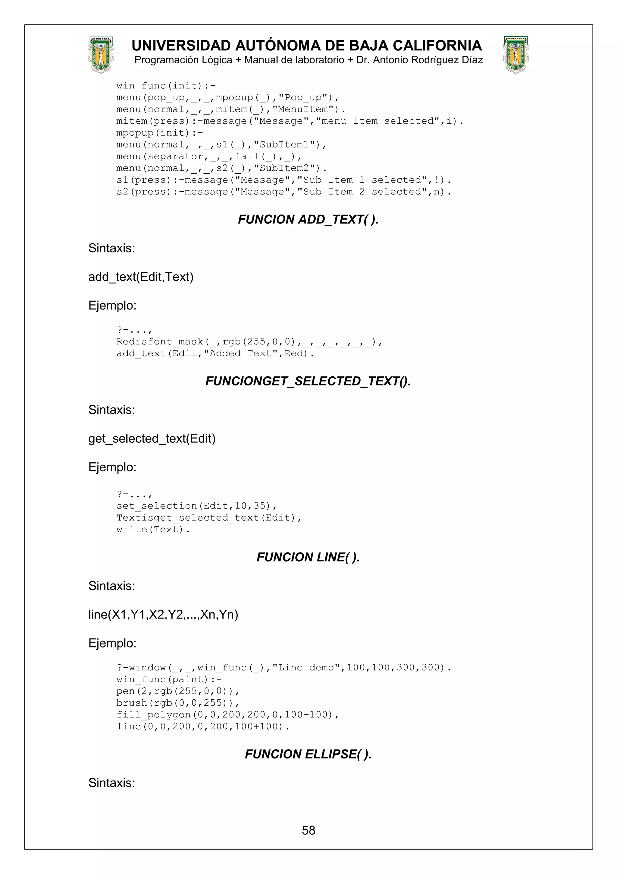 UNIVERSIDAD AUTÓNOMA DE BAJA CALIFORNIA
Programación Lógica + Manual de laboratorio + Dr. Antonio Rodríguez Díaz
win_func(init):-
menu(pop_up,_,_,mpopup(_),"Pop_up"),
menu(normal,_,_,mitem(_),"MenuItem").
mitem(press):-message("Message","menu Item selected",i).
mpopup(init):-
menu(normal,_,_,s1(_),"SubItem1"),
menu(separator,_,_,fail(_),_),
menu(normal,_,_,s2(_),"SubItem2").
s1(press):-message("Message","Sub Item 1 selected",!).
s2(press):-message("Message","Sub Item 2 selected",n).
FUNCION ADD_TEXT( ).
Sintaxis:
add_text(Edit,Text)
Ejemplo:
?-...,
Redisfont_mask(_,rgb(255,0,0),_,_,_,_,_,_),
add_text(Edit,"Added Text",Red).
FUNCIONGET_SELECTED_TEXT().
Sintaxis:
get_selected_text(Edit)
Ejemplo:
?-...,
set_selection(Edit,10,35),
Textisget_selected_text(Edit),
write(Text).
FUNCION LINE( ).
Sintaxis:
line(X1,Y1,X2,Y2,...,Xn,Yn)
Ejemplo:
?-window(_,_,win_func(_),"Line demo",100,100,300,300).
win_func(paint):-
pen(2,rgb(255,0,0)),
brush(rgb(0,0,255)),
fill_polygon(0,0,200,200,0,100+100),
line(0,0,200,0,200,100+100).
FUNCION ELLIPSE( ).
Sintaxis:
58
 