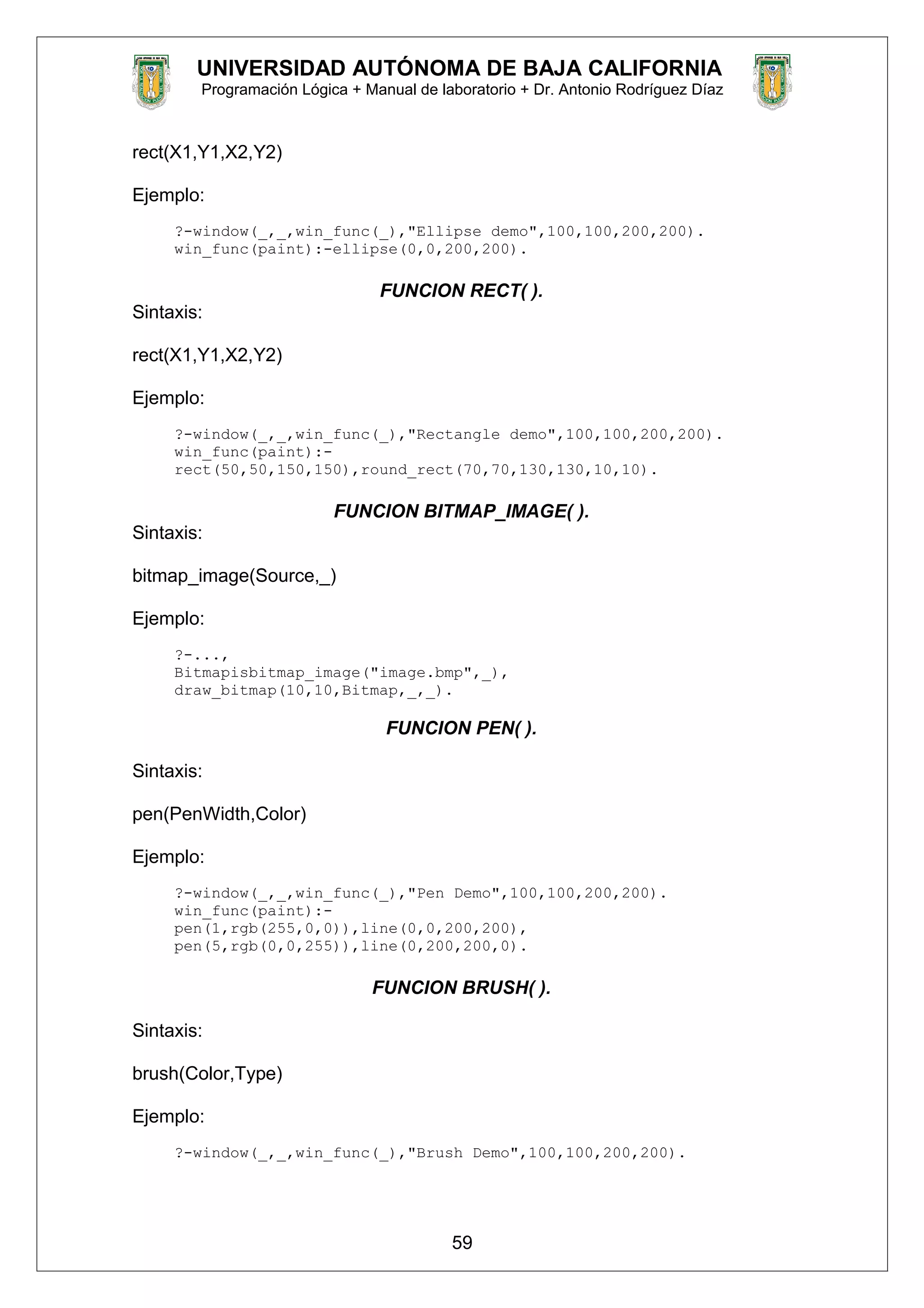 UNIVERSIDAD AUTÓNOMA DE BAJA CALIFORNIA
Programación Lógica + Manual de laboratorio + Dr. Antonio Rodríguez Díaz
rect(X1,Y1,X2,Y2)
Ejemplo:
?-window(_,_,win_func(_),"Ellipse demo",100,100,200,200).
win_func(paint):-ellipse(0,0,200,200).
FUNCION RECT( ).
Sintaxis:
rect(X1,Y1,X2,Y2)
Ejemplo:
?-window(_,_,win_func(_),"Rectangle demo",100,100,200,200).
win_func(paint):-
rect(50,50,150,150),round_rect(70,70,130,130,10,10).
FUNCION BITMAP_IMAGE( ).
Sintaxis:
bitmap_image(Source,_)
Ejemplo:
?-...,
Bitmapisbitmap_image("image.bmp",_),
draw_bitmap(10,10,Bitmap,_,_).
FUNCION PEN( ).
Sintaxis:
pen(PenWidth,Color)
Ejemplo:
?-window(_,_,win_func(_),"Pen Demo",100,100,200,200).
win_func(paint):-
pen(1,rgb(255,0,0)),line(0,0,200,200),
pen(5,rgb(0,0,255)),line(0,200,200,0).
FUNCION BRUSH( ).
Sintaxis:
brush(Color,Type)
Ejemplo:
?-window(_,_,win_func(_),"Brush Demo",100,100,200,200).
59
 