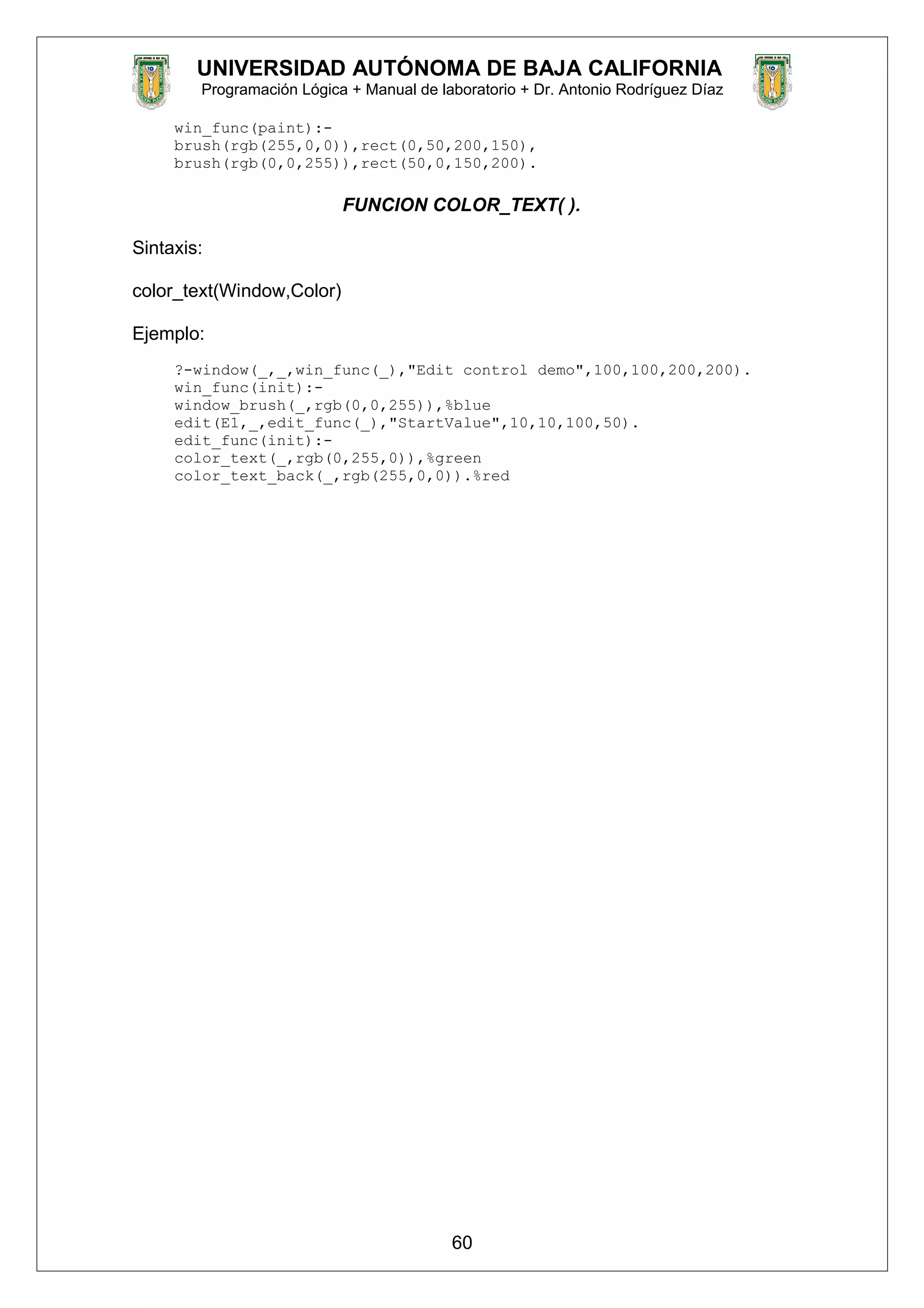 UNIVERSIDAD AUTÓNOMA DE BAJA CALIFORNIA
Programación Lógica + Manual de laboratorio + Dr. Antonio Rodríguez Díaz
win_func(paint):-
brush(rgb(255,0,0)),rect(0,50,200,150),
brush(rgb(0,0,255)),rect(50,0,150,200).
FUNCION COLOR_TEXT( ).
Sintaxis:
color_text(Window,Color)
Ejemplo:
?-window(_,_,win_func(_),"Edit control demo",100,100,200,200).
win_func(init):-
window_brush(_,rgb(0,0,255)),%blue
edit(E1,_,edit_func(_),"StartValue",10,10,100,50).
edit_func(init):-
color_text(_,rgb(0,255,0)),%green
color_text_back(_,rgb(255,0,0)).%red
60
 