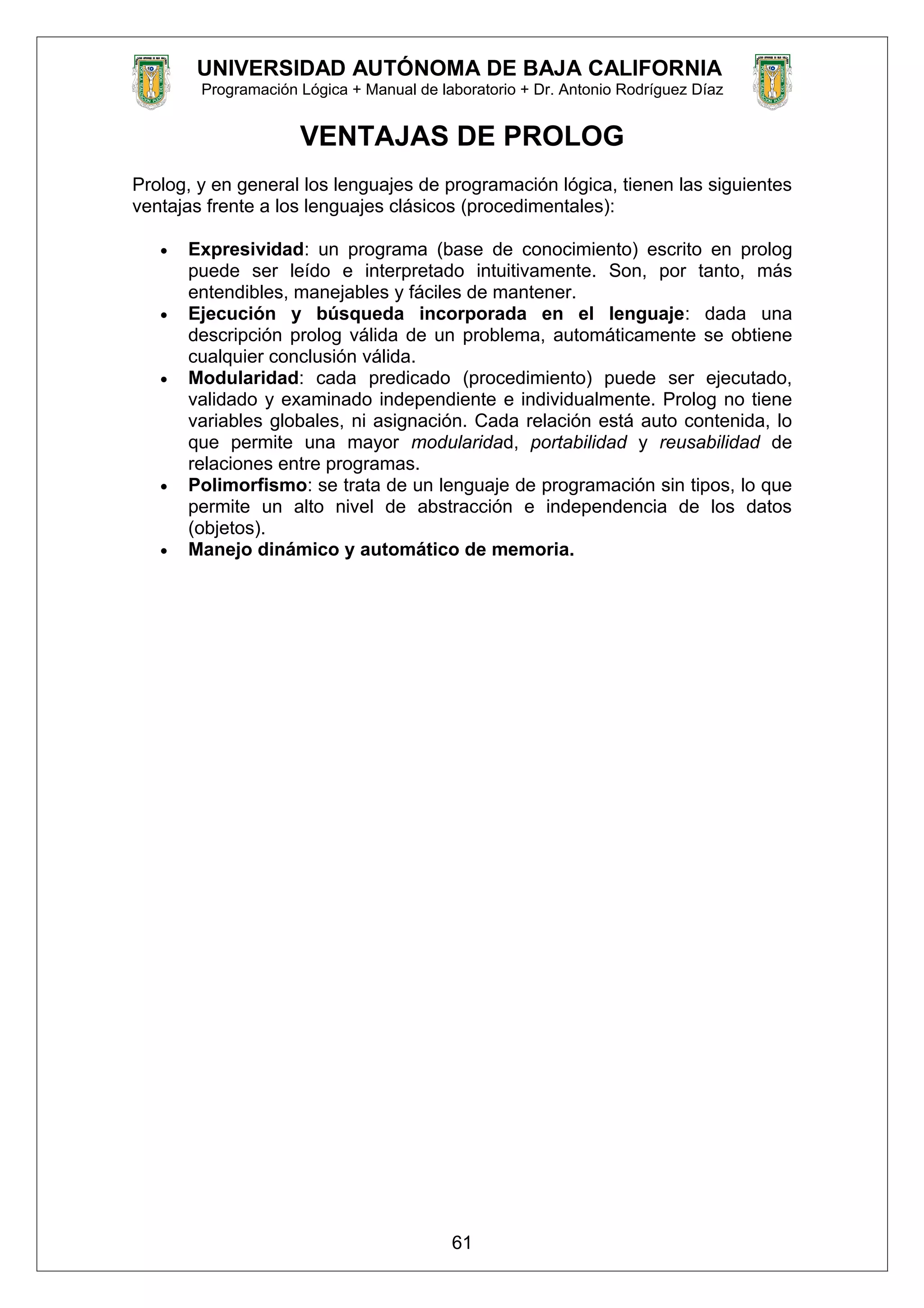 UNIVERSIDAD AUTÓNOMA DE BAJA CALIFORNIA
Programación Lógica + Manual de laboratorio + Dr. Antonio Rodríguez Díaz
VENTAJAS DE PROLOG
Prolog, y en general los lenguajes de programación lógica, tienen las siguientes
ventajas frente a los lenguajes clásicos (procedimentales):
• Expresividad: un programa (base de conocimiento) escrito en prolog
puede ser leído e interpretado intuitivamente. Son, por tanto, más
entendibles, manejables y fáciles de mantener.
• Ejecución y búsqueda incorporada en el lenguaje: dada una
descripción prolog válida de un problema, automáticamente se obtiene
cualquier conclusión válida.
• Modularidad: cada predicado (procedimiento) puede ser ejecutado,
validado y examinado independiente e individualmente. Prolog no tiene
variables globales, ni asignación. Cada relación está auto contenida, lo
que permite una mayor modularidad, portabilidad y reusabilidad de
relaciones entre programas.
• Polimorfismo: se trata de un lenguaje de programación sin tipos, lo que
permite un alto nivel de abstracción e independencia de los datos
(objetos).
• Manejo dinámico y automático de memoria.
61
 
