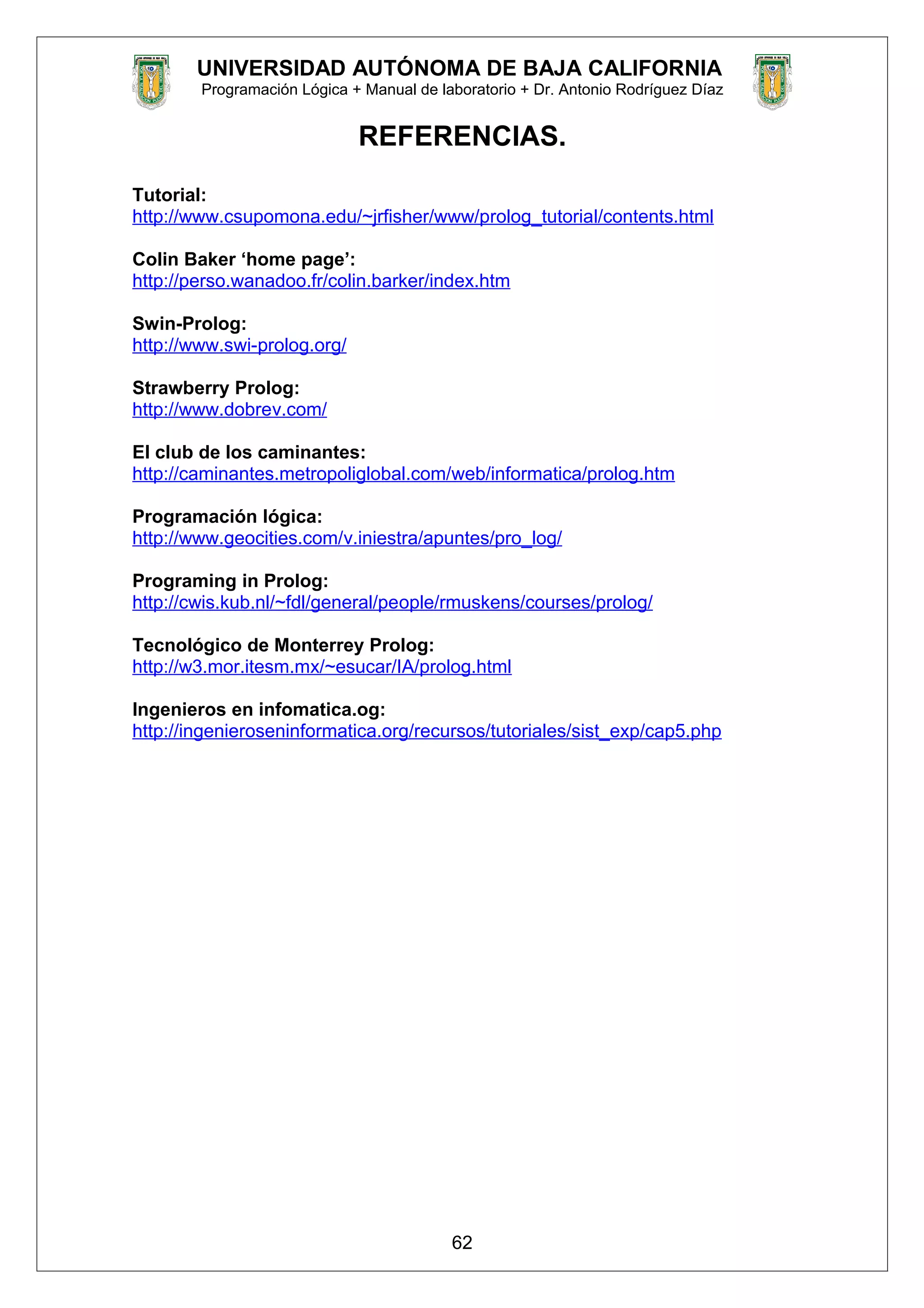 UNIVERSIDAD AUTÓNOMA DE BAJA CALIFORNIA
Programación Lógica + Manual de laboratorio + Dr. Antonio Rodríguez Díaz
REFERENCIAS.
Tutorial:
http://www.csupomona.edu/~jrfisher/www/prolog_tutorial/contents.html
Colin Baker ‘home page’:
http://perso.wanadoo.fr/colin.barker/index.htm
Swin-Prolog:
http://www.swi-prolog.org/
Strawberry Prolog:
http://www.dobrev.com/
El club de los caminantes:
http://caminantes.metropoliglobal.com/web/informatica/prolog.htm
Programación lógica:
http://www.geocities.com/v.iniestra/apuntes/pro_log/
Programing in Prolog:
http://cwis.kub.nl/~fdl/general/people/rmuskens/courses/prolog/
Tecnológico de Monterrey Prolog:
http://w3.mor.itesm.mx/~esucar/IA/prolog.html
Ingenieros en infomatica.og:
http://ingenieroseninformatica.org/recursos/tutoriales/sist_exp/cap5.php
62
 
