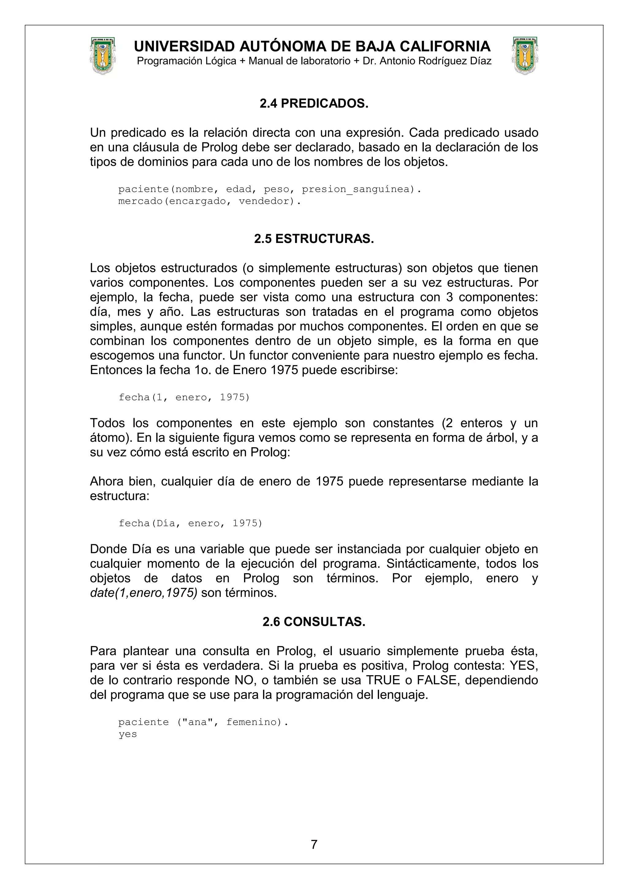 UNIVERSIDAD AUTÓNOMA DE BAJA CALIFORNIA
Programación Lógica + Manual de laboratorio + Dr. Antonio Rodríguez Díaz
2.4 PREDICADOS.
Un predicado es la relación directa con una expresión. Cada predicado usado
en una cláusula de Prolog debe ser declarado, basado en la declaración de los
tipos de dominios para cada uno de los nombres de los objetos.
paciente(nombre, edad, peso, presion_sanguínea).
mercado(encargado, vendedor).
2.5 ESTRUCTURAS.
Los objetos estructurados (o simplemente estructuras) son objetos que tienen
varios componentes. Los componentes pueden ser a su vez estructuras. Por
ejemplo, la fecha, puede ser vista como una estructura con 3 componentes:
día, mes y año. Las estructuras son tratadas en el programa como objetos
simples, aunque estén formadas por muchos componentes. El orden en que se
combinan los componentes dentro de un objeto simple, es la forma en que
escogemos una functor. Un functor conveniente para nuestro ejemplo es fecha.
Entonces la fecha 1o. de Enero 1975 puede escribirse:
fecha(1, enero, 1975)
Todos los componentes en este ejemplo son constantes (2 enteros y un
átomo). En la siguiente figura vemos como se representa en forma de árbol, y a
su vez cómo está escrito en Prolog:
Ahora bien, cualquier día de enero de 1975 puede representarse mediante la
estructura:
fecha(Día, enero, 1975)
Donde Día es una variable que puede ser instanciada por cualquier objeto en
cualquier momento de la ejecución del programa. Sintácticamente, todos los
objetos de datos en Prolog son términos. Por ejemplo, enero y
date(1,enero,1975) son términos.
2.6 CONSULTAS.
Para plantear una consulta en Prolog, el usuario simplemente prueba ésta,
para ver si ésta es verdadera. Si la prueba es positiva, Prolog contesta: YES,
de lo contrario responde NO, o también se usa TRUE o FALSE, dependiendo
del programa que se use para la programación del lenguaje.
paciente ("ana", femenino).
yes
7
 