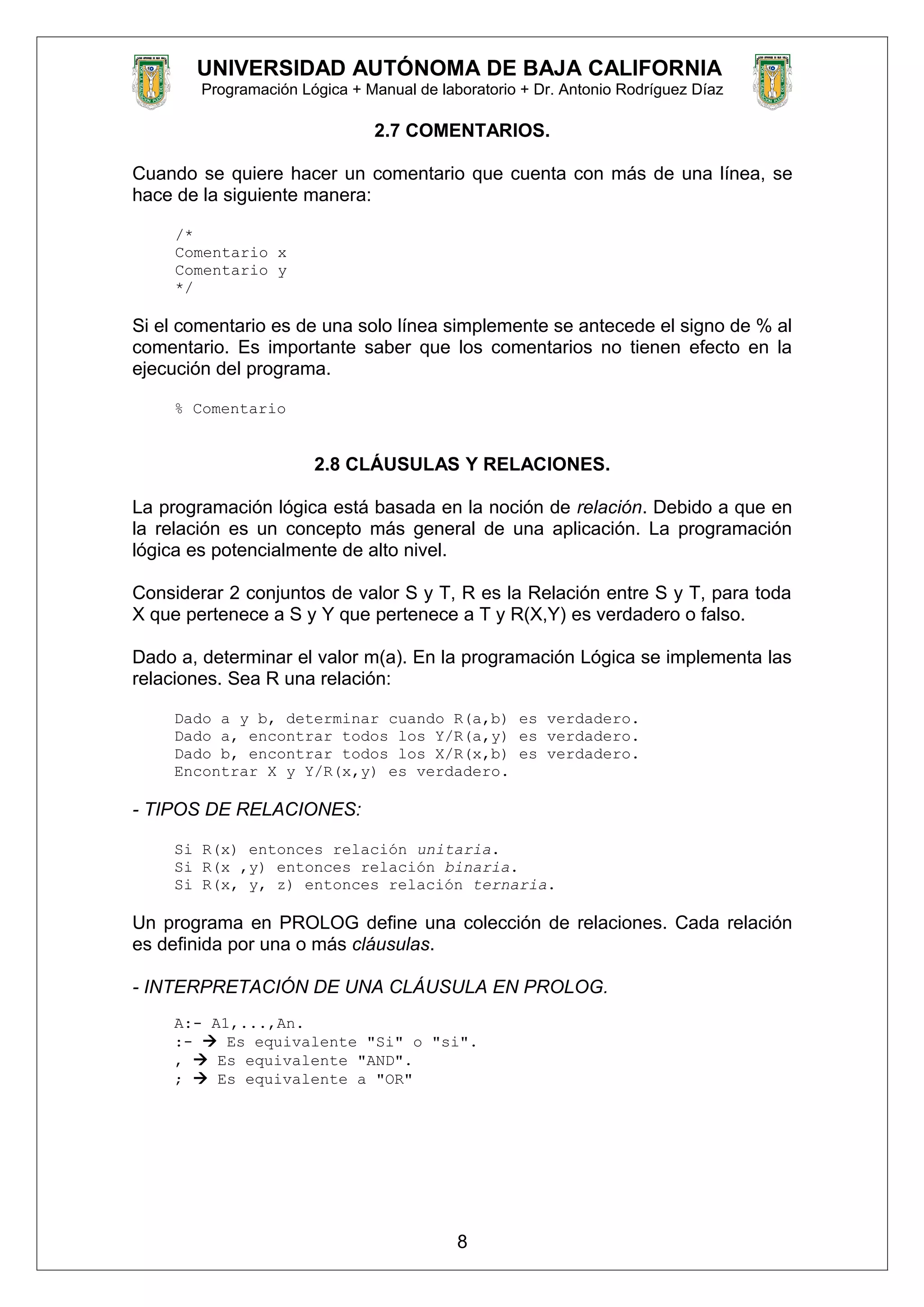 UNIVERSIDAD AUTÓNOMA DE BAJA CALIFORNIA
Programación Lógica + Manual de laboratorio + Dr. Antonio Rodríguez Díaz
2.7 COMENTARIOS.
Cuando se quiere hacer un comentario que cuenta con más de una línea, se
hace de la siguiente manera:
/*
Comentario x
Comentario y
*/
Si el comentario es de una solo línea simplemente se antecede el signo de % al
comentario. Es importante saber que los comentarios no tienen efecto en la
ejecución del programa.
% Comentario
2.8 CLÁUSULAS Y RELACIONES.
La programación lógica está basada en la noción de relación. Debido a que en
la relación es un concepto más general de una aplicación. La programación
lógica es potencialmente de alto nivel.
Considerar 2 conjuntos de valor S y T, R es la Relación entre S y T, para toda
X que pertenece a S y Y que pertenece a T y R(X,Y) es verdadero o falso.
Dado a, determinar el valor m(a). En la programación Lógica se implementa las
relaciones. Sea R una relación:
Dado a y b, determinar cuando R(a,b) es verdadero.
Dado a, encontrar todos los Y/R(a,y) es verdadero.
Dado b, encontrar todos los X/R(x,b) es verdadero.
Encontrar X y Y/R(x,y) es verdadero.
- TIPOS DE RELACIONES:
Si R(x) entonces relación unitaria.
Si R(x ,y) entonces relación binaria.
Si R(x, y, z) entonces relación ternaria.
Un programa en PROLOG define una colección de relaciones. Cada relación
es definida por una o más cláusulas.
- INTERPRETACIÓN DE UNA CLÁUSULA EN PROLOG.
A:- A1,...,An.
:-  Es equivalente "Si" o "si".
,  Es equivalente "AND".
;  Es equivalente a "OR"
8
 