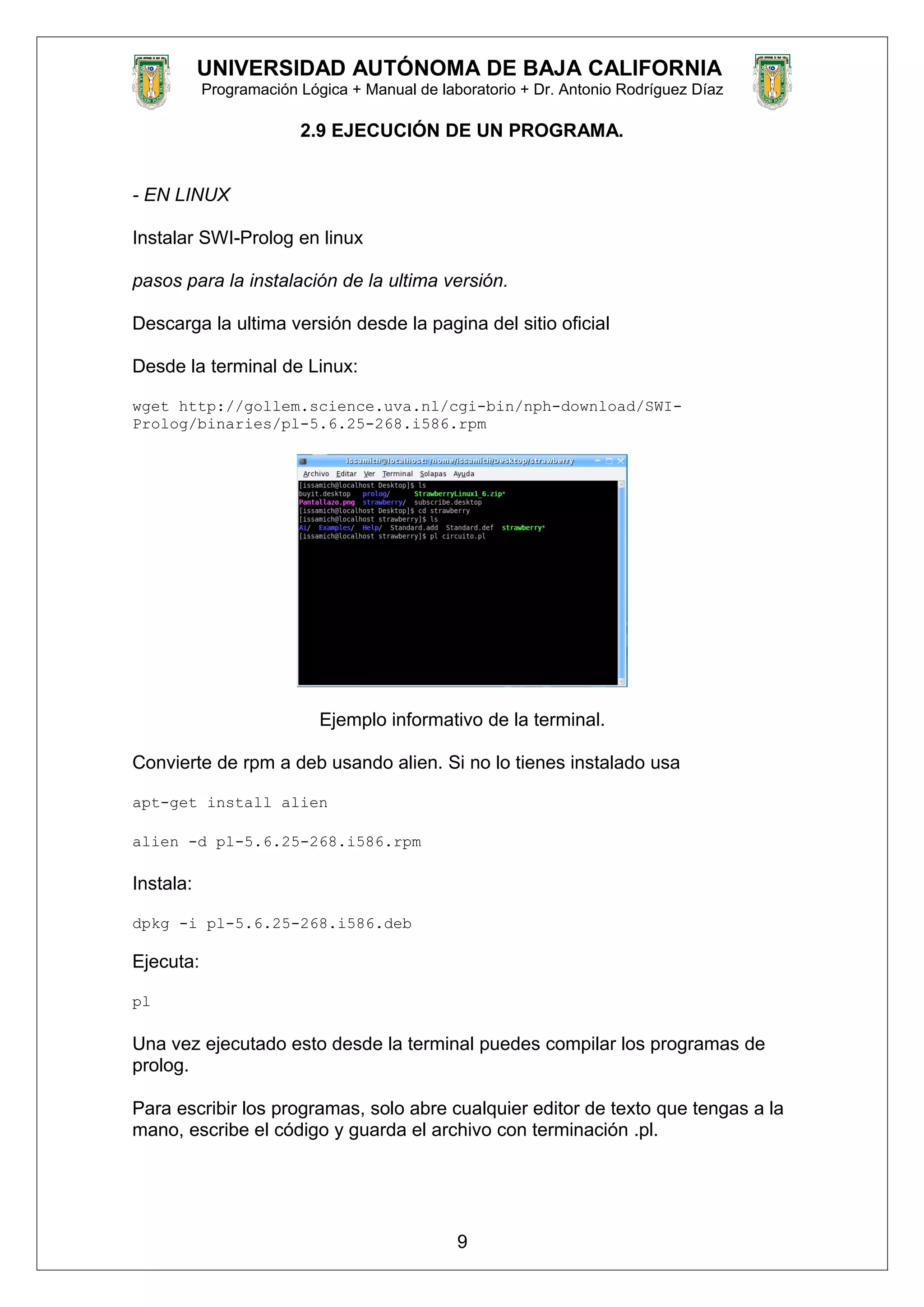 UNIVERSIDAD AUTÓNOMA DE BAJA CALIFORNIA
Programación Lógica + Manual de laboratorio + Dr. Antonio Rodríguez Díaz
2.9 EJECUCIÓN DE UN PROGRAMA.
- EN LINUX
Instalar SWI-Prolog en linux
pasos para la instalación de la ultima versión.
Descarga la ultima versión desde la pagina del sitio oficial
Desde la terminal de Linux:
wget http://gollem.science.uva.nl/cgi-bin/nph-download/SWI-
Prolog/binaries/pl-5.6.25-268.i586.rpm
Ejemplo informativo de la terminal.
Convierte de rpm a deb usando alien. Si no lo tienes instalado usa
apt-get install alien
alien -d pl-5.6.25-268.i586.rpm
Instala:
dpkg -i pl-5.6.25-268.i586.deb
Ejecuta:
pl
Una vez ejecutado esto desde la terminal puedes compilar los programas de
prolog.
Para escribir los programas, solo abre cualquier editor de texto que tengas a la
mano, escribe el código y guarda el archivo con terminación .pl.
9
 