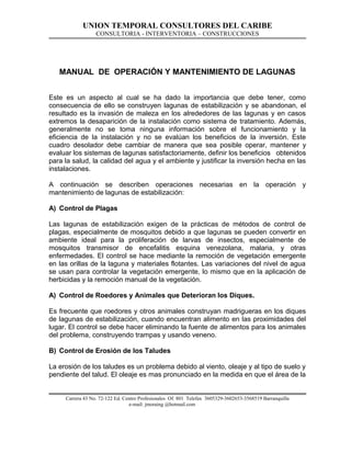 UNION TEMPORAL CONSULTORES DEL CARIBE
CONSULTORIA - INTERVENTORIA – CONSTRUCCIONES
MANUAL DE OPERACIÓN Y MANTENIMIENTO DE LAGUNAS
Este es un aspecto al cual se ha dado la importancia que debe tener, como
consecuencia de ello se construyen lagunas de estabilización y se abandonan, el
resultado es la invasión de maleza en los alrededores de las lagunas y en casos
extremos la desaparición de la instalación como sistema de tratamiento. Además,
generalmente no se toma ninguna información sobre el funcionamiento y la
eficiencia de la instalación y no se evalúan los beneficios de la inversión. Este
cuadro desolador debe cambiar de manera que sea posible operar, mantener y
evaluar los sistemas de lagunas satisfactoriamente, definir los beneficios obtenidos
para la salud, la calidad del agua y el ambiente y justificar la inversión hecha en las
instalaciones.
A continuación se describen operaciones necesarias en la operación y
mantenimiento de lagunas de estabilización:
A) Control de Plagas
Las lagunas de estabilización exigen de la prácticas de métodos de control de
plagas, especialmente de mosquitos debido a que lagunas se pueden convertir en
ambiente ideal para la proliferación de larvas de insectos, especialmente de
mosquitos transmisor de encefalitis esquina venezolana, malaria, y otras
enfermedades. El control se hace mediante la remoción de vegetación emergente
en las orillas de la laguna y materiales flotantes. Las variaciones del nivel de agua
se usan para controlar la vegetación emergente, lo mismo que en la aplicación de
herbicidas y la remoción manual de la vegetación.
A) Control de Roedores y Animales que Deterioran los Diques.
Es frecuente que roedores y otros animales construyan madrigueras en los diques
de lagunas de estabilización, cuando encuentran alimento en las proximidades del
lugar. El control se debe hacer eliminando la fuente de alimentos para los animales
del problema, construyendo trampas y usando veneno.
B) Control de Erosión de los Taludes
La erosión de los taludes es un problema debido al viento, oleaje y al tipo de suelo y
pendiente del talud. El oleaje es mas pronunciado en la medida en que el área de la
Carrera 43 No. 72-122 Ed. Centro Profesionales Of. 801 Telefax 3605329-3602653-3568519 Barranquilla
e-mail: jmoraing @hotmail.com
 