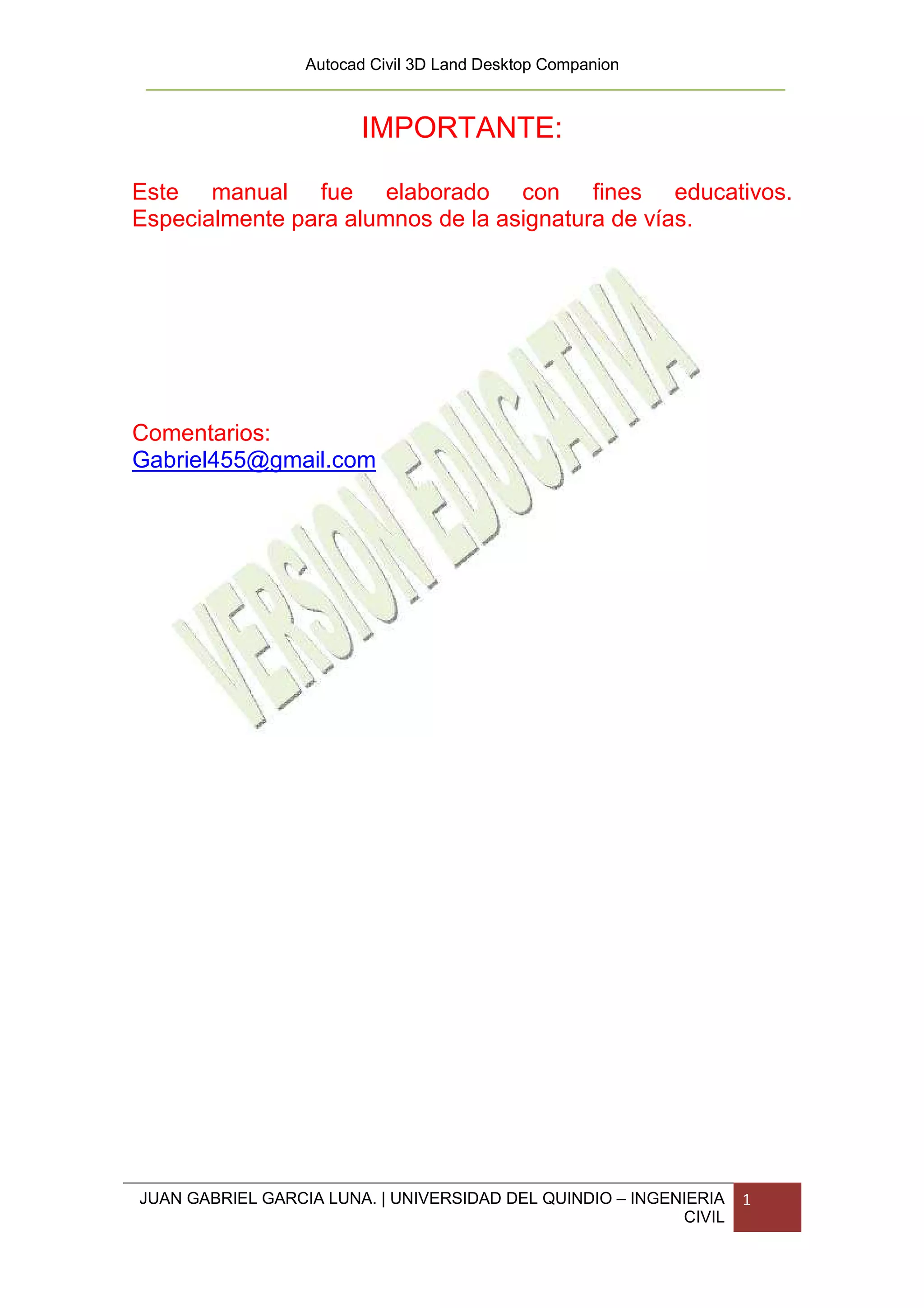 Autocad Civil 3D Land Desktop Companion



                        IMPORTANTE:

Este manual fue elaborado con fines educativos.
Especialmente para alumnos de la asignatura de vías.




Comentarios:
Gabriel455@gmail.com




JUAN GABRIEL GARCIA LUNA. | UNIVERSIDAD DEL QUINDIO – INGENIERIA   1
                                                           CIVIL
 
