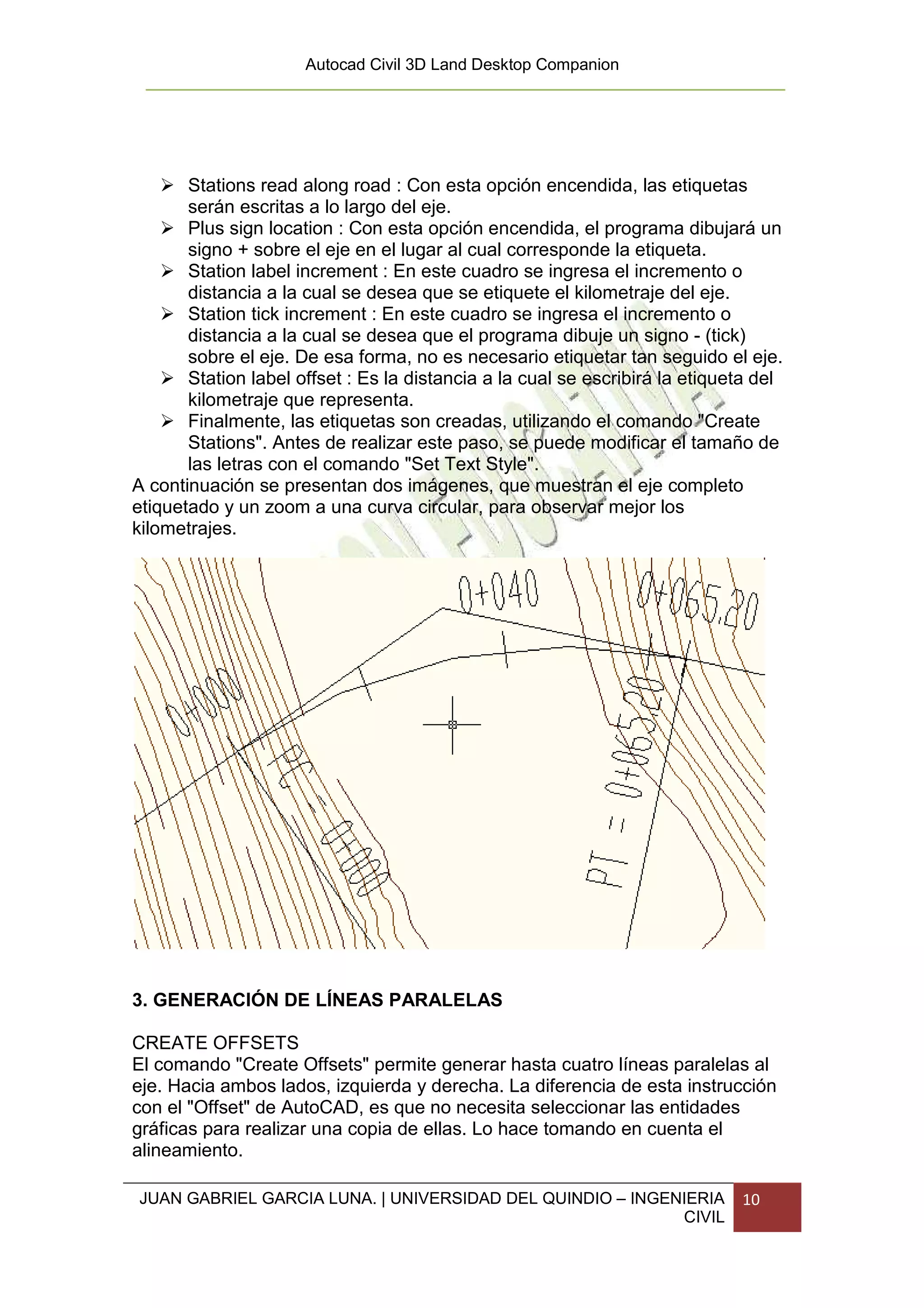 Autocad Civil 3D Land Desktop Companion




       Stations read along road : Con esta opción encendida, las etiquetas
       serán escritas a lo largo del eje.
       Plus sign location : Con esta opción encendida, el programa dibujará un
       signo + sobre el eje en el lugar al cual corresponde la etiqueta.
       Station label increment : En este cuadro se ingresa el incremento o
       distancia a la cual se desea que se etiquete el kilometraje del eje.
       Station tick increment : En este cuadro se ingresa el incremento o
       distancia a la cual se desea que el programa dibuje un signo - (tick)
       sobre el eje. De esa forma, no es necesario etiquetar tan seguido el eje.
       Station label offset : Es la distancia a la cual se escribirá la etiqueta del
       kilometraje que representa.
       Finalmente, las etiquetas son creadas, utilizando el comando "Create
       Stations". Antes de realizar este paso, se puede modificar el tamaño de
       las letras con el comando "Set Text Style".
A continuación se presentan dos imágenes, que muestran el eje completo
etiquetado y un zoom a una curva circular, para observar mejor los
kilometrajes.




3. GENERACIÓN DE LÍNEAS PARALELAS

CREATE OFFSETS
El comando "Create Offsets" permite generar hasta cuatro líneas paralelas al
eje. Hacia ambos lados, izquierda y derecha. La diferencia de esta instrucción
con el "Offset" de AutoCAD, es que no necesita seleccionar las entidades
gráficas para realizar una copia de ellas. Lo hace tomando en cuenta el
alineamiento.

JUAN GABRIEL GARCIA LUNA. | UNIVERSIDAD DEL QUINDIO – INGENIERIA              10
                                                           CIVIL
 