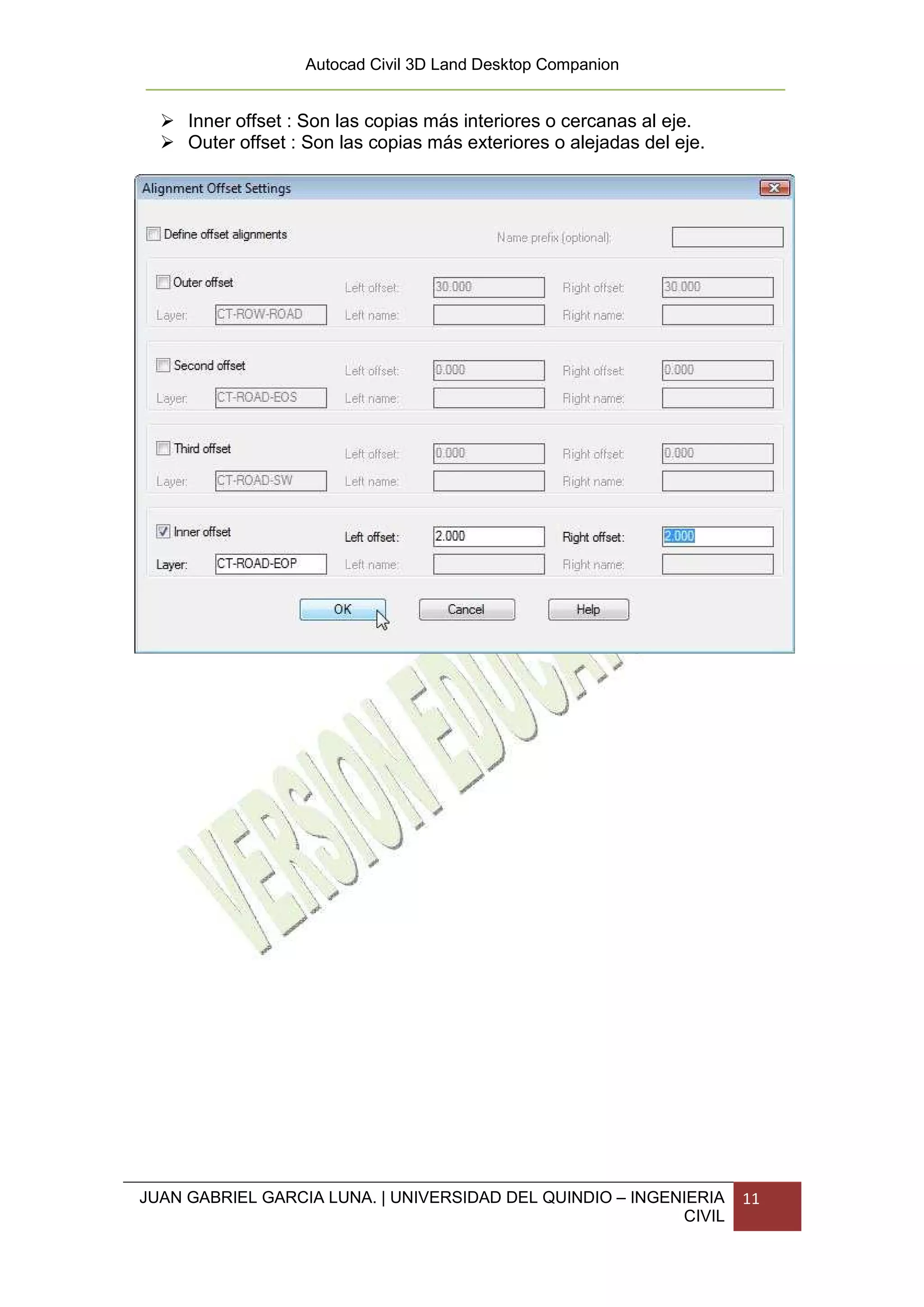 Autocad Civil 3D Land Desktop Companion


     Inner offset : Son las copias más interiores o cercanas al eje.
     Outer offset : Son las copias más exteriores o alejadas del eje.




JUAN GABRIEL GARCIA LUNA. | UNIVERSIDAD DEL QUINDIO – INGENIERIA        11
                                                           CIVIL
 