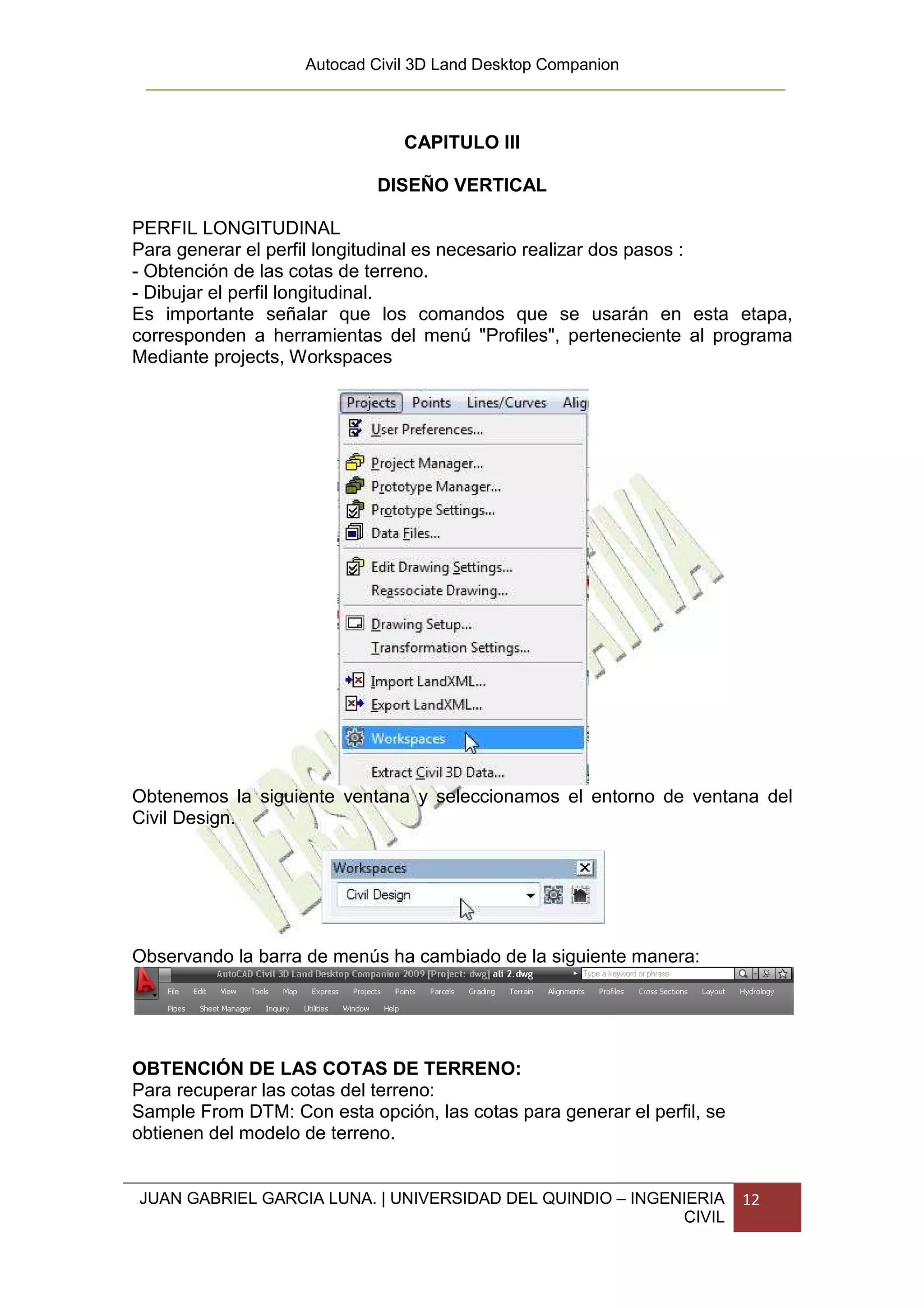 Autocad Civil 3D Land Desktop Companion



                                CAPITULO III

                            DISEÑO VERTICAL

PERFIL LONGITUDINAL
Para generar el perfil longitudinal es necesario realizar dos pasos :
- Obtención de las cotas de terreno.
- Dibujar el perfil longitudinal.
Es importante señalar que los comandos que se usarán en esta etapa,
corresponden a herramientas del menú "Profiles", perteneciente al programa
Mediante projects, Workspaces




Obtenemos la siguiente ventana y seleccionamos el entorno de ventana del
Civil Design.




Observando la barra de menús ha cambiado de la siguiente manera:




OBTENCIÓN DE LAS COTAS DE TERRENO:
Para recuperar las cotas del terreno:
Sample From DTM: Con esta opción, las cotas para generar el perfil, se
obtienen del modelo de terreno.


JUAN GABRIEL GARCIA LUNA. | UNIVERSIDAD DEL QUINDIO – INGENIERIA         12
                                                           CIVIL
 
