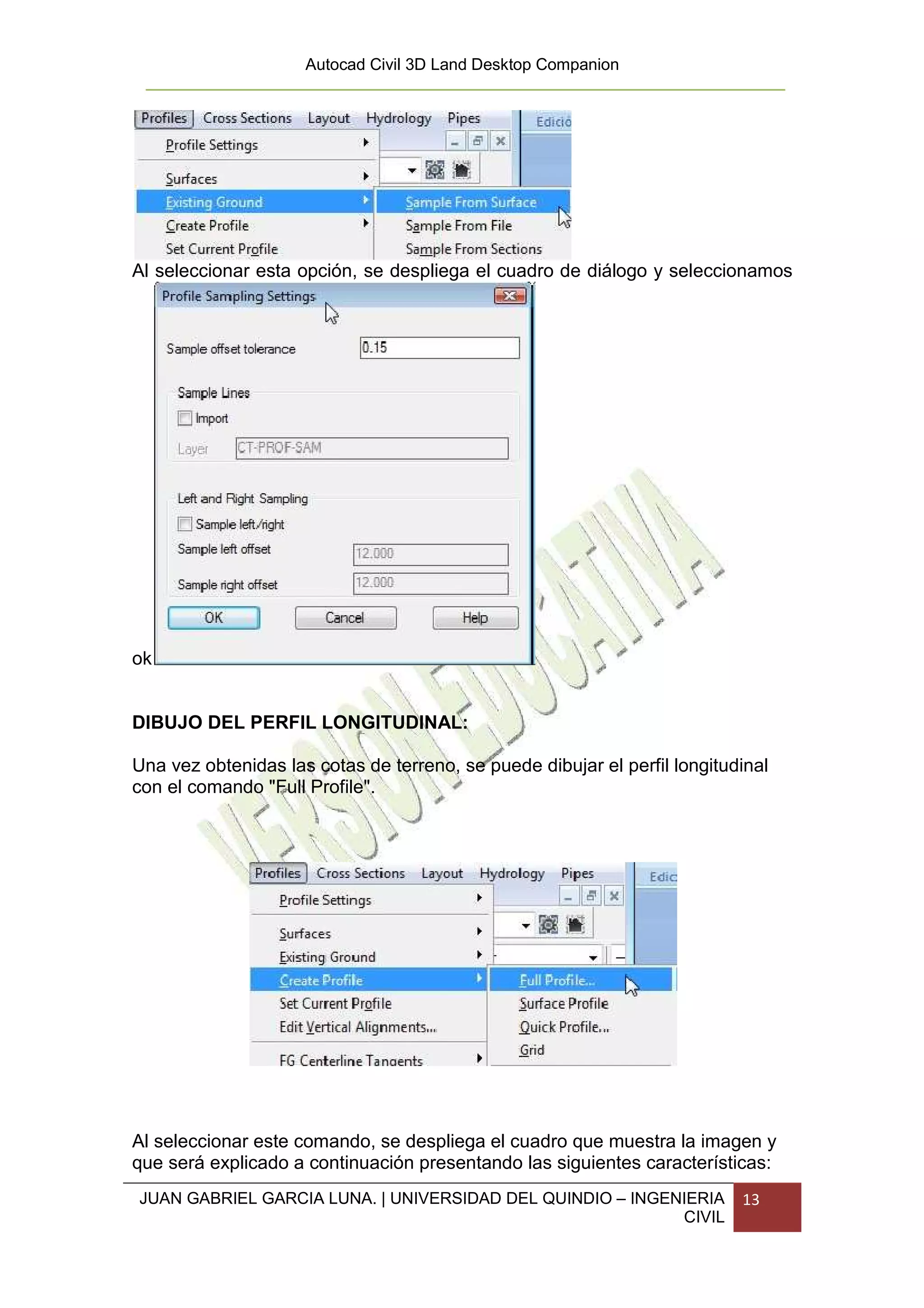 Autocad Civil 3D Land Desktop Companion




Al seleccionar esta opción, se despliega el cuadro de diálogo y seleccionamos




ok


DIBUJO DEL PERFIL LONGITUDINAL:

Una vez obtenidas las cotas de terreno, se puede dibujar el perfil longitudinal
con el comando "Full Profile".




Al seleccionar este comando, se despliega el cuadro que muestra la imagen y
que será explicado a continuación presentando las siguientes características:
JUAN GABRIEL GARCIA LUNA. | UNIVERSIDAD DEL QUINDIO – INGENIERIA           13
                                                           CIVIL
 