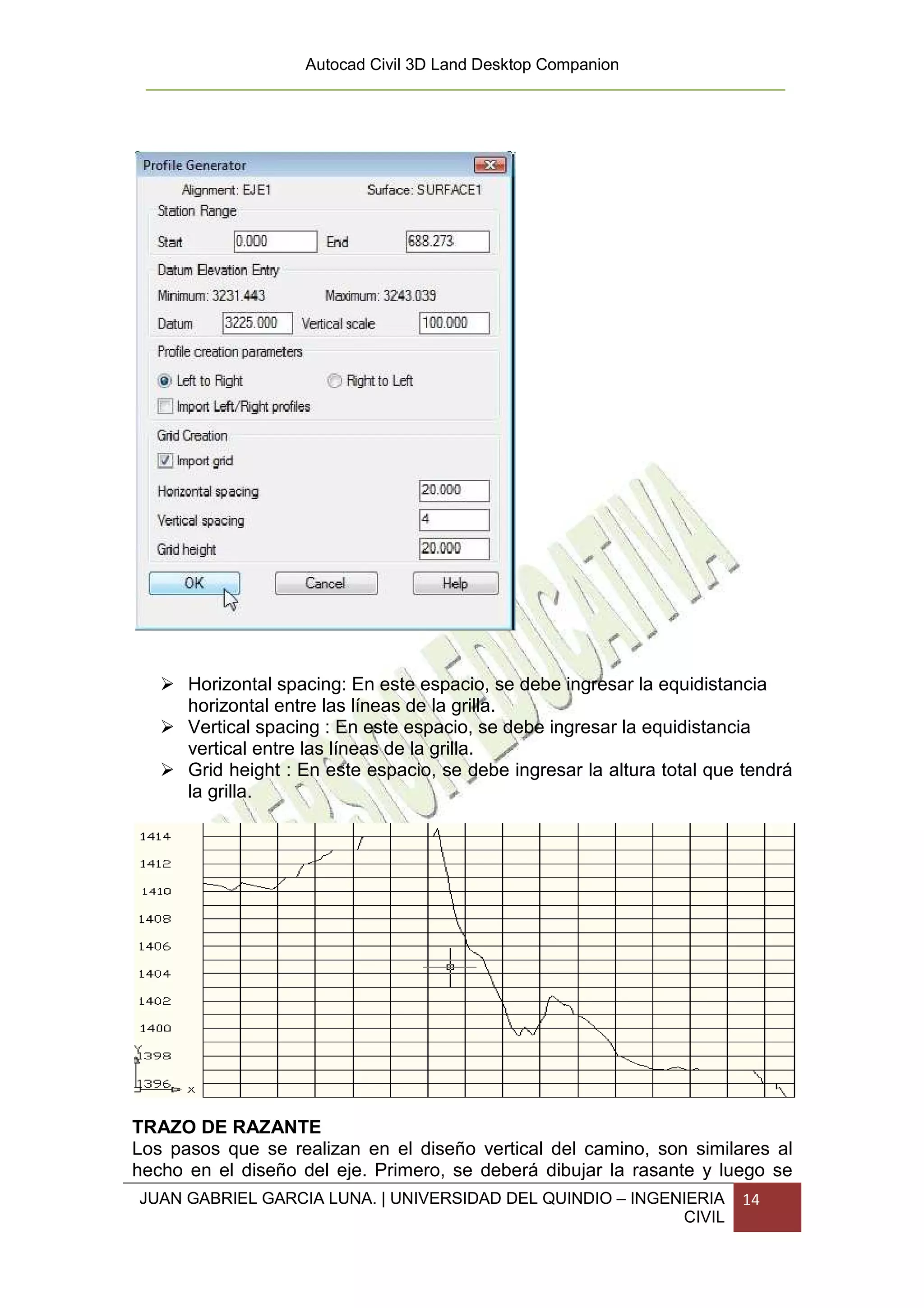 Autocad Civil 3D Land Desktop Companion




      Horizontal spacing: En este espacio, se debe ingresar la equidistancia
      horizontal entre las líneas de la grilla.
      Vertical spacing : En este espacio, se debe ingresar la equidistancia
      vertical entre las líneas de la grilla.
      Grid height : En este espacio, se debe ingresar la altura total que tendrá
      la grilla.




TRAZO DE RAZANTE
Los pasos que se realizan en el diseño vertical del camino, son similares al
hecho en el diseño del eje. Primero, se deberá dibujar la rasante y luego se
JUAN GABRIEL GARCIA LUNA. | UNIVERSIDAD DEL QUINDIO – INGENIERIA         14
                                                           CIVIL
 