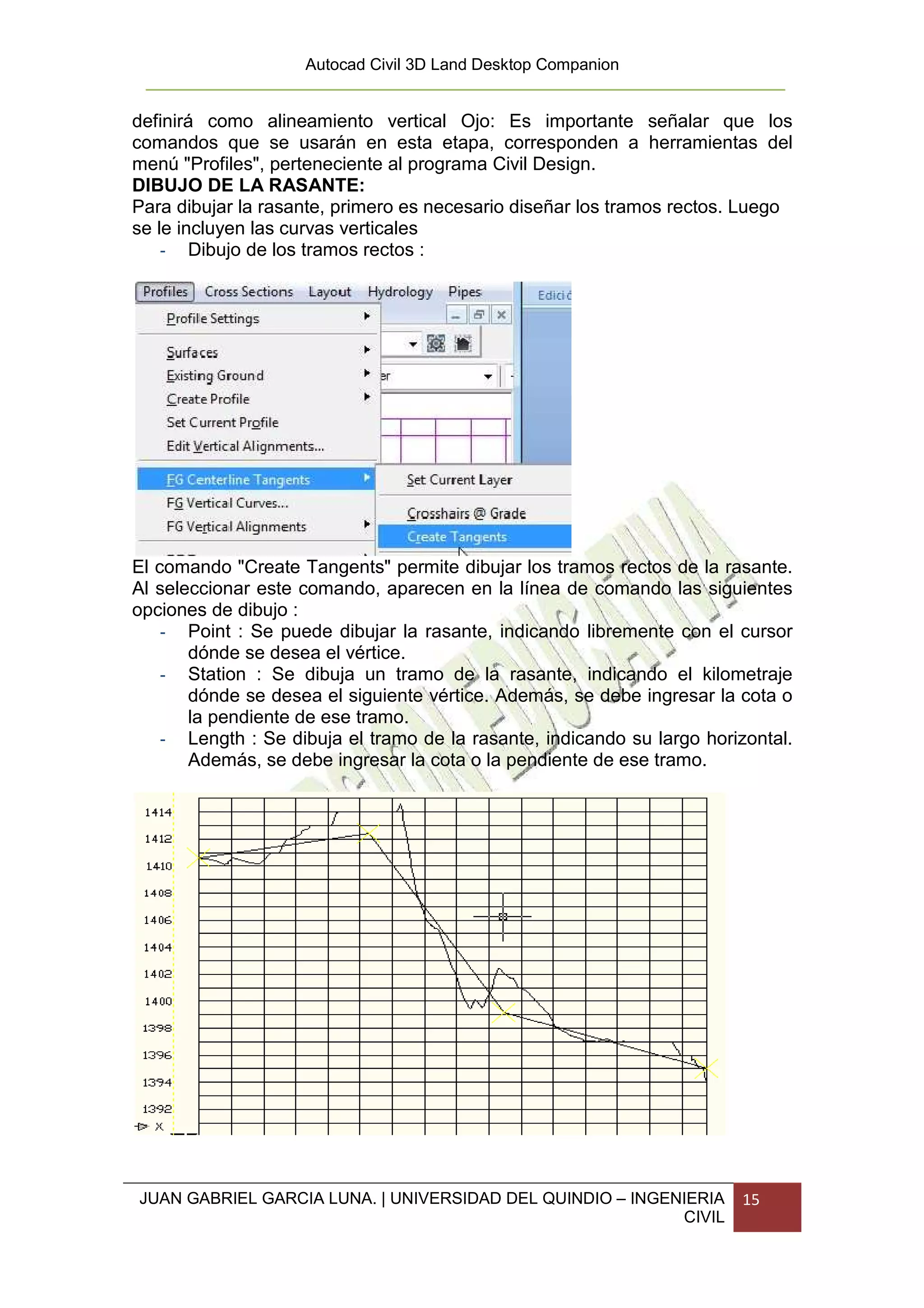 Autocad Civil 3D Land Desktop Companion


definirá como alineamiento vertical Ojo: Es importante señalar que los
comandos que se usarán en esta etapa, corresponden a herramientas del
menú "Profiles", perteneciente al programa Civil Design.
DIBUJO DE LA RASANTE:
Para dibujar la rasante, primero es necesario diseñar los tramos rectos. Luego
se le incluyen las curvas verticales
    - Dibujo de los tramos rectos :




El comando "Create Tangents" permite dibujar los tramos rectos de la rasante.
Al seleccionar este comando, aparecen en la línea de comando las siguientes
opciones de dibujo :
    - Point : Se puede dibujar la rasante, indicando libremente con el cursor
       dónde se desea el vértice.
    - Station : Se dibuja un tramo de la rasante, indicando el kilometraje
       dónde se desea el siguiente vértice. Además, se debe ingresar la cota o
       la pendiente de ese tramo.
    - Length : Se dibuja el tramo de la rasante, indicando su largo horizontal.
       Además, se debe ingresar la cota o la pendiente de ese tramo.




JUAN GABRIEL GARCIA LUNA. | UNIVERSIDAD DEL QUINDIO – INGENIERIA        15
                                                           CIVIL
 