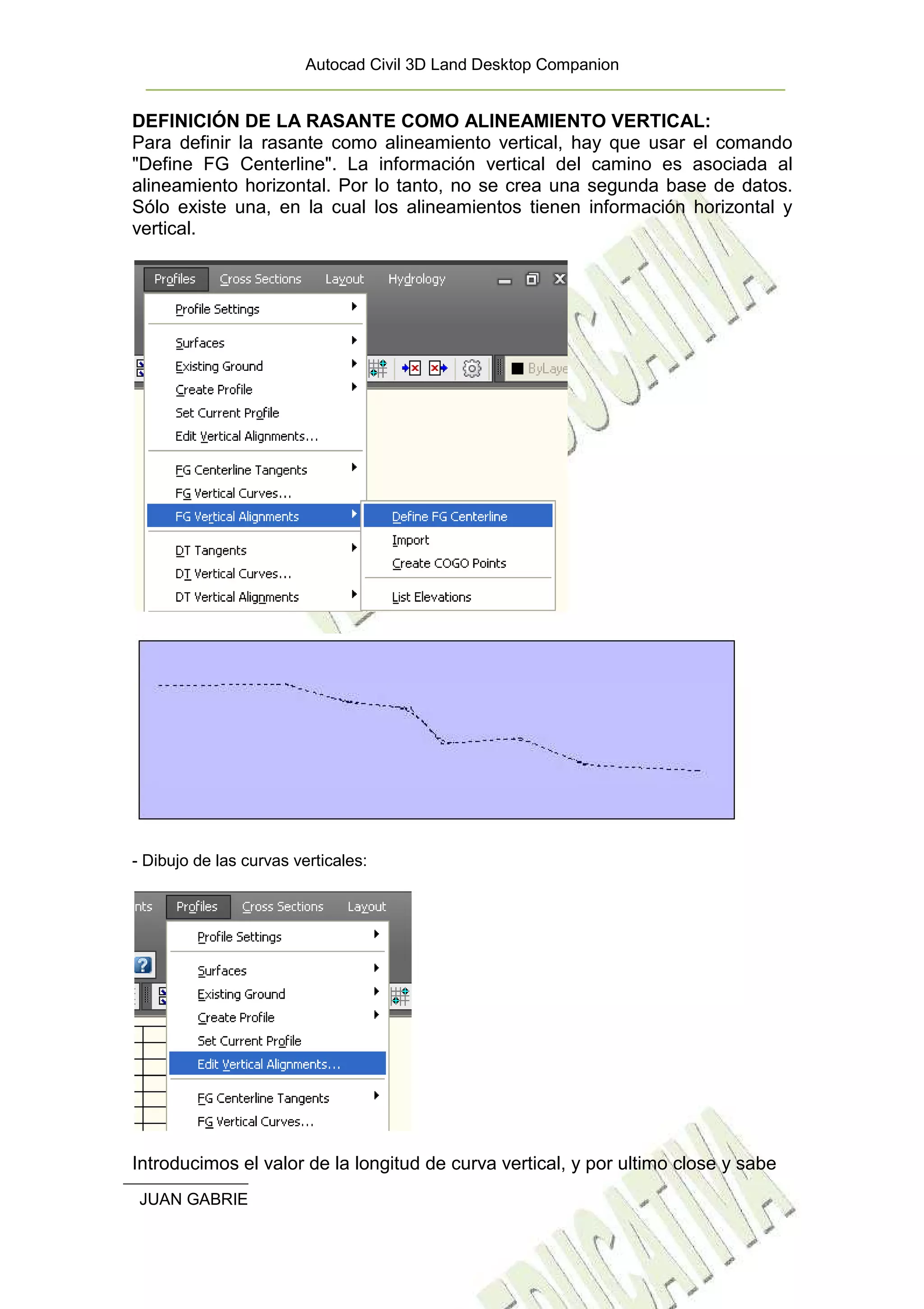 Autocad Civil 3D Land Desktop Companion


DEFINICIÓN DE LA RASANTE COMO ALINEAMIENTO VERTICAL:
Para definir la rasante como alineamiento vertical, hay que usar el comando
"Define FG Centerline". La información vertical del camino es asociada al
alineamiento horizontal. Por lo tanto, no se crea una segunda base de datos.
Sólo existe una, en la cual los alineamientos tienen información horizontal y
vertical.




- Dibujo de las curvas verticales:




Introducimos el valor de la longitud de curva vertical, y por ultimo close y sabe
 JUAN GABRIEL GARCIA LUNA. | UNIVERSIDAD DEL QUINDIO – INGENIERIA           16
                                                            CIVIL
 