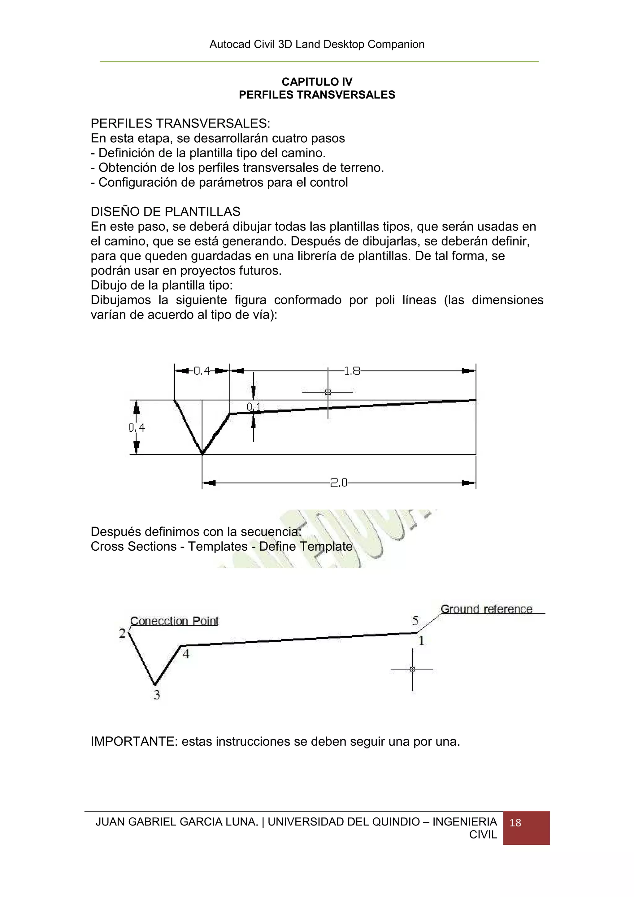 Autocad Civil 3D Land Desktop Companion


                                CAPITULO IV
                          PERFILES TRANSVERSALES

PERFILES TRANSVERSALES:
En esta etapa, se desarrollarán cuatro pasos
- Definición de la plantilla tipo del camino.
- Obtención de los perfiles transversales de terreno.
- Configuración de parámetros para el control

DISEÑO DE PLANTILLAS
En este paso, se deberá dibujar todas las plantillas tipos, que serán usadas en
el camino, que se está generando. Después de dibujarlas, se deberán definir,
para que queden guardadas en una librería de plantillas. De tal forma, se
podrán usar en proyectos futuros.
Dibujo de la plantilla tipo:
Dibujamos la siguiente figura conformado por poli líneas (las dimensiones
varían de acuerdo al tipo de vía):




Después definimos con la secuencia:
Cross Sections - Templates - Define Template




IMPORTANTE: estas instrucciones se deben seguir una por una.




JUAN GABRIEL GARCIA LUNA. | UNIVERSIDAD DEL QUINDIO – INGENIERIA         18
                                                           CIVIL
 