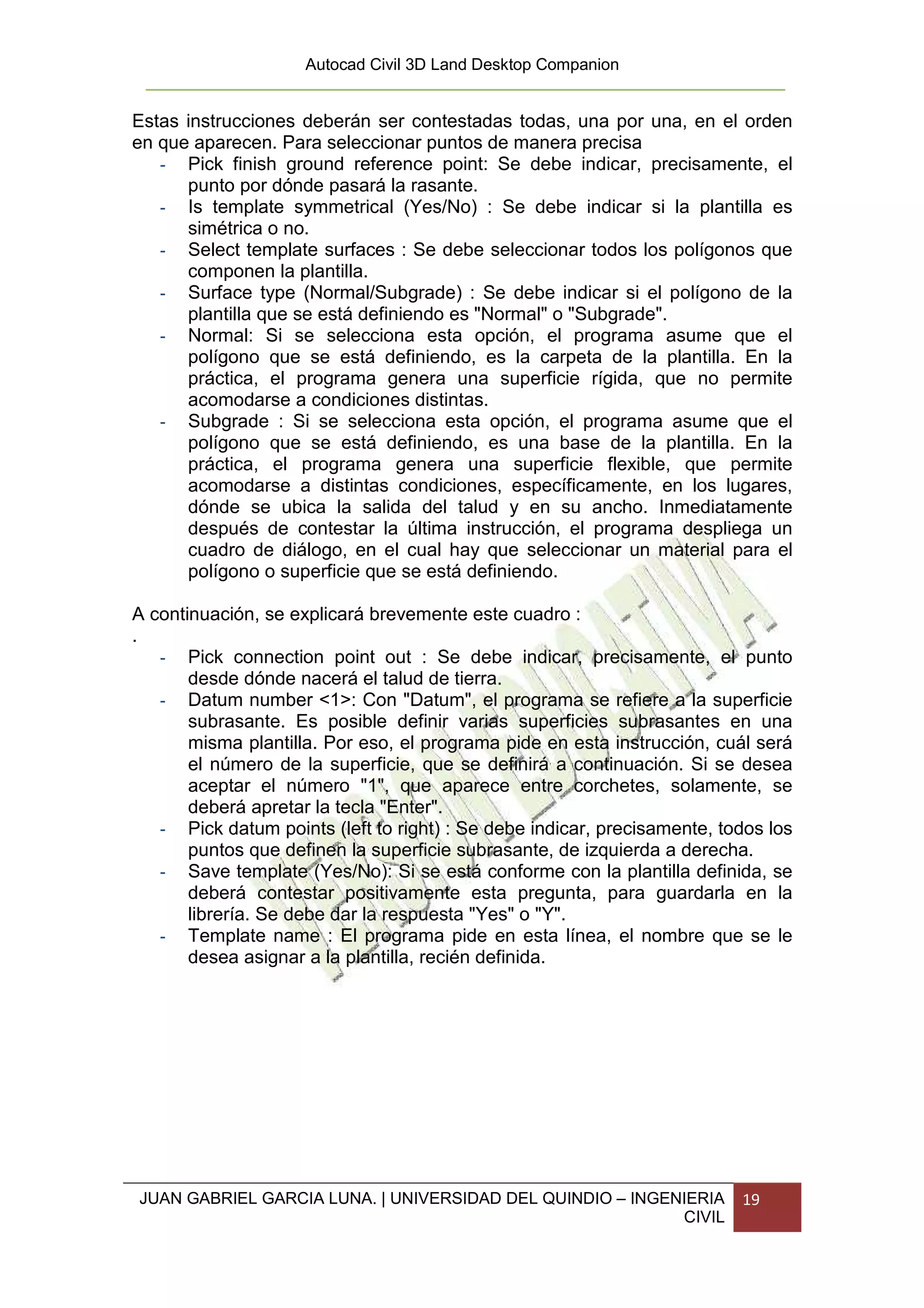 Autocad Civil 3D Land Desktop Companion


Estas instrucciones deberán ser contestadas todas, una por una, en el orden
en que aparecen. Para seleccionar puntos de manera precisa
   - Pick finish ground reference point: Se debe indicar, precisamente, el
      punto por dónde pasará la rasante.
   - Is template symmetrical (Yes/No) : Se debe indicar si la plantilla es
      simétrica o no.
   - Select template surfaces : Se debe seleccionar todos los polígonos que
      componen la plantilla.
   - Surface type (Normal/Subgrade) : Se debe indicar si el polígono de la
      plantilla que se está definiendo es "Normal" o "Subgrade".
   - Normal: Si se selecciona esta opción, el programa asume que el
      polígono que se está definiendo, es la carpeta de la plantilla. En la
      práctica, el programa genera una superficie rígida, que no permite
      acomodarse a condiciones distintas.
   - Subgrade : Si se selecciona esta opción, el programa asume que el
      polígono que se está definiendo, es una base de la plantilla. En la
      práctica, el programa genera una superficie flexible, que permite
      acomodarse a distintas condiciones, específicamente, en los lugares,
      dónde se ubica la salida del talud y en su ancho. Inmediatamente
      después de contestar la última instrucción, el programa despliega un
      cuadro de diálogo, en el cual hay que seleccionar un material para el
      polígono o superficie que se está definiendo.

A continuación, se explicará brevemente este cuadro :
.
   - Pick connection point out : Se debe indicar, precisamente, el punto
       desde dónde nacerá el talud de tierra.
   - Datum number <1>: Con "Datum", el programa se refiere a la superficie
       subrasante. Es posible definir varias superficies subrasantes en una
       misma plantilla. Por eso, el programa pide en esta instrucción, cuál será
       el número de la superficie, que se definirá a continuación. Si se desea
       aceptar el número "1", que aparece entre corchetes, solamente, se
       deberá apretar la tecla "Enter".
   - Pick datum points (left to right) : Se debe indicar, precisamente, todos los
       puntos que definen la superficie subrasante, de izquierda a derecha.
   - Save template (Yes/No): Si se está conforme con la plantilla definida, se
       deberá contestar positivamente esta pregunta, para guardarla en la
       librería. Se debe dar la respuesta "Yes" o "Y".
   - Template name : El programa pide en esta línea, el nombre que se le
       desea asignar a la plantilla, recién definida.




JUAN GABRIEL GARCIA LUNA. | UNIVERSIDAD DEL QUINDIO – INGENIERIA          19
                                                           CIVIL
 