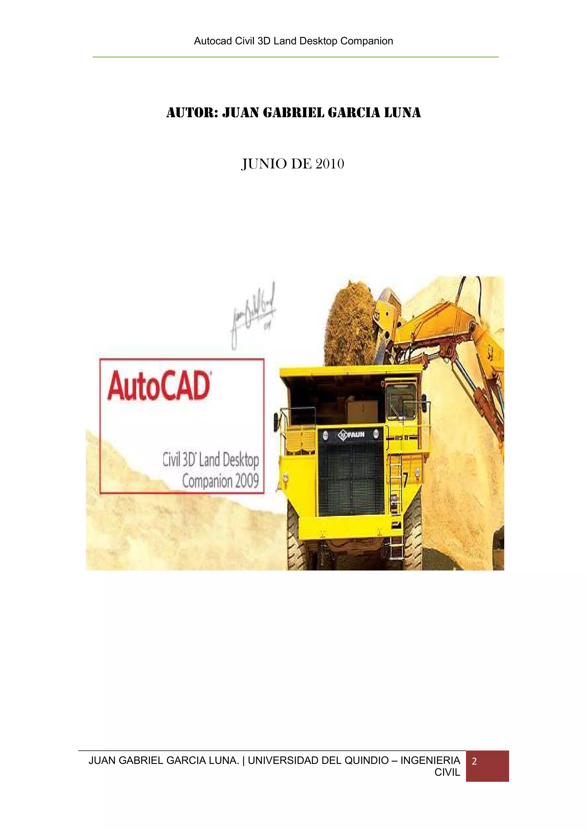 Autocad Civil 3D Land Desktop Companion




             AUTOR: JUAN GABRIEL GARCIA LUNA


                           JUNIO DE 2010




JUAN GABRIEL GARCIA LUNA. | UNIVERSIDAD DEL QUINDIO – INGENIERIA   2
                                                           CIVIL
 
