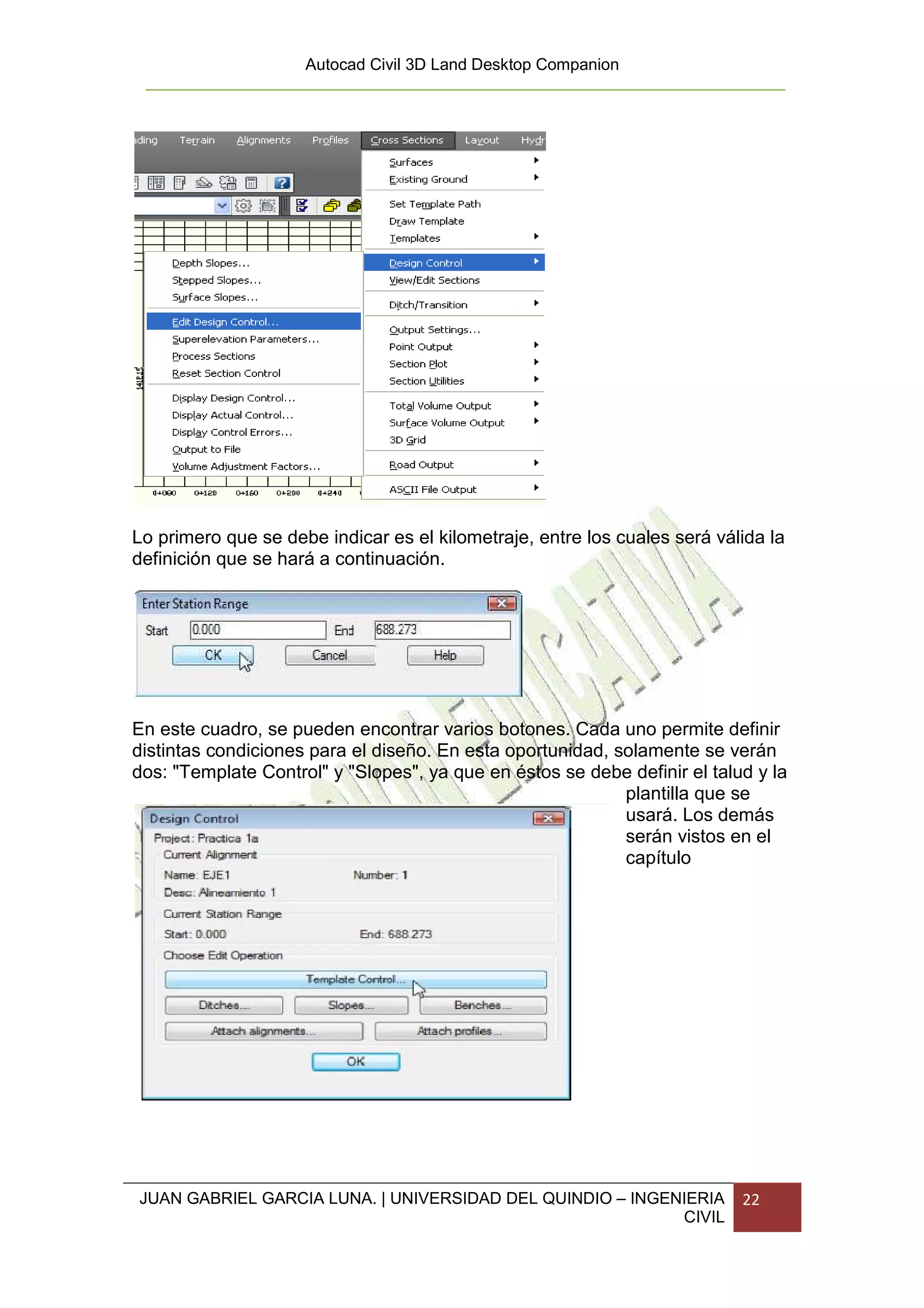Autocad Civil 3D Land Desktop Companion




Lo primero que se debe indicar es el kilometraje, entre los cuales será válida la
definición que se hará a continuación.




En este cuadro, se pueden encontrar varios botones. Cada uno permite definir
distintas condiciones para el diseño. En esta oportunidad, solamente se verán
dos: "Template Control" y "Slopes", ya que en éstos se debe definir el talud y la
                                                            plantilla que se
                                                            usará. Los demás
                                                            serán vistos en el
                                                            capítulo




JUAN GABRIEL GARCIA LUNA. | UNIVERSIDAD DEL QUINDIO – INGENIERIA           22
                                                           CIVIL
 