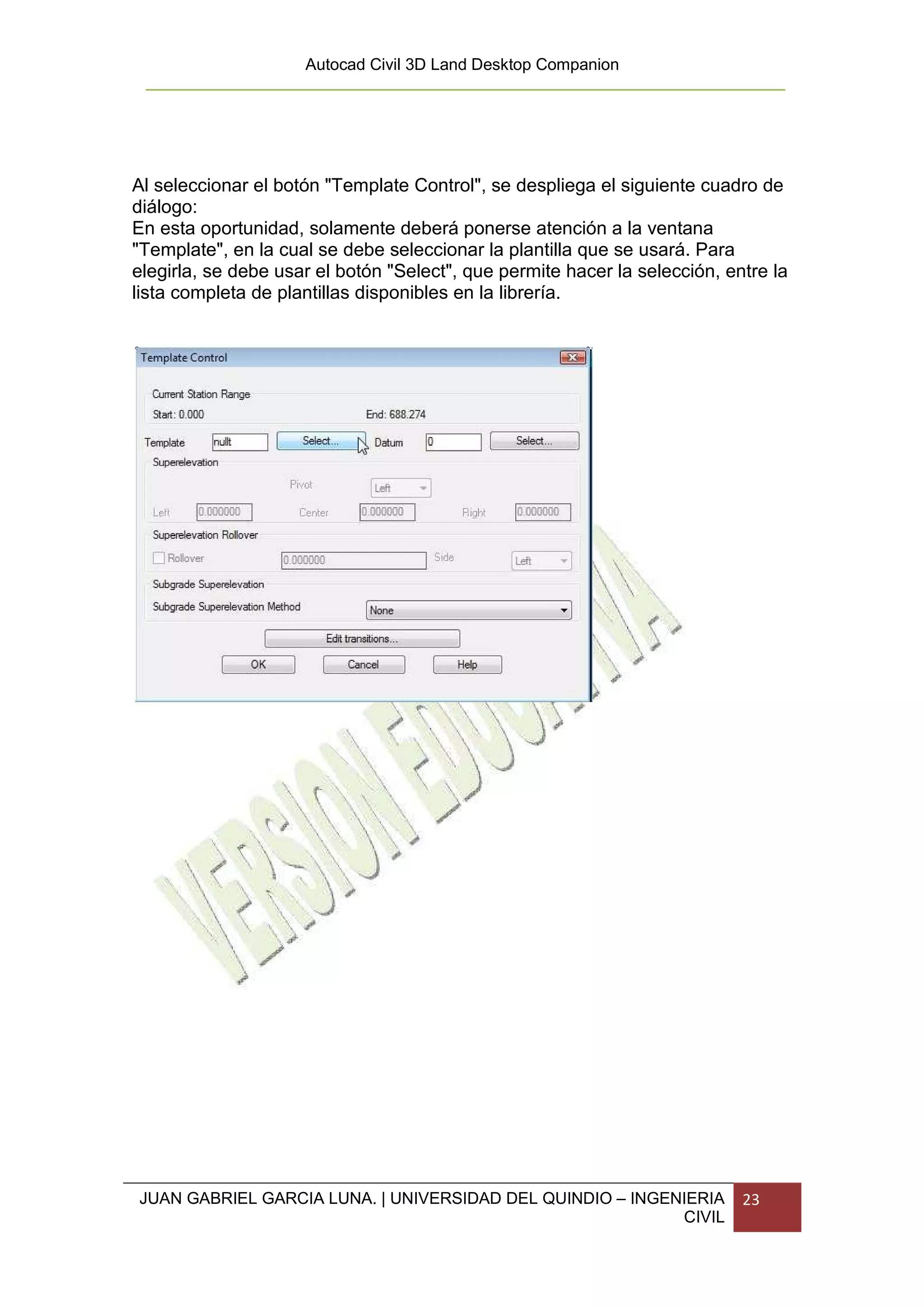 Autocad Civil 3D Land Desktop Companion




Al seleccionar el botón "Template Control", se despliega el siguiente cuadro de
diálogo:
En esta oportunidad, solamente deberá ponerse atención a la ventana
"Template", en la cual se debe seleccionar la plantilla que se usará. Para
elegirla, se debe usar el botón "Select", que permite hacer la selección, entre la
lista completa de plantillas disponibles en la librería.




JUAN GABRIEL GARCIA LUNA. | UNIVERSIDAD DEL QUINDIO – INGENIERIA            23
                                                           CIVIL
 