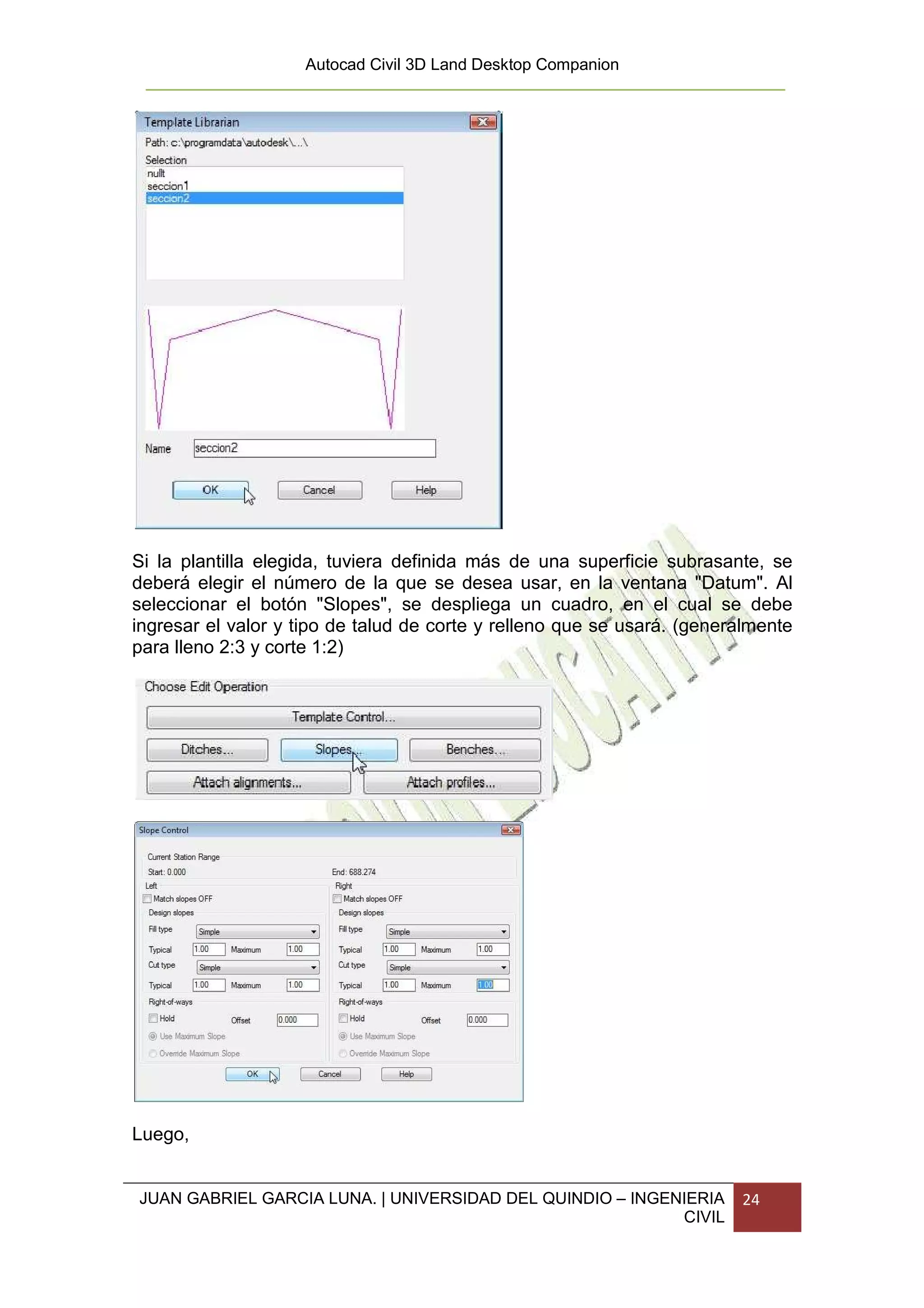 Autocad Civil 3D Land Desktop Companion




Si la plantilla elegida, tuviera definida más de una superficie subrasante, se
deberá elegir el número de la que se desea usar, en la ventana "Datum". Al
seleccionar el botón "Slopes", se despliega un cuadro, en el cual se debe
ingresar el valor y tipo de talud de corte y relleno que se usará. (generalmente
para lleno 2:3 y corte 1:2)




Luego,


JUAN GABRIEL GARCIA LUNA. | UNIVERSIDAD DEL QUINDIO – INGENIERIA         24
                                                           CIVIL
 