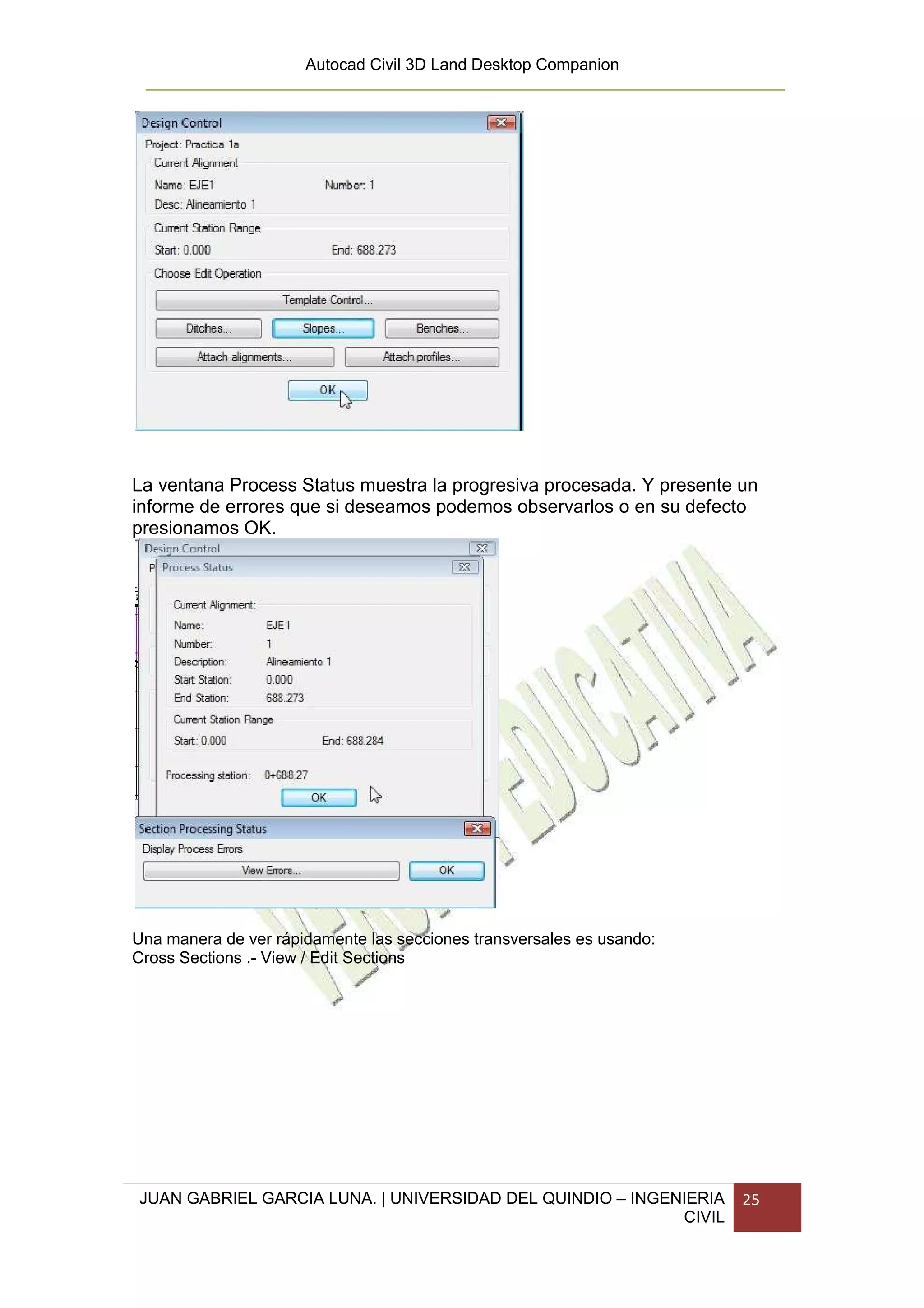 Autocad Civil 3D Land Desktop Companion




La ventana Process Status muestra la progresiva procesada. Y presente un
informe de errores que si deseamos podemos observarlos o en su defecto
presionamos OK.




Una manera de ver rápidamente las secciones transversales es usando:
Cross Sections .- View / Edit Sections




JUAN GABRIEL GARCIA LUNA. | UNIVERSIDAD DEL QUINDIO – INGENIERIA       25
                                                           CIVIL
 